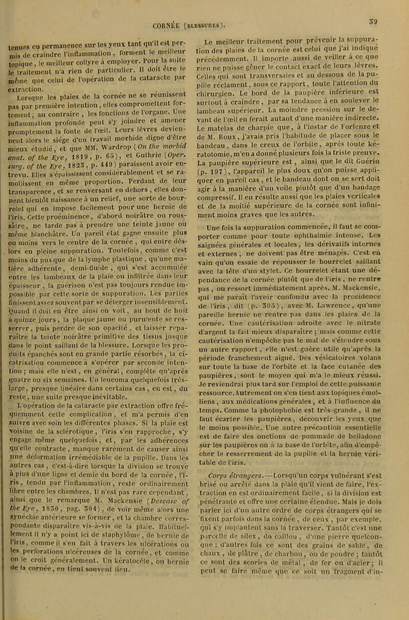 lenues eu permanence sur les yeux tant qu’il est per- mis de craindre l’inflammalion , torment le meillenr lopique, le meillenr collyre a employer. Pour la suite le traitemeut n’a rien de particulier. 11 doit are le meme que celui de l’operation de la cataractc par extraction. # , I.orsque les plaies de la cornee no se reumssent pas par premiere intention, elles compromeltenl loi- tenient, au contraire , les l'onctions de l’organe. Une inflammation profonde pent s’y joindre el amener promplement la fonte de l’oeil. Leurs Idvres devien- nent alors le siege d’un travail morbide digne detie mieux etudie, et que MM. Wardrop {On the morbid anat. of the Eye, 1819, p. 65), et Guthrie {Oper. surg. of the Eye, 1823, p. 449 ) paraissent avoir en- trevu. Elles s epaississent considerablement et se ra- mollissent en meme proportion. Perdant de leur transparence , et se renversant en dehors , elles don- nent bienlot naissance a un relief, une sorte de bour- relet qui en impose facilement pour une hernie de Pin's. Cette proeminence, d’abord noiratre ou rous- salre, ne tarde pas a prendre une teinle jaune ou meme blanchalre. Un pareil etat gagne ensuite plus ou moins vers le centre de la cornee , qui enlre do- lors en pleine suppuration. Toulefois, comme c’est moins du pus que de la lymphe plastique , qu’une ma- 1 tidre adherente, demi-fluide , qui s’est accumulee entre les lam-beaux de la plaie ou infiltree dans leur epaisseur , la guerison n’est pas toujours rendue im- possible par cetle sorte de suppuration. Les parlies finissent assez souvent par se delerger insensiblement. ! Ouand il doit en etre ainsi on voit, au bout de huit I a quinze jours , la plaque jaune ou purulente se res- serrer, puis perdre de son opacile , et laisser repa- raitre la teinte noiratre primitive des lissus jusque dans le point saillanl de la blessure. Lorsque les pro- !< duils epanches sont en grande parlie resorbes, la ci- catrisation commence .i s’operer par seconde inten- tion; mais elle n’est, en general, complete qu'apr&s quatre ou six semaines. Un leucoma quelquefois tres- large, presque lineaire dans certains cas, eu est, du reste, une suite presque inevitable. L’operation de la calaracle par extraction offre fre- quemment cetle complication , et m’a permis d'en suivre avec soin les difierentes phases. Si la plaie est voisine de la sclerotique, l’iris s’en rapproche, s’y engage mOme quelquefois, et, par les adherences qu’elle conlracle, manque rarement de causer ainsi une deformation irremediable de la pupille. Dans les autres cas, c’esl-a-dire lorsque la division se trouve a plus d’une ligne el demie du bord de la cornee, 1’i- ris , lendu par l’inflammation , reste ordinairement libre entre les chambres. II n’est pas rare copendant, ainsi que le remarque M. Mackensie (Vcsease of the Eye, 1830 , png. 304), de voir meme alors une synechie anterieure se former , el la chambre corres- poudante disparailre vis-a-vis de la plaie. Ilabiluel- lement il n’y a point ici de staphyldme , de hernie de l’iris, comme il s en fait a travers les ulcerations ou i les perforations ulcereuses de la cornee, et comme I on le croit generalement. Un keralocclle, ou hernie I de la cornee, en lienl souvent lieu. 39 I.c meillenr traitemenl pour prevenir la suppura- tion des plaies de la cornee est celui que j’ai indique precedemment. II importe aussi de veiller a ce que rien ne puisse gfiner le contact exact de leurs ldvres. Colies qui sonL transversales et au dessous de la pu- pille reclament, sous ce rapport, loule I’attenlion du chirurgien. Le bord de la paupidre inferieure est surtout a craindre , par sa tendance a en soulever le lambeau superieur. La moindre pression sur le de- vant de l’oeil en ferait autant d’une manidre indirecle. Le matelas de charpie que, a l’instar de Forlenze et de M. Roux, j’avais pris l’habitude de placer sous le bandeau, dans le creux de 1’orbite, apres toule ke- ratotomie, m’en a donne plusieurs fois la trisle preuve. La paupidre superieure est, ainsi que le dit Guerin (p. 197), I’appareil le plus doux qu’on puisse appli- quer en pareil cas , et le bandeau dont on se sort doit agir a la manidre d’un voile plutot que d’un bandage compressif. II en resuite aussi que les plaies verlicales et de la moitie superieure de la cornee sont infini- ment moins graves que les autres. Une fois la suppuration commencee, il faut se com- porter comme pour loute ophlhalmie intense. Les saignees generales et locales, les derivalifs internes et externes, ne doivent pas etre menages. C’est en vain qu’on essaie de repousser le bourrelet saillanl avec la tete d’un stylet. Ce bourrelet etant une de- pendance de la cornee plutot que de l’iris , ne renlre pas , ou ressort immediatement aprds. M. Mackensie, qui me parait I’avoir confondu avec la procidence de I’iris, dit (p. 305), avec M. Lawrence, qu'une pareille hernie ne rentre pas dans les plaies de la cornee. Une cauterisation adroite avec le nitrate dargent la fait mieux disparailre; mais comme cetle cauterisation n'empeche pas le mal de s’elendre sous un autre rapport, elle n’esl gudre utile qu’aprds la periode franchement aigue. Des vesicaloires volans sur toule la base de 1’orbite et la face cutanee des paupidres, sont le moyen qui m’a le mieux reussi. Je reviendrai plus lard sur l’emploi de cetle puissanle ressource.Autrement on s’en tient aux lopiques emol- liens , aux medications generales , et a l’influence du temps. Comme la pholophobie est trds-grande, il ne faut ecarler les paupidres, decouvrir les yeux que le moins possible. Une autre precaution essenlielle est de faire des onclions de pommade de belladone ^ur les paupidres ou a la base de l’orbite,afin d'empe- cher le resserremenl de la pupille el la hernie veri- table de I’iris. Corps Strangers.—Lorsqu'un corps vulnerant s’est brise ou arrdte dans la plaie qu’il vient de faire, l’ex- traclion en est ordinairement facile, si la division est penelrante et offre une cerlaine etendue. Mais je dois parler ici d’un autre ordre de corps etrangers qui se fixent parfois dans la cornee, de ceux , par excmple, qui s’y implantent sans la traverser. Tantol e’est one pareellc de silex , do caillou , d’une pierre quelcon- que : d’autres fois ce sont des grains de sable, de chaux , de plalre , de cliarbon , ou dc poudre ; tantot ce sont des scories de melal , de fer ou d’acier; il pout se faire meme que ce soit nil fragment ri'in-