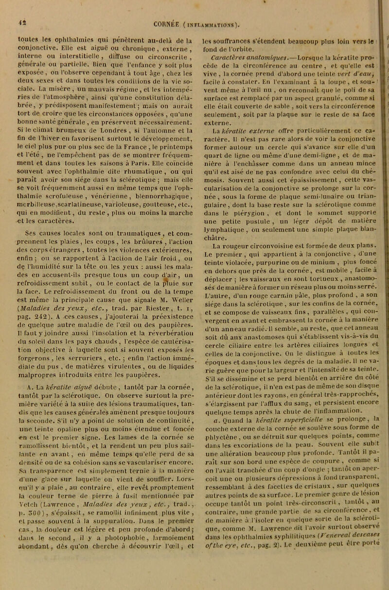 toules les ophlhalmies qui pendtrent au-dela de la conjonctive. Elio est aigut* ou chronique, externe, interne ou interstitielle , disuse on circonscrile , generate ou partielle. Bien que l'enfance y soit plus exposee , on I’observe cependant a tout age , ctiez les deux sexes et dans toutes les conditions de la vie so- ciale. La misere , un mauvais regime, el les inlempe- ries de l’atmosph6re, ainsi qu'une constilulion dela- bree, y predisposent manifestement; mais on aurait tort de croire que les circonstances opposees , qu’une bonne sante generate , en preservent necessairement. Si le climat brumeux de Londres , si raulomne et la fin de l’hiver en favorisenl surtout le developpement, le ciel plus pur ou plus sec de la Franee , le printemps et Pete , ne l’empDchent pas de se montrer frequem- ment et dans toutes les saisons a Paris. Elle coincide souvent avec Popbthalmie dite rhumatique , ou qui parait avoir son siege dans la sclerolique ; mais elle se voil frequemment aussi en meme temps que l’oph- thalmie scroftileuse , venerienne, blennorrhagique, mcrbilleuse,scarlalineuse, varioleuse, goulteuse, etc., qui en modifient, du reste , plus ou moins la rnarcbe et les caract6res. Ses causes locales sont ou traumatiques , et com- prennent les plaies , les coups , les brulures , Paction des corps elrangers , toutes les violences exterieures, enfin ; ou se rapportent a Paction de Pair froid , ou de Pliumidile sur la tete ou les yeux : aussi les mala- des en accusenl-ils presque lous un coup d'air, un refroidissement subit, ou le contact de la phnie sur la face. Le refroidissement du front ou de la tempe est meme la principale cause que signale M. Weller (Maladies des yeux, elc., trad, par Riester , t. i, pag. 242). A ces causes, j’ajoulerai la preexistence de quelque autre maladie de Pceil ou des paupi^res. II fautyjoindre aussi Pinsolaliori et la reverberation du soleil dans les pays chauds, Pespfice de cauterisa- tion objective a laquelle sont si souvent exposes les forgerons , les serruriers , etc. ; enfin Paction imme-, diale du pus , de matieres virulentes , ou de liquides malpropres introduils entre les paupiSres. A. La keratite aiguS debute, tantot par la cornee, tantot par la sclerolique. On observe surlout la pre- miere variele a la suite des lesions traumatiques, tan- dis que les causes generates amenent presque toujours la seconde. S’il n’y a poinl de solution de continuile , une leinte opaline plus ou moins elendue et foncee en est le premier signe. Les lames de la cornee se ramollissent bientot, et la rendenl un peu plus sail- lante en avant, en meme temps qu’elle perd de sa densite ou de sa cohesion sans se vasculariser encore. Sa transparence est simplement ternie a la maniere d une glace sur laquelle on vienL de soutRer. Lors- qu’il y a plaie , an contraire, elle revel promptement la couleur terne de pierre a fusil mentionuee par Vetch (Lawrence, Maladies des yeux, etc., trad., p. 500), s'epaissit, se ramollil infiniment plus vile, el passe souvent a la suppuration. Dans le premier das , la douleur est legere et peu profonde d’abordj dans le second, il y a pholophobic, larmoiement abondant, d6s qu’on chercbe a decouvrir l’oeil, et les souffrances s’etendenl beaucoup plus loin vers le fond de l’orbite. Caract&res analomiques.—Lorsque la keratite pro- ctkle de la circonference au centre, et qu’elle est vive , la cornee prend d’abord une teinte vert d'eau, facile a constaler. En l’examinant a la loupe, et sou- ' vent m(me a l’ceil nu , on reconnail que le poli de sa surface est remplace par un aspect granule, comme si elle elait couverte de sable , soit vers la circonference seulement, soit par la plaque sur le reste de sa face externe. La keratite externe offre parliculierement ce ca- ractere. II n’est pas rare alors de voir la conjonctive former autour un cercle qui s’avance sur elle d’un quart de ligne ou m6me d’une demi-ligne , et de ma- nure a 1’enchasser comme dans un anneau mince qu’il est aise de ne pas confondre avec celui du che- mosis. Souvent aussi cet epaississement, celte vas- cularisation de la conjonctive se prolonge sur la cor- nee , sous la forme de plaque semi-lunaire ou trian- gulaire, dont la base reste sur la sclerolique comme dans le plerygion , et dont le sommet supporle une petite pustule , un leger depot de matiere lymphalique , ou seulement une simple plaque blan- chatre. La rougeur circonvoisine est formeede deux plans. Le premier , qui apparlient a la conjonctive , d’une teinte violacee, purpurine ou de minium , plus fonce en dehors que pres de la cornee, est mobile , facile a deplacer ; les vaisseaux en sont lortueux , anastomo- ses de mantere a former un reseau plusou moins serre. L’aulre, d’un rouge carmin pale, plus profond , a son siege dans la sclerolique , sur les confins de la cornee, et se compose de vaisseaux fins, paralteles , qui con- vergent en avant et embrassent la cornee a la maniere d’un anneau radie. 11 semble, au reste, que cel anneau soit du aux anastomoses qui s’etablissent vis-a-vis du cercle ciliaire entre les art6res ciliaires longues et celles de la conjunctive. On le distingue a toutes les epoques et dans lous les degres de la maladie. II ne va- rie gu6re que pour la largeur et 1’inlensite de sa leinle. S’il se dissemine et se perd bientot en arri£re du cole de la sclerolique, il n’en est pas de memede son disque anlerieur dont les rayons, en general tr6s-rapproches, s’elargissent par l’afllux du sang, et persistent encore quelque temps apr^s la chute de 1’inflammalion. a. Quand la keratite superficielle se prolonge, la couche externe de la cornee se souleve sous forme de phlycldne , ou se detruit sur quelques points, comme dans les excoriations de la peau. Souvent elle sub:t une alteration beaucoup plus profonde. Tantot il pa- ralt sur son bord une esp^ce de coupure , comme si on I’avait tranchee d’un coup d’ongle ; tantot on aper- coil une ou plusieurs depressions a fond transparent, ressemblanl a des facetles de crislaux , sur quelques aulres points desa surface. Le premier genre de lusion occupe tantot un point Irfis-circonscril, tantot, au contraire, une grande partie de sa circonference, ct de maniere a I'isoler en quelque sorle de la scleroli- que, comme M. I.avyrence dit l’avoir surlout observ (‘ dans les ophlhalmies syphililiques (/ enereal deseases of the eye, etc., pag. 2). Le deuxiOme peul elre porte t