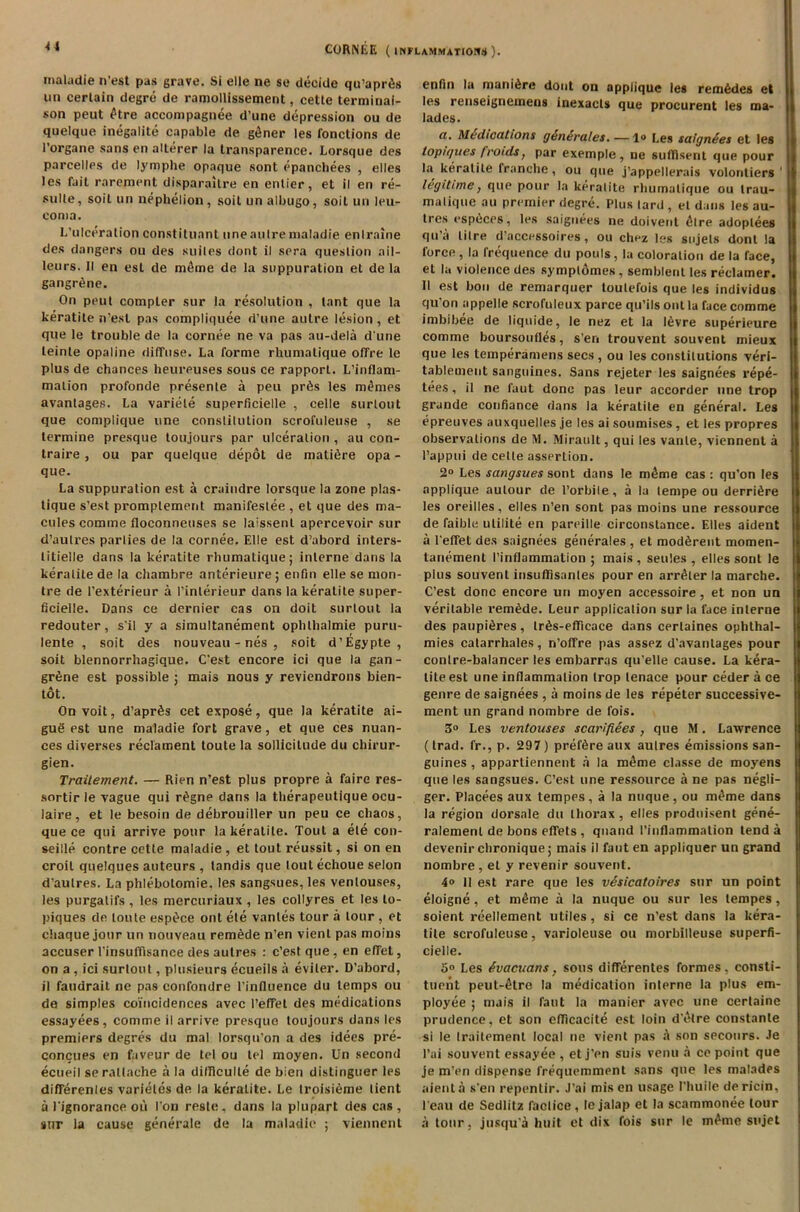 maladie n’est pas grave. Si elle ne se decide qu’apr&j un certain degre de ramollissement, cette terminai- son peut £tre accompagnee d’une depression ou de quelque inegalite capable de gfiner les fonctions de I’organe sans en alterer la transparence. Lorsque des parcelles de lymphe opaque sont epanchees , dies les fait rarepient disparaitre en enlier, et il en re- sulle, soil un nephclion , soit un albugo, soil un leu- coma. L’ulceration constituant line autre inaladie enlraine des dangers ou des suites dont il sera question ail- leurs. II en esl de mdne de la suppuration et de la gangrene. On peut compter sur la resolution , lant que la keratite n’est pas compliquee d une autre lesion , et que le trouble de la cornee ne va pas au-dela d une leinte opaline diffuse. La forme rhumalique offre le plus de chances heureuses sous ce rapport. L’inflam- malion profonde presente a peu pr&s les monies avantages. La variele superficielle , celle surlout que complique une constilulion scrofuleuse , se termine presque toujours par ulceration , au con- traire , ou par quelque depot de mature opa - que. La suppuration est a craindre lorsque la zone plas- tique s’est promptement manifestee , et que des ma- cules comme floconneuses se laissenl apercevoir sur d’aulres parlies de la cornee. Elle est d’abord inters- titielle dans la keratite rhumalique; interne dans la keratite de la chambre anterieure; enfin elle se mon- tre de I'exterieur a I’interieur dans la keratite super- ficielle. Dans ce dernier cas on doit surlout la redouter, s il y a simultanement ophlhalmie puru- lente , soit des nouveau - nes , soit d’Egypte , soit blennorrhagique. C’est encore ici que la gan- grene est possible ; mais nous y reviendrons bien- tot. On voit, d’aprSs cet expose, que la keratite ai- guS est une maladie fort grave, et que ces nuan- ces diverses reclament toute la sollicilude du chirur- gien. Traitement. — Rien n’est plus propre a faire res- sortir le vague qui r£gne dans la therapeutique ocu- laire, et le besoin de debrouiller un peu ce chaos, que ce qui arrive pour la keratite. Tout a ele con- seille contre cette maladie , et tout reussit, si on en croil quelques auteurs , tandis que loulechoue selon d’aulres. La phlebolomie, les sangsues, les venlouses, les purgatifs , les mercuriaux , les collyres et les lo- piques de toute esp^ce ont ete vantes tour a tour , et chaque jour un nouveau remede n’en vient pas moins accuser 1’insutfisance des autres : c’est que , en effet, on a , id surlout, plusieurs ecueils a eviler. D’abord, il faudrait ne pas confondre l’influence du temps ou de simples coincidences avec I’effet des medications essayees, comme il arrive presque toujours dans les premiers degres du mal lorsqu’on a des idees pre- concues en favour de tel ou tel moyen. Un second ecueil serattache a la dilllculte de bien distinguer les differenles varieles de la keratite. Le troisieme lient a lignorance oil Ion reste. dans la plupart des cas, sur la cause generate de la maladie ; viennent enfin la manidrc dont on applique les remides et les renseignemens inexacts que procurent les ma- lades. a. Midications generates. —1» Les saignees et les topu/ues frotdsy par exemple, ne sufdsent que pour la keratite tranche, ou que j’appellerais volontiers ‘ legitime, que pour la keratite rhumalique ou trau- malique au premier degre. Plus lard , el dans les au- tres espiices, les saignees ne doivent litre adoptees <iu’a litre d’accessoires, ou chez les sujels dont la force, la frequence du pouls, la coloration de la face, et la violence des symplomes, semblenl les reclamer. II est bon de remarquer loulefois que les individus qu'on appelle scrofuleux parce qu’ils out la face comme imbibee de liquide, le nez et la levre superieure comme boursoufles, sen trouvent souvent mieux que les temperamens secs , ou les constitutions veri- tableuient sanguines. Sans rejeter les saignees repe- tees, il ne faut done pas leur accorder une trop grande confiance dans la keratite en general. Les epreuves auxquelles je les ai soumises , et les propres observations de M. Mirault, qui les vanle, viennent a l’appui de celle assertion. 2° Les sangsues sont dans le m£me cas : qu’on les applique aulour de l’orbile, a la lempe ou derritlre les oreilles, elles n’en sont pas moins une ressource de faible utilite en pareille circonslance. Elies aident a l'etfet des saignees generales , et modfirent momen- tanement I’inflammation ; mais , settles , elles sont le plus souvent insutfisanles pour en arrilter la marche. C’est done encore un moyen accessoire, et non un veritable remade. Leur application sur la face interne des paupiilres, lr£s-efficace dans certaines ophthal- mies catarrhales, n’offre pas assez d'avantages pour contre-balancer les embarras qu’elle cause. La kera- lite est une inflammation trop lenace pour ceder a ce genre de saignees , a moins de les repeter successive- ment un grand nombre de fois. 3° Les ventouses scariftees , que M. Lawrence (trad, fr., p. 297) prefdre aux autres emissions san- guines , appartiennent a la m^me classe de moyens que les sangsues. C’est une ressource a ne pas negli- ger. Placees aux tempos, a la nuque, ou m^me dans la region dorsale du thorax, elles produisent gene- ralemenl de bons effets, qnand I’inflammation tend a devenir chronique; mais il faut en appliquer un grand nombre, et y revenir souvent. 4° 11 est rare que les vesicatoires sur un point eloigne, et mdme a la nuque ou sur les tempes, soient reellement utiles, si ce n’est dans la kera- tite scrofuleuse, varioleuse ou morbilleuse superfi- cielle. Les evacuans, sous differenles formes, consti- tuent peut-etre la medication interne la plus em- ployee ; mais il faut la manier avec une cerlaine prudence, et son efficacite est loin d’etre constanle si le traitement local ne vient pas a son secours. Je l’ai souvent essayee , et j’en suis venu a ce point que je m'en dispense freqitemment sans que les malades aienta s’en repentir. J’ai mis en usage l’huile dericin, l’eau de Sedlitz faclice, le jalap et la scammonee tour a tour, jusqua huit ct dix fois sur le m^me sujet