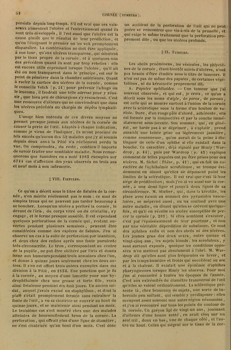 CORNEE (tumeurs). persiste depuis long-temps. S'll est vrai que ces vais- seaux alimentent I’ulcfire et l’enlrctiennent quand ils sont lr6s-developpes , il 1'est aussi que J’ulc6re est la cause plutdt que le resultat de leur production, et qu en 1 eleignant le premier on les voit promplemenl disparaitre. La cauterisation ne doit 6lre appliquee, ■a son tour, qu aux ulc6res Iransparens, qui debutent par le tissu propre de la cornee, et a quelques-uns des precedens quand ils sont par trop rebelles : elle est encore utile cependant lorsque l’ulc6re, qu’il ail ete ou non Lransparent dans le principe, est sur le point depenelrer dans la cliambre anlerieure. Quant a racier la surface des ulcfires de la cornee, comnie le conseille Vetch (p. 51) pour prevenir l’albugo ou le leucoma , il faudrait une telle adresse pour y reus- sir, que bien peu de chirurgiens s’y resoudronl. C’est une ressource d’ailleurs qui ne conviendrait que dans les ulc6res precedes ou charges de depots lymphali- ques. L’usage bien entendu de ces divers moyens ne permet presque jamais aux ulcfsres de la cornee de causer la perle de l’ceil. Adaptes a chaque indication, comme je viens de l’indiquer, ils m’ont procure de tels succ6s qu’aucun des 52 malades que j’y ai sounds depuis deux ansa la Pitie n’a reellement perdu la vue. On comprendra, du reste, combien il importe de savoir traiter une semblable maladie. Nous remar- querons que Saunders en a note 19 85 exemples sur 674 4 cas d’afTection des yeux observes en trois ans etneuf mois a son infirmerie. S VIII. Fistules. Ce qu’on a decrit sous le titre de fistules de la cor- nee, n’en merite reellement pas le nom : ce sont de simples trous qui ne penvent pas tarder beaucoup a seboucher. Lorsqu’un ulcere a perfore la cornee, le devant de l’iris , du corps vitre ou du cristallin, s’y engage , et Ie ferme presque aussilol. Il est cependant quelques perforations de la cornee qui, restant ou- vertes pendant plusieurs semaines , peuvent etre considerees comme des esp6ces de fistules. J’en ai observe un cas a la suite de perforation par inanition, et deux chez des enfans aprfis une fonle purulente lr6s-circonscrite. Le trou , correspondant au centre de la pupille , ne put etre oblitere par l’iris et donna issue aux humeurspendant trois semaines chez I’un, et douze a quinze jours seulement chez les deux au- tres. Il s'en est offert trois aulres exemples dans ma division a la Pitie, en 1854. Une ponction que je fis a la cornee, au moyen d’une lancette pour une hy- drophlhalmie chez une grosse et forte fille, resta ainsi fistuleuse pendant dix-huit jours. Un ancien sol- dat, auquel j’avais excise un staphylome, et dont la plaie s’etait promplement fermee sans enlrainer la fonte de 1'ceil, a vu sa cicatrice se rouvrir au bout de quinze jours, et se maintenir ainsi pendant un mois. Le troisifime cas s’est montre chez une des malades atteintes de boursouflement brun de la cornee. La perforation , qui otfrait plus d’une ligne de diamelre , ne s’esl cicatrisee qu’au bout d’un mois. C’est done un accident de la perforation de l’ceil qui ne peut gu6re .se rencontrer que vis-a-vis de la prunelle, et qui exige le m6me traitement que la perforation pro- prement dite , ou que les ulefires profonds. S IX. Tumeurs. Les abcSs proeminens, les vesicules, les p.hlycl6- nesde la cornee, etant bientot suivis d’ulc6res, n’ont pas besoin d’etre eludies sous le titre de tumeurs. 11 n’en est pas de m6me des papules , de certaines vege- tations , ni du keratoc61e proprement dit. A. Papules aphthoides. — Une lumeur que j’ai souvent observee, et qui est, je crois, ce qu’on a decrit sous les noms A'aigle, de poros, de porosis, est celle qui se montre surtout a l’union de la cornee avec la sclerotique sous la forme d’un bouton de va- riole. Dure , d’un rouge pale d'abord , adherente , elle est formee par la conjonclive et par la couche imme- dialement sous-jacenle. Son sommet, qui, en gene- ral , ne tarde pas a se deprimer, a s’aplatir, prend aussitot une teinle grise ou legerement jaunatre, comme couenneuse, qu’on aurait de la peine a dis- tinguer de celle d’un aphthe si elle existait dans la bouche. Ce caract6re, deja signale par Himly (War- drop, p. 44), puis par Wardrop ( p. 45) explique comment de lelles papules ont pu etre prises pour des ulceres. M. Sichel [These, p. 41), qui en fait un ca- ract6re de l’ophlhalmie scrofuleuse, se trompe evi- demment en disant qu’elles ne depassent point les limites de la sclerotique. II est vrai que c’esl la leur siege de predilection ; mais j’en ai vu aussi sur la cor- nee , a une demi-ligne et jusqu’a deux lignes de sa circonference. M. Stoeber, qui, dans la keratite, les place avec raison au sommet des pyramides vascu- laires, se meprend aussi, ou les confond avec une autre maladie, en disant qu’elles se crSventquelque- fois, et qu’il en resulte un ulc6re susceptible de per- cer la cornee (p. 201). Si elles semblent s’excaver, e'est par I’epaississement de leur pourtour, et non par une veritable deperdition de substance. Ce sont des aphlhes enfin et non des abc6s ni des ulceres. Les jeunes gens des deux sexes, entre quinze et vingt-cinq-ans , les sujets blonds, les scrofuleux, y sont surtout exposes, quoique les conditions oppo- sees n’en meltent pas absolument a l’abri. M. War- drop dit qu’elles sont plus frequentes en hiver, et par les temps humides et froids qui succ6dent au sec et a la clialeur. 11 existait une epidemie d’aphlhes pharyngiennes lorsque Himly les observa. Pour moi j’en ai rencontre a toutes les epoques de l’annee. C’est aux extremites du diam6tre transversal de l'ceil qu’elles sex'oient ordinairement. La sclerotique pre- sente la, chez beaucoup, de sujets, une sorle de tu- bercule peu saillant, qui semble y predisposer : elles occupent assez souvent une autre region neanmoins , el j’en ai rencontre sur tous les points dn contour de la cornee. Un gar^on age de vingt-un ans, jouissant d’ailleurs d’une bonne sante , cn avail cinq sur un seul ceil, deux en bas, une de chaque cole , et 1 au- tre en haut. Celles qui siegcnl sur le tissu de la cor-