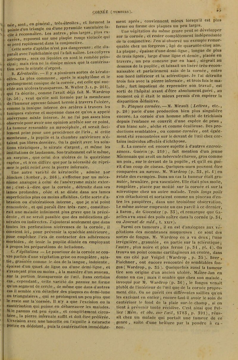 CORNEE (tumf.urs). nee, sont, en general, lr6s-elroiles, et ferment la pointe cl’un triangle ou d’une pyramide vasculaire la- dle a reconnailre. Les autres, plus larges, plus ex- cavees, reposent sur une plaque rouge violacee qm se perd rapidement dans la conjonclivc. 'Cette sorle d’aphlhe n’est pas dangereuse : elle dis- parait avec l’oplithalmiequi l’a fait naitre. Les collyres aslringens, secs ou liquides en sont le remade prin- cipal ; mais rien ne la dissipe mieux que la cauterisa- tion avec le nitrate d’argent. B. Keratoc&le. — Ilya plusieurs sorles de kerato- ses. La plus commune, apites le stapliylome el le prolongement conique de la cornee , est celle qui sue- edde aux ulcDres transparens. M. Weller (t. i, p. 2G1), qui Pa decrite, comme 1’avait deja fait M. Wardrop (p. 56), veut qu’elle soil formee par la membrane de l’humeur aqueuse faisant hernie a travers l’ulc&re, comme la lunique interne des arteres a travers les tuniques externe et moyenne dans ce qu’on a appele anevrysme mixle interne. Je ne l’ai pas assez bien observee pour avoir une opinion arrOlee sur ce point. La tumeur ressemble au myocepliale, et serait faci- lement prise pour une procidence de l’iris, si cette membrane, la pupille el la chambre anterieure n’e- taient pas libres derrtere. On la guerit avec les solu- tions vitrioliques, le nitrate d’argent, et meme les instillations de laudanum. Son traitement est le meme, au surplus, que celui des ulc^res de la qualrteme esp6ce , et n'en differe que par la necessite de repri- mer le petit relief avec la pierre infernale. Une autre variete de keralocde , admise par Jiincken (Stceber, p. 266), s’efTectue par un meca- nisme analogue a celui de l’anevrysme mixte exter- ne ; e’est-a-dire que la cornee , detruite dans ses lames profondes, c6de el se dilate dans ses lames superficielles plus ou moins affaiblies. Cette sorle d’a- brasion ou d’ulceralioon interne, que je n’ai point rencontree , et qui parait 4tre lr6s-rare, constitue- rait une maladie inliniment plus grave que la prece- denle, et ne serait passible que des medications ge- nerates ou indirectes. J'ajoulerai seulement que dans toutes les perforations nlcereuses de la cornee, il convient ici, pour prevenir la synechie anterieure , pour emp£eher l’iris de contracter des adherences morbides , de lenir la pupille dilatee en employant a propos les preparations de belladone. C. Vegetations — Le pourlour de la cornee se cou- vre parfois d une vegetation grise ou rougeatre , apla- tie , granulee comme le dos de la langue , indolente , epaisse d un quart de ligne ou d'une demi-ligne, el s’avancant plus ou moins , a la maniere d’un anneau, sur la portion transparente de t’oeil. Dans certains cas, cependant, cette variete du pannus ne forme qu’un segment de cercle , de nteme que dans d’autres cas il semble s'en detacher des plaques en demi-lune ou triangulaires , qui se prolongent un peu plus que le reste sur la'cornee. 11 n’y a que l’excision ou la cauterisation qui puisse en debarrasser les malades. Si le pannus est peu epais , et comptelemenl circu- late , la pierre infernale suffit et doit t)lre preferee. L’excision avec une lancctte ou l’aiguille a cataracte portee en dedolant, puis la cauterisation immediate- menl apites, conviennent mieux lorsqu'il est plus ferme ou forme des plaques un peu larges. Une vegetation du nteme genre pent se developper sur la cornee, et resler comptelemenl independante de la conjonctive. J’en ai observe un exemple remar- quable chez un forgeron , age de quaranle-ciuq ans. La plaque, epaisse d’une demi-ligne , longue de plus de trois lignes , large d’une ligne el demie , placee en travers, un peu concave par en haut, siegeait au dessous de la pupille , et laissait un lisere lr6s-recon- naissable et parfaitement sain de la cornee, enlre son bord inferieur et la sclerolique. Je l'ai detruite trois fois avec la pierre infernale, et trois fois le ma- lade, fort impatient de reprendre son travail, est sorti de l’hopilal avant d’etre absoiument gueri , au moment ou il etait le mieux permis d’en esperer la disparilion definitive. D. Plaques cornees.—M. Mirault (Letlres, etc., p. 20) parle d’une production bien plus singultere encore. La cornee d’un homme affecle de trichiasis depuis 1’enfance se couvrit d’une esp6ce de peau , d’un blanc sate , seche et comme ecailleuse. Des pro- ductions semblables , ou comme cornees, ont egale- ment ete rencontrees sur le devant de l’ceil chez cer- tains individus affectes d ichthyose. E. La cornee est encore sujette a d’autres excrois- sa?ices. Guerin (p. 21.0), fait mention d’un jeune Maconnais qui avait un tub er cute char nu, gros comme un pois , sur le devant de la pupille, et qu’il en gue- rit dun coup de ciseau. Quelques-unes peuvent elre comparees au ncevus. M. Wardrop (p. 52, pi. 4) en relate des exemples. Dans un cas la tumeur etait gra- nulee, brunalre, peu vasculaire. Elle etait plus molle, rougeatre, placee par moilie sur la cornee el sur la sclerolique chez un autre malade. Trois longs poi/s s’en detachaient et sorlaient comme un pinceau d’en- tre les paupteres, dans une troisteme observation. Le m4me auteur emprunte un cas pared a ce dernier, a Baron , de Glocester ( p. 53), et remarque que Ga- zelles a vu aussi des poils naitre dans la cornee (p-34, ou Journal de med., t. xxiv). Parmi ces tumeurs, il en est d’analogues aux ve- getations des membranes muqueuses : ce sont des sortes de fongus. M. Wardrop en a vu deux; I’une irregultere, granulee, en parlie sur la sclerolique; l’aulre, plus noire et plus ferme (p. 34 , pi. 4). On trouva un point comme cartilagineux au centre, dans un cas cite par Voigtel (Wardrop , p. 55 ). Beer , Plaichner, ont encore rencontre de semblables fon- gus (Wardrop, p. 55). Quelquefois aussi la tumeur tire son origine d’un ancien ulc6re. Maitre-Jan en donne un cas ; mais il semble que chez son malade , invoque par M. Wardrop (p. 36) , le fongus venuit plutol de l’interieur de 1’ceil que de la cornee propre- ment dite. On ne guerit ces difTerenles saillies qu’en les excisanl en entier; encore faul-il avoir le soin de cauteriser le fond de la plaie sur-le-champ, si on tient a prevenir loule recidivc. C’est ainsi que Pel- lier (Mem. et obs. sur I'eeil, 1783, p. 391), reus- sit chez un malade qui portait une tumeur de ce genre , suite d’une brulure par la poudre a ca - non.