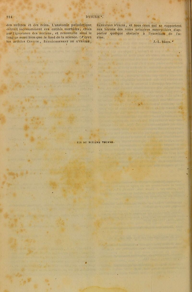 des urfilres ol dps reins. L'anatomie palhologique ilelruil incpssammenl ccs entiles morbwes, crees par l ignorance des anciens, et renonvellc ainsi le langnge aussi bicn qne ie fond de la science. (Voyez 4es articles Cystitk , Rhtukcissfmknt pp. l'ufiktre } Retention p’uiune, et lous cenx qui se rapporlent anx lesions des voies uriiiuires susceplibles d'ap- porter quelqqc obstacle a Pexcreliun de Pu- rine. J.-L. Begin. * S, , * tIN I>u DIX1UME TOLVME,