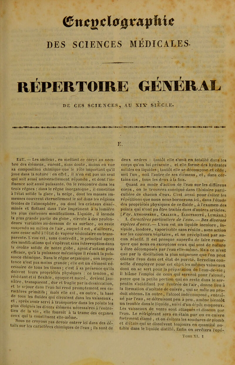 <&mgcl0$mpkU DES SCIENCES MEDICALES. REPERTOIRE GENERAL BE CES SCIENCES, AU XIX SIECCE. E. EAU. — Les anciens , en metlant ce corps an notn- bre des elemens, eurent, sans doule, moins en vue sa composition chimique que le role important qu’il joue dans la nature : en efifet, il n’en est pas un seul qui soit aussi universellement repandu , et dont l’in- tluence soit aussi puissante. On le rencontre dans les Irois rfignes : dans le r£gne inorganique , il conslitue a l’elat solide la glace, la neige, dont les masses im- menses couvrent eternellement le sol dans les regions froides de I’atmosphfire, ou dont les cristaux disse- mines et flottant dans 1’air impriment a la lumifire les plus curieuses modifications. Liquide, il inonde la plus grande parlie du globe , circule a des profon- deurs variables au-dessous de sa surface, ou resle suspendu au milieu de lair, auquel il est, d’ailleurs, sans cesse mele a l’elat de vapeur vesiculaire ou trans- parente. L eau est, sans contredit, le principal agent des modifications qui s’opSrent sans interruption dans la croute solide de noire globe, agent d’aulant plus efficace, qu’a la puissance mecanique il reunit la puis- sance chimique. Dans le r6gne organique , son impor- tance n’est pas moins grande; elle est un element re- cessaire de tons les lissus; c’est a sa presence qu’ils doivcnt leurs proprietes physiques : ce tendon , si resistant el si flexible, opaque et nacre, devienl jau- iialre , transparent, dur et fragile par la dessiccalion, et le sejour dans l’eau lui rend promptement ses ca- ractfires primitirs; mais elle est, en outre, la base de tons les fluides qui circulent clans les vaisseaux , et, aprfis avoir servi a transporter dans les points les plus eloignes les divers elemens necessaires a I’enlre- lien de la vie , elle fournit a la trame des organes ceux qui la constituent elle-mome. Nous ne croyons pas devoir entrer ici dans des de- ads sur les caractt'res chimiques de l’eau ; its sont de deux ordres : tanlot elle s’unit en totalite dans les corps qu’on lui presente , et elle forme des hydrates solides ou liquides; tanlot elle se decompose et c6de, soit l’un , soit l’autre de ses elemens, et, dans cer- tains cas , tous les deux a la fois. Quant au mode d’aclion de 1'eau sur les dififerens corps , on le trouvera consigne dans I’histoire parli- culi6re de chacun d’eux. C’est aussi pour eviter les repetitions que nous nous bornerons ici, dans Delude des proprietes physiques de ce fluide , a 1’examen des points qui n’ont pu etre traites dans d’aulres articles. (Voy. Atmosphere , Chaleur , Electricite , Lumiere.) I. Caracteres parliculiers de Veau. — Des diverses especes d’eaux.— L’eau est un liquide incolore , in- sipide, inodore, vaporisable sans residu , sans action sur les couleurs vegetales , el ne precipitant par au- cun reactif. 11 est presque superflu de faire remar- quer que nous en exceplons ceux qui sont de nature a etre decomposes par l’eau elle-meme. Mais ce n’est que par la distillation la plus soigneuse que I’on pent oblenir l’eau dans cet etat de purete. Berzelius con- seille d'employer pour cel objet les memes vaisseaux dont on se sert pour la preparation de l'eau-de-vie • il blame l’emploi de ceux qui servent pour Palcoo!, parce que la petite portion qui en reste dans le ser- penlin s’acidifiant par 1’enlree de l’air, domic lieu a la formation d’acetale de cuivre , qui se mele au pro- duit obtenu. En outre, l'alcool indecompose, entrai- ne par 1’eau , se detruisant pen a peu, amene bientot un trouble dans le liquide, suivi d’un depot muqueux. Les vaisseaux de verre soul allaques et dissous par 1’eau. Le refrigerant sera en etain pur ou en cuivre forlemont elame , et on evilera les soudures deplomb et detain qui se dissolvent loujours en quantile no- table dans le liquide dislillc. Enfin on arr^lcra 1'ope- TomkXL l