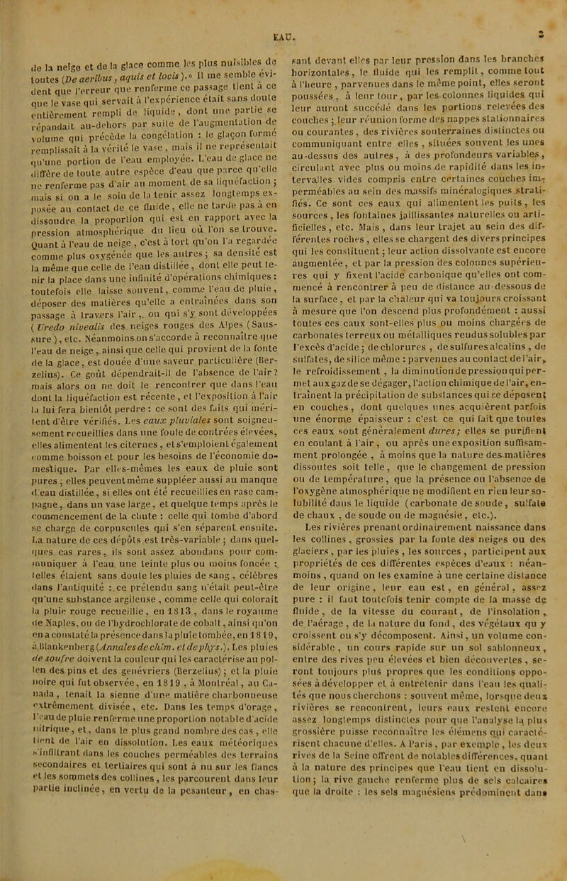 do la neigo ct de In glace comme lcs plus nuisibles do toutes (De aeribus, acjuis ct locis).» II me semble evi- dent quo Perreur que renforme ce passage Uent a cc que le vase qui servait a Pexpcrience etait sans doute entiSrement rempli de liquide, dont une parlie se repandait au-dehors par suite de raugmenlation de volume qui precede la congelation : le glacon forme remplissait a la verile le vase , mais il ne represenlait (ju’une portion de I’eau employee. L’eau de glace ne diffSre de toute autre espSce d’cau que parce qu'elle ne renferme pas d air an moment de sa liquefaction 5 mais si on a le soin de la tenir assez longlemps cx- posee an contact de ce fluide , elle ne tarde pas a on dissoudre la proportion qui esl cn rapport avec la pression almospherique du lieu ou I on se trouve. Quant a Peau de ncige , c’esl a tort qii'011 l'a regardee comme plus oxygeuee que les aulres; sa densite est la m6me que celle de I’eau distillee, dont elle peut te- nir la place dans unc infinite d operations chiiniques . toutefois elle laisse sou vent, commeI’eau de pluie, deposer des matieres qu’elle a enlrainees dans son passage a travers Pair,, ou qui s’y sonl developpees ( Uredo nivealis des neiges rouges des Alpes (Saus- sure ), etc. Neanmoins on s’accorde a reconnoitre que Peau de neige , ainsi que celle qui provient de la fonte de la glace, est douee d unesaveur parliculifire (Ber- zelius). Ce gout dependrait-il de Pabsence de Pair ? mais alors 011 ne doit le renconlrer que dans Peau dont la liquefaction est recente, et l’exposition a Pair la lui fera bienlot perdre : ce sonl des fails qui ineri- lent d’etre verifies. I.es eaux pluviales sont soigneu- sement rccueillies dans une foule de contrees elevees, elles alimenlenl les citernes, ets’emploienl egalement comme boisson et pour les besoins de Peconomie do- mestique. Par elles-memes les eaux de pluie sont pures ; elles peuvenlmeme suppleer aussi au manque dieau distillee, si elles out ele recueilliesen rasecam- pagne, dans un vase large, et quelque temps apr6s le commencement de la chute : celle qui tombe d’abord se charge de corpuscules qui s’en separent . ensuite. La nature de ces depots est tr6s-variable ; dans quel- ques cas rares, ils sont assez abondans pour com- muniquer a Peau une teinte plus ou moins foncee Idles elaient sans doute les pluies de sang , cddbres dans I’antiquite :.ce pretendu sang n'etait peut-etre qu’une substance argileuse , comme celle qui colorait la pluie rouge recueillie, en 1813, dans le royaume de Naples, ou de Phydrochlorate de cobalt, ainsi qn’on en a constate la presence dans la pluie lombee, en 18 19, ii Blankenberg(Annates declum. cldephys.). Les pluies de soufre doivent la coulenr qui les caraclerise au pol- len des pins et des genevriers (Berzelius); et la pluie noire qui futobservee, en 1819 , a Montreal, au Ca- nada, lenait la sienne dune matifire charbonneuse extrcmement divisee, etc. Dans les temps d’orage, I'eaude pluie renferme une proportion notable d'acide nitrique, et, dans le plus grand nombredescas , elle lient de Pair en dissolution. I.es eaux meteoriques s i nfiI trail L dans les couches permeables des terrains secondaires et lerliaires qui sont a nu sur les flancs eL les sommcls des collines , les parcourenl dans lour parlie inclinee, en vcrlu de ta pcsanlcur, en clias- sant devant elles par leur pression dans les branches borizonlales, le tluide qui les remplil, comme lout a Pbeure , parvenues dans le mi'me point, elles serout poussees , a leur tour, par les colonnes liquides qui leur auront succede dans les portions relevees des couches ; leur reunion forme des nappes slationnaires ou courantes, des rividres soulerraines dislinctes ou communiquant entre elles , situees souvent les tines au-dessus des aulres, a des profondeurs variables, circulant avec plus ou moins de rapidile dans les in^ lervalles vides compris entre cerlaincs couches imT permeables au sein des massifs mineralogiques strati- fies. Ce sont ces eaux qui alimenlent les puits, les sources , les fontaines jaillissantes nalurelles ou arli- ficielles, etc. Mais , dans leur trajet au sein des dif- ferenles rodhes, elles se ebargent des divers principes qui les constituent; leur action dissolvanle est encore augmenlee, et par la pression des colonnes superieu- res qui y fixent l’acide carbonique qu’elles out com- mence a renconlrer a pen de distance au-dessous de la surface, el par la chaleur qui va toujourscroissant a mesure que Pon descend plus profondemenl : aussi toutes ces eaux sonl-elles plus ou moins chargees de carbonates lerreux ou melalliques rendus solubles par l exers d’acide j dechlorures , desulfuresalcalins , de sulfates, de silice meme : parvenues au contact del’air,. le refroidissement , la diminution de pressionqui per- met auxgazdese degager, Paction chimique de Pair, en- Iralnent la precipitation de substances qui se deposent en couches, dont quclques lines acquierent parfois une enorme epaisseur : e’est ce qui fait q.pe toules ces eaux sont generalemenl dares; elles se purifient en coulant a Pair, ou apres une exposition suflisam- ment prolongee , a moins que la nature de^malieres dissoutes soil telle, que le changemenl depression ou de temperature, que la presence 011 Pabsence de I'oxygfine almospherique ne modifient en rien leurso- lubilite dans le liquide (carbonate de soude, sulfate de chaux , de soude ou de magnesie, etc.). Les rividres prenanlordinairement naissance dans les collines, grossies par la fonte des neiges ou des glaciers , par les pluies , les sources , participent aux propriet.es de ccs differenles esptlces d’eaux : nean- moins , quand on les examine a une cerlaine distance de leur origine, leur ean esl, en general, assez pure : il faut toutefois tenir compte de la masse de fluide, de la vilesse du couranl, de Pinsolation , de Paerage , de la nature du fond, des vegetaux qu y croissent ou s’y decomposent. Ainsi, un volume con- siderable , un cours rapide sur un sol sablonneux, entre des rives peu elevees et bien dccouvertes , se- ront toujours plus propres que les conditions oppo- sees a developper el a entretenir dans Peau les quali- ties que nous cherchons : souvent meme, lorsque deux rivifires se renconlrenl, leurs eaux restenl encore assez longtemps dislinctes pour que Panalyse la plus grossifire puisse reconnaitre les elemens etui cnracle- risent chacune d’elles. A Paris, par exemple, les deux rives do In Seine offrent de notables differences, quant a la nature des principes que Peau lient cn dissolu- tion; la rive gauche renferme plus de sels calcaires quo la droile : les sels magnesiens predominent dan»