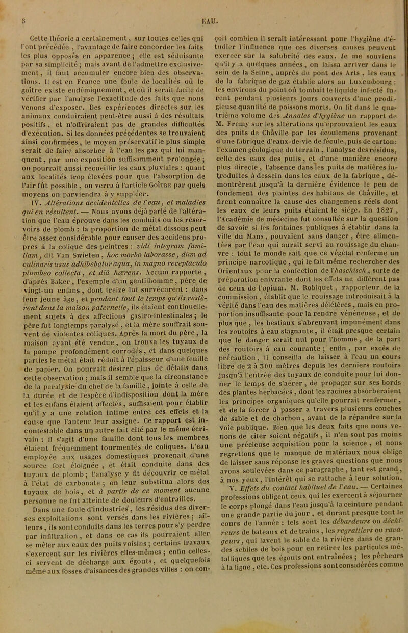 Cette llieorie a cerlainement, sur loules celles qui I'ontprecedee , 1’avantagede faire concorder les faits les plus opposes en apparence; elle est seduisanle par sa simplicity mais avant de Padmetlre excltisivc- ment, il faut accumuler encore bien des observa- tions. II est en France line foule de localiles ou le goitre existe endemiquement, elou il serail facile de verifier par l’analyse l'exactilude des faits que nous venons d’exposer. Des experiences directes sur les animaux conduiraient peul-^tre aussi a des resultats positifs, et n’offriraient pas de grandes difificulles d’execulion. Si les donnees precedentes se trouvaient ainsi confirmees, le moyen preservatif le plus simple serait de faire absorber a I’eau les gaz qui lui man- quent, par une exposition suflfisamment prolongee; on pourrail aussi recueillir les eaux pluviales : quant aux localites Irop elevees pour que l’absorplion de Pair fut possible , on verra a Particle Goitre par quels moyens on parviendra a y suppleer. IV. Alterations accidentelles de l'eau, el maladies quien resultent. — Nous avons deja parle de [’altera- tion que l'eau eprouve dans les conduits ou les reser- voirs de plomb : la proportion de metal dissous peut 4lre assez considerable pour causer des accidens pro- pres a la colique des peintres : vidi integram fami- liam, dit Van Swieten , hoc morbo laborasse, diim ad culinaris usus adhibebaluraqua, in magno receptaculo plumbeo collecta, et did hcerens. Accum rapporle , d'apres Baker, l’exemple d’nn gentilhomme, pere de vingt-un enfans , dont Ireize lui survecurenl: dans leur jeune age, et pendant tout le temps qu'ils reste- rentdans la maison palernelle, ils elaient continuelle- inent sujets a des affections gastro-inleslinales; le p6re fut longtemps paralyse , et la m6re souffrait sou- vent de violentes coliques. Apres la mort du p6re, la maison ayant ete vendue, on trouva les tuyaux de la pompe profondement corrodes, et dans quelques parties le metal elait reduit a l’epaisseur d’une feuille de papier. On pourrait desirer plus de details dans celte observation ; mais il semble que la circonslance de la paralysie- du chef de la famille, jointe a celle de la duree et de PespSce d'indisposilion dont la m&re et les enrans elaient affecles, suflisaient pour elablir qu’il y a line relation intime entre ces efifets et la cause que Pauteur leur assigne. Ce rapport est in- contestable dans un autre fait cite par le meme eeri- vain : il s’agit d’une famille dont lous les membres elaient frequemment lourmentes de coliques. L’eau employee aux usages domesliques provenait d’une source forL eloignee , et etail conduite dans des tuyaux de plomb; Fanalyse y fit decouvrir ce metal a Fetal de carbonate ; on leur subslilua alors des tuyaux de bois, et d parlir de ce moment aucune personne ne fut alteinLe de douleurs d’entrailles. Dans une foule d’industries , les residus des diver- ses exploitations sont verses dans les rivieres; ail- leurs, ils sont conduits dans les terres pours’y perdre par infiltration , et dans ce cas ils pourraient a tier se meler aux eaux des puits voisins; certains travaux s'exercent sur les rivieres clles-m&mes ; enlin cellcs- ci servent de decharge aux egouts, et quelquefois meme aux fosses d’aisances des grandes villes : on con- coit combien il serait interessnnt pour l'hygifine d’e- ludier l'influence que ces diverses causes peuvent exerccr sur la salubrite des eaux. Je me souviens qu’il y a quelques annees, on laissa arriver dans le sein de la Seine, aupr6s du pont des Arts , les eaux , de la fabrique de gaz elablie alors au Luxembourg : les environs du point ou tombait le liquide infecte fu- renL pendant plusieurs jours converts d’une prodi- gieuse quantile de poissons morts. On lit dans le qna- trifnna volume des Annates d'hygiene un rapport de M. Fremy sur les alterations qu’eprouvaient les eaux des puits de Chaville par les ecoulcmens provenant d une fabrique d’eaux-de-vie de fecule, puis de carton: l'examen geologique du terrain , l’analyse des residus, celle des eaux des puits, el d’une mani6re encore plus direcle, 1’absence dans les puits de malifires iu- troduites a dessein dans les eaux de la fabrique , de- montr&rent jusqu’a la derni&re evidence le peu de fondement des plainles des habilans de Chaville, et firent connaiLre la cause des changemens reels dont les eaux de leurs puits elaient le siege. En 1827 , l’Academie de medecine fut consullee sur la question de savoir si les fonlaines publiques a elablir dans la ville du Mans, pouvaient sans danger, etre alimen- tees par l’eau qui aurait servi au rouissage du chan- vre : lout le monde sait que ce vegetal renferme un principe narcotique, qui le fail meme rechercher des Orientaux pour la confection de VIlascldsch , sorte de preparation enivrante dont les effets ne different pas de ceux de l’opium. M. Robiquet, rapporteur de la commission , etablit que le rouissage inlroduisait a la verile dans l’eau des malieres delet^res, mais en pro- portion insuflfisante pour la rendre veneneuse, et do plus que , les bestiaux s’abreuvant impunement dans lesroutoirs a eau stagnante , il elait presque certain que le danger serait nul pour I’homme , de la part des routoirs a eau courante ; enfin , par exces de precaution, il conseilla de laisser a l’eau un cour.s libre de 2 a 300 metres depuis les derniers routoirs jusqu’a l’enlree des tuyaux de conduite pour lui don- ner le temps de s'aerer, de propager sur ses bords des planles herbacees , dont les racines absorberaienl les principes organiques qu’elle pourrait renfermer, et de la forcer a passer a travers plusieurs couches de sable et de charbon, avant de la repandre sur la voie publique. Bien que les deux faits que nous ve- nons de citer soienl negatifs, il n’en sont pas inoins une precieuse acquisition pour la science , et nous regrellons que le manque de materiaux nous oblige de laisser sans reponse les graves questions que nous avons soulevees dans ce paragraphe , tant est grand, a nos yeux, I’interct qui se raltache a leur solution. V. E/fets du contact habituel de l'eau. — Certaines professions obligent ceux qui lesexercenta sejourner le corps plonge dans l’eau jusqu’a laceinture pendant une grande parlie du jour, et durant presque lout le cours de l'annee : tels sont les debardeurs ou dechi- reurs de bateaux et de trains , les regratliers ou rava- geurs, qui lavent le sable de la riviere dans de gran- des sebiles de bois pour en retiree les particules me- talliques que les egouts ont entrainees ; les p^clieurs a la ligne , etc. Ces professions sontconstdereescomme