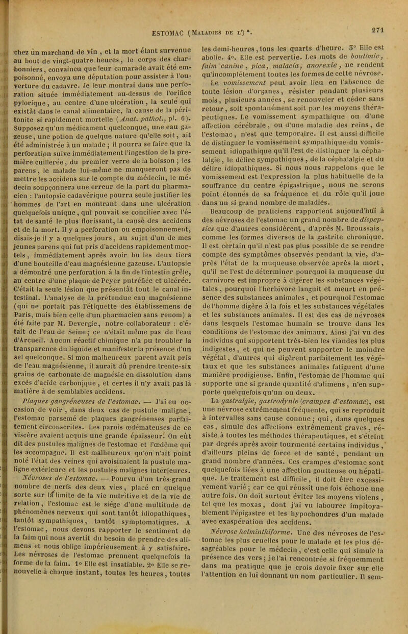 « chez un marchand de vin , et !a mort elant survenue au bout de vingt-qualre heures , le corps des cliar- 1 bonniers, convaincu que leur camarade avait ete enx- i, poisonne, envoya une deputation pour assisler a l’ou- !•, verture du cadavre. Je leur montrai dans une perfo- ration situee immediatement au-desstis de I’orifice pylorique, au centre d’une ulceration , la seule qui existat ilans le canal alimentaire, la cause de la peri- i tonite si rapidement mortelle (Anat. pat/tol., pi. 6). Supposez qu'un medicament quelconque, une eau ga- zeuse, une potion de quelque nature qu’elle soit, ait ete administree a un malade ; il pourra se faire que la perforation suive immediatement l’ingestion de la pre- miere cuilleree, du premier verre de la boisson ; les parens, le malade lui-m£me ne manqueront pas de mettre les accidens sur le compte du medeciu, le me- decin soupconnera une erreur de la part du pharma- cien : Paulopsie cadaverique pourra seule justifier les ’ hommes de Part en monlrant dans une ulceration quelquefois unique, qui pouvait se concilier avec l’e- tat de sante le plus florissant, la cause des accidens et de la mort. 11 y a perforation ou empoisonnement, disais-je il y a quelques jours, au sujet d’un de mes jeunes parens qui fut pris d'accidens rapidement mor- tels, immediatement apr6s avoir bu les deux tiers I d’une bouteille d’eau magnesienne gazeuse. L’autopsie a demontre une perforation a la fin del'intestin grele, au centre d’une plaque dePeyer putrefiee et uleeree. C’elait la seule lesion que presenlat tout le canal in- testinal. L’analyse de la pretendue eau magnesienne (qui ne portait pas Petiquette des etablissemens de 1 Paris, mais bien celle d’un pharmacien sans renom) a ete faite par M. Devergie, notre collaboraleur : c’e- tait de Peau de Seine; ce n’etait meme pas de l’eau d’Arcueil. Aucun reactif chimique n’a pu troubler la transparence du liquide et manifesterla presence d'un sel quelconque. Si mon malheureux parent avait pris de l’eau magnesienne, il aurait du prendre trente-six grains de carbonate de magnesie en dissolution dans exc6s d’acide carbonjque , et cerles il n’y avait pas la mature a de semblables accidens. Plaques gangreneuses de I'estomac. — J’ai eu oc- casion de voir , dans deux cas de pustule maligne, I’estomac parseme de plaques gangreneuses parfai- tement circonscriles. Les parois cedemateuses de ce visc6re avaient acquis une grande epaisseur. On exit ditdes pustules malignes de I’estomac et I’ced^me qui les accompagne. II est malheureux qu’on n’ait point note l’etat des veines qui avoisinaient la pustule ma- ligne exterieure et les pustules malignes interieures. Nevroses de I'estomac. — Pourvu d'un trfisgrand nombre de nerfs des deux vies, place en quelque sorle sur liflimite de la vie nutritive et de la vie de relation, I’estomac est le siege d’une multitude de phenomtjnes nerveux qui sont tanlot idiopathiques, tanlot sympathiques, tanlot symptomatiques. A I’estomac, nous devons rapporter le sentiment de la faimqui nous avertit du besoin de prendre des ali- mens et nous oblige imperieusement a y satisfaire. Les nevroses de I’estomac prennent quelquefois la forme de la faim. 1° Elle est insatiable. 2° Etlc se re- nouvelle a chaque instant, toutes les heures, toutes les demi-heures , tous les quarts d’heure. 5° Elle est abolie. 4°. Elle est pervertie. Les mots de boulimic, faim canine, pica, malacia, anorexie, ne rendent qu'incompletement toutes les formes de celte nevrosP. Le vomissement peut avoir lieu en (’absence de toute lesion d’organes, resister pendant plusieurs mois, plusieurs annees, se renouveler et ceder sans retour, soit spontanement soit par les moycns thera- peutiques. Le vomissement sympathique ou d’une affection cerebrale, ou d’une maladie des reins, de I’estomac, n'est que temporaire. II est aussi difficile de distinguer le vomissement sympathique-du vomis- sement idiopalhique qu’il Pest de distinguer la cepha- lalgie , le delire sympathiques , de la cephalalgie et dti delire idiopathiques. Si nous nous rappelons que le vomissement est (’expression la plus habiluelle de la souffrance du centre epigastrique, nous ne serons point etonnes de sa frequence et du role qu’il joue dans un si grand nombre de maladies. Beaucoup de praliciens rapportent aujourd’hui a des nevroses de I’estomac un grand nombre dedispep- sies que d’aulres consid6rent, d’apriis M. Bx’oussais , comme les formes diverses de la gastrile chronique. II est certain qu’il n’est pas plus possible de se rendre compte des symptomes observes pendant la vie, d’a- prSs l’elat de la muqueuse observee aprSs la mort, qu’il ne Pest de determiner pourquoi la muqueuse du carnivore est impropre a digerer les substances vege- tales, pourquoi I herbivore languit et meurt en pre- sence des substances animates , et pourquoi I’estomac de l’homme digSre a la fois el les substances vegetates et les substances animales. Il est des cas de nevroses dans lesquels I’estomac humain se trouve dans les conditions de I’estomac des animaux. Ainsi j’ai vu des individus qui supportent tr6s-bien les viandes les plus indigestes, et qui ne peuvent supporter le moindre vegetal, d’aulres qui digferent parfaitement les vege- taux et que les substances animales faliguent d'une manifire prodigieuse. Enfin, I’estomac de I’homme qui supporte une si grande quantile d’alimens , n’en sup- porle quelquefois qu’un ou deux. La gastralgie, gastrodynie (crampes d'estomac), est une nevrose exlremement frequenle, quise reproduit a intervalles sans cause connue; qui, dans quelques cas, simule des affections exlremement graves, re- siste a toutes les melhodes therapeutiques, et s’eteint par degres apr6s avoir tourmente certains individus ,’ d’aiHours pleins de force et de sante, pendant un grand nombre d’annees. Ces crampes d'estomac sont quelquefois liees a une affection goutleuse ou hepati- que. Le traitement est difficile, il doit etre excessi- vement varie ; car ce qui reussit une fois echoue une autre fois. On doit surtout eviter les moyens violens , tel que les moxas, dont j’ai vu labourer impitoya- blement l’epigastre et les hypochondres d’un malade avec exasperation des accidens. Nevrose helmint/iiforme. Une des nevroses de Pes- tomac les plus cruelles pour le malade et les plus de- sagreables pour le medeciu, c’est celle qui simule la presence des vers; jel’ai rencontree si frequemment dans ma pratique que je crois devoir fixer sur elle 1 attention en lui dounant un nonx particulier. Il sem-