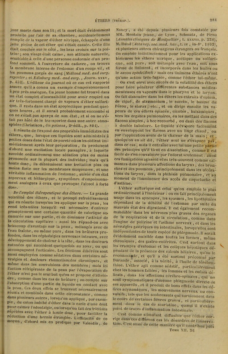 ETI1EHS (Till! rap.). jour morte dans son lit; el la mort etait evidemment produite par Pair de sa chambre, accidentelleinent remplie de la vapeur d’elher nitrique, echappee d’une jalle pleine de cet ether qui s’elait cassee. Cette (ille etait cou elite stir le cole , les bras eroises sur la poi- trine; son visage etait calnie, son attitude naturelle, semblable a celle d'une personne endormie d’un pro- fond sommeil. A l’ouverture du cadavre, on trouva la membrane interne de l’estomac d'un rouge vif, et les poumons gorges de sang (Midland vied, andsurg. reporter; et Edinburg med. andsurg., Journ. xxxv, P- 452). L’editeur du journal ou ce cas est rapporte assure qu’il a connu tin exemple d’empoisonnement a pen pres analogue. Un jeune homme fut trouve dans un etat complet d’insensibilite pour avoir respire un air tr6s-forlement charge de vapeurs d’ether sulfuri- que. II resta dans un etat apoplectique pendant quel- ques heures , et il aurait probablement succombe si on ne s’elait pas apercu de son etat, et si on tie s’e- tait pas hate de le transporter dans une autre, atmo- sphere (Christison , On poisons, 2° edit., p. 80 4). II resulte de l’expose des proprietes immediates des ethers, que, lorsque ces liquides sont administres a petites doses dans l’elat de purete ouon lesobtient im- mediatement aprbs leur preparation , ils produisent dabord une excitation locale passagSre,a laquelle succede ordinairernent une sedation plus ou moins prononcee sur la plupart des individus; niais qu’a haute dose, ils determinent une irritation plus ou 3 moins forte sur les membranes muqueuses, el une veritable inflammation de l’estomac, suivie d’un etat soporeux et lelhargique, symplomes d’empoisonne- ment analogues a ceux que provoque I’alcool a forte o dose. Del’emploi therapeuiique des Others. — La grande volatility des ethers, et le prompt refroidissement qui en resulte lorsqu’on les applique sur la peau , les rend Irbs-utiles lorsqu’il est necessaire d’enlever promplement une certaine quantite de calorique ac- eumulee sur une partie, et de diminuer 1’activile de la circulation capillaire : aussi les repand-on avec beaucoup d’avantage sur la peau , melanges avec de 1’eau fraiche, ou meme purs, dans les brulures pro- fondes, dans les cephalalgies nerveuses intenses, avec developpement de chaleur a la tete, dans les douleurs cutanees qui succbdent quelquefois au zona , ou qui accompagnent I’urticaire. Les frictions elherees sont aussi employees comme sedalives dans certaines ne- vralgies et douleurs rhumalismales cbroniques, et myme dans les convulsions des membres; mais ici l’aclion refrigerante de la peau par l’evaporation de 1 ether n est pas le seul but qu’on se propose d’attein- dre , comme dans les cas de brulure ; on comple sur 1 absorption d’une partie du liquide en contact avec la peau. Ces deux effets se trouvent necessairement reunis el combines dans cette circonstance , comme dans plusieurs autres, lorsqu’on applique, parexem- ple, du coton imbibe d’ether dans la carie d’une dent pour calmer 1’odonlalgie, ou lorsqu’on fait des frictions repetees avec 1’ether a haute dose, pour faciliter la reduction d une hernie elranglee. L’efficacity de ce moyen, d’abord mis en pratique par Valentin, de Nancy, a etc depuis plusieurs fois constalee par MM. Montain jeune, de Lyon, Schmatz, de Pirna (Annalescliniques de Montpellier, t. xxxvn. p. 558), M. Hu'nd (Actareg. soc.med. hav., t. iv , in-8°, 1805), et plusieurs autres chirurgiens elrangers ou franqais. On emploie indistinclement pour les applications ex- terieures les ethers nitrique, acetique ou sulfuri- que, soit purs, soit melanges avec Peau, soil sous forme de liniment, et incorpores dans les huiles ou le savon opodeldock : mais ces linimens etheres n’ont qu’une action tr6s-fugace, comme I’elher lui-myme. On s’est servi avecsucctis de la volatility des ethers pour faire penetrer ditferentes substances medica- menteuses en vapeurs dans le pharynx et le larynx. On fail dissoudre dans les ethers les exlrails d’opium, de ciguS, de stramonium, le succin, le baume du Perou, le storax; etc., et on dirige ensuite les va- peurs de ces ethers opiaces , cicutes , balsamiques, vers les organes pulmonaires, en les meltant dans des flacons simples, a bee recourbe , ou dans des flacons a double tubulure. Le liquide s’evapore facilement en enveloppant les flacons avec un linge chaud, ou par l’application seule de la chaleur de la main ; et , quoiqu'on en ait dit, I’ether seul ne s’evapore pal., dans ce cas, mais il entraine avec lui une petite partie des principes qn’il tient en dissolution , comme il est facile de s’en convaincre par l’odorat seulemenl : atissi ces fumigations agissenl-elles trys-souvent comme cal- mantes dans plusieurs affections du larynx, des bron- ches et des poumons, principalement dans les ulcera- tions du larynx, dans la phthisie pulmonaire, et au moment de Pimminence des accds de coqueluche el d’aslhme. L’ether sulfurique est celui qu’on emploie le plus ordinairement a l’interieur : on en fait principalement usage dans les syncopes , les spasmes , les lipotbymies dependant de la debilite de l estomac par suite du mauvais etat des digestions. II est egalement recom- mandable dans les nevroses plus graves des-organes de la respiration et de la circulation, comme dans l’angine de poilrine et l’asthme nerveux , et dans les nevralgies gastriques ou intestinales, lorsqu’eHes sont independantes de toute espece de phlegmasie. II serait evidemment nuisible dans toutes les formes, meme chroniques, des gastro-enterites. C’est surto’ut dans les crampes d’estomac et les coliques hepatiques de- pendant de la presence des calculs biliaires, qu’on le recomniande, et qu’il a ete surtout preconise par Durande, associe, a la verite, a I’huile de lereben- llune. L’elher agil comme sedatif, particulidrement chez les hommes faibles, les remmes et les en fan’s de- licats , dans les affections cerebro-spinales , qui ne sont symptomatiques d’aucune phlegmasie direcle tie ces appareils . et il produit de bons effets dans les de- lires adynamiques, les mouvemens nerveux ou con- vulsifs , lels que les soubresauls qui surviennent darts le cours de certaines fi6vres graves , et parliculWn- menl dans le cas de scarlatine, quand il n’exisle point de traces d inflammation inlestinale. C’est comme stimulant diffusible que I’elher cor- rige dans'bes differens cas les desordres de i’innerva- tion. C’est aussi de cette manibre qu it contribue pdfs Tomk XII. 56