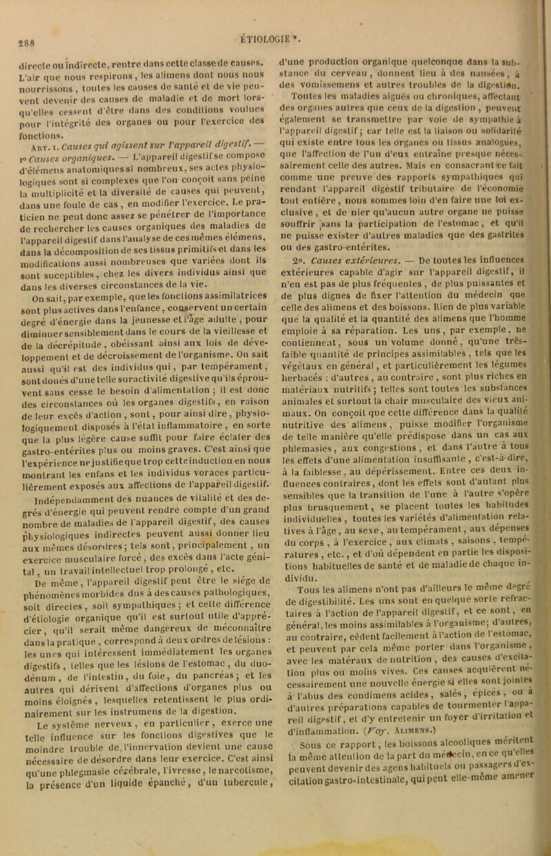 direcleouindirecle, rentrc dans cette classede causes. L’air que nous rcspirons, les alimens dont nous nous nourrissons , toules les causes de sante el de vie peu- venl devenir des causes de nialadie et de morl lors- qu'elles cessent d'etre dans des condilions voulues pour l’integrite des organes ou pour I’exercice des fonclions. Art. i. Causes gut agissent sue Vappareil digestif. — Causes organigues. — L'appareil digeslifse compose d’elemens anatomiquessi nombreux, ses acles physio- logiques sont si complexes que I’on concoit sans peine la multiplicite el la diversile de causes qui peuvent, dans une foule de cas , en modifier 1 oxercice. Le pi a- ticien ne pent done assez se penetrer de I’imporlance de rechercher les causes organiques des maladies de l’appareil digeslif dans I’analyse de ces memes elemens, dans la decomposition de ses tissus primitifs el dans les modifications aussi nombreuses que variees donl its sont suceptibles, chez les divers individus ainsi que dans les diverses circonstances de la vie. On sait, par exemple, q ue les lone l ions assi mi la trices sont plusaclives dansl’enfance, conservent uncertain degre d energie dans la jeunesse et 1 age adulte - pour diminuersensiblement dans le cours de la vieillesse et de la decrepitude, obeissant ainsi aux lois de deve- loppemenl et de decroissement de l’organisme. On sait aussi qu’il est des individus qui, par temperament, sontdoues d’une telle suractivile digestive qu’ils eprou- vent sans cesse le besoin d alimentation ; il est done des circonstances ou les organes digestifs, en raison de leur exc6s d’aclion , sont, pour ainsi dire , physio- logiquement disposes a 1’etat inflammatoire , en sorte que la plus legere cause suflit pour faire eclaler des gaslro-enteriles plus ou moins graves. C’est ainsi que l’experience nejuslifieque trop cetteinducliou en nous monlrant les enfans et les individus voraces particu- liDrement exposes aux affeclions de l’appareil digeslif. Independamment des nuances de vilalile et des de- gres d’energie qui peuvent rendre comple d’un grand nombrede maladies de Pappareil digestif, des causes physiologiques indirectes peuvent aussi donner lieu aux memes desordres; tels sont, principalement, un exercice musculaire force, des exe6s dans 1’acte geni- tal , un travail intellectuel trop prolonge , etc. De meme, l’appareil digeslif peut etre le siege de pbenom6nes morbides dus a des causes palhologiques, soit direcies , soil sympathiques; el celle difference d’eliologie organique qu’il est surlout utile d’appre- cier, qu’il serait mke dangereux de meconnailre dans la pratique , correspond a deux ordres de lesions : les unes qui inleressent immediatement les organes digestifs, lelles que les lesions de Pestomac , du duo- denum, de l’inlestin, du foie, du pancreas; et les aulres qui derivenl d’affeclions d’organes plus ou moins eloignes, lesquelles retentissent le plus ordi- nairemenl sur les inslrumens de la digestion. Le syslSme nerveux, en parliculier, exerce une telle influence sur les fonclions digestives que le moindre trouble de. Pinnervalion devienl une cause necessaire de desordre dans leur exercice. C’esl ainsi qu'une plilegmasie cerebrale, l ivresse, lenarcolisme, la presence U’un liquide epanche, d’un tubercule, d’une production organique qnelconque dans la sub- stance du cerveau, donnent lieu a des nausees, a des vomissemens et aulres troubles de la digestion. Tonies les maladies aigucis ou chroniques, affectant des organes aulres que ceux de la digestion , peuvent egalement se transmetlre par voie de sympathies l’appareil digestif; car telle est la liaison ou solidarity qui exisle entre tous les organes ou tissus analogues, quo l’aflfeclion de Pun d’eux entraine presque neces- sairemenl celle des aulres. Mais en consacranl ce fait comme une preuve des rapporls sympalbiques qui rendant l’appareil digestif tribulaire de l’economie tout entire, nous sommes loin d’en faire une loi ex- clusive, et de nier qu’aucun autre organe ne puisse souffrir sans la participation de Peslomac, et qu’il ne puisse exister d’aulres maladies que des gaslrites ou des gastro-enterites. 2°. Causes exlftrieures. — De loutesles influences exterieures capable d’agir sur l’appareil digestif, il n’en est pas de plus frequentes , de plus puissantes et de plus dignes de fixer l’altention du medecin que celle des alimens et des boissons. Rien de plus variable que la qualite et la quantite des alimens que l’homme emploie a sa reparation. Les uns, par exemple, ne conliennent, sous un volume donne, qu’une trSs- faible quantite de principes assimilables , tels que les vegelaux en general, et parliculiSrement les legumes herbaces : d’autres , au contraire, sont plus riches en maleriaux nulrilifs; lelles sont toutes les substances animates et surlout la chair musculaire des vieux ani- maux. On concoit que cetle difference dans la qualite nutritive des alimens, puisse modifier Porganisme de telle manifire qu’elle predispose dans un cas aux phlemasies, aux congestions, et dans l’autre a tous les effets d’une alimentation insuffisanle , c est-a-dire, a la faiblesse, au deperissemenl. Entre ces deux in- fluences conlraires, dont les effels sont d autant plus sensibles que la transition de l’une a l’autre s’opfire plus brusquement, se placent toutes les habitudes individuelles , toutes les varieles d’alimenlation rela- tives a Page, au sexe, au temperament, aux depenses du corps , a Pexercice , aux climats , saisons , tempe- ratures , etc., et d’ou dependent en parlie les disposi- tions habituelles de sante et de maladiede cliaque in- dividu. Tous les alimens n’ont pas d’ailleurs le meme degre de digeslibilite. Les uns sont en quelque sorte rerrac- laires a Paction de l’appareil digeslif, el ce sont, en general, les moins assimilables a Porganisme; d'aulres, au contraire, c6dent facilement a Paction de 1 eslomac, et peuvent par cela meme porter dans loiganisme, avec les materaux de nutrition, des causes dexcita- tion plus ou moins vives. Ces causes acquifirent ne- cessairement une nouvelle energie si elles sontjointes a l’abus des condimens acides, sales, epices, ou a d’aulres preparations capables de tourmenter l appa- reil digestif, et d’y enlrelenir un foyer d’irritalion et d’inflainmation. (Foy. Alimens.) Sous ce rapport, les boissons alcooliques merilent la mfime allenlion de la part du me(k'cin, en ce qu elks peuvent devenir des agens habiluels ou passagers d ex- citation gaslro-inleslinalc, qui pent elle-menu* amomr