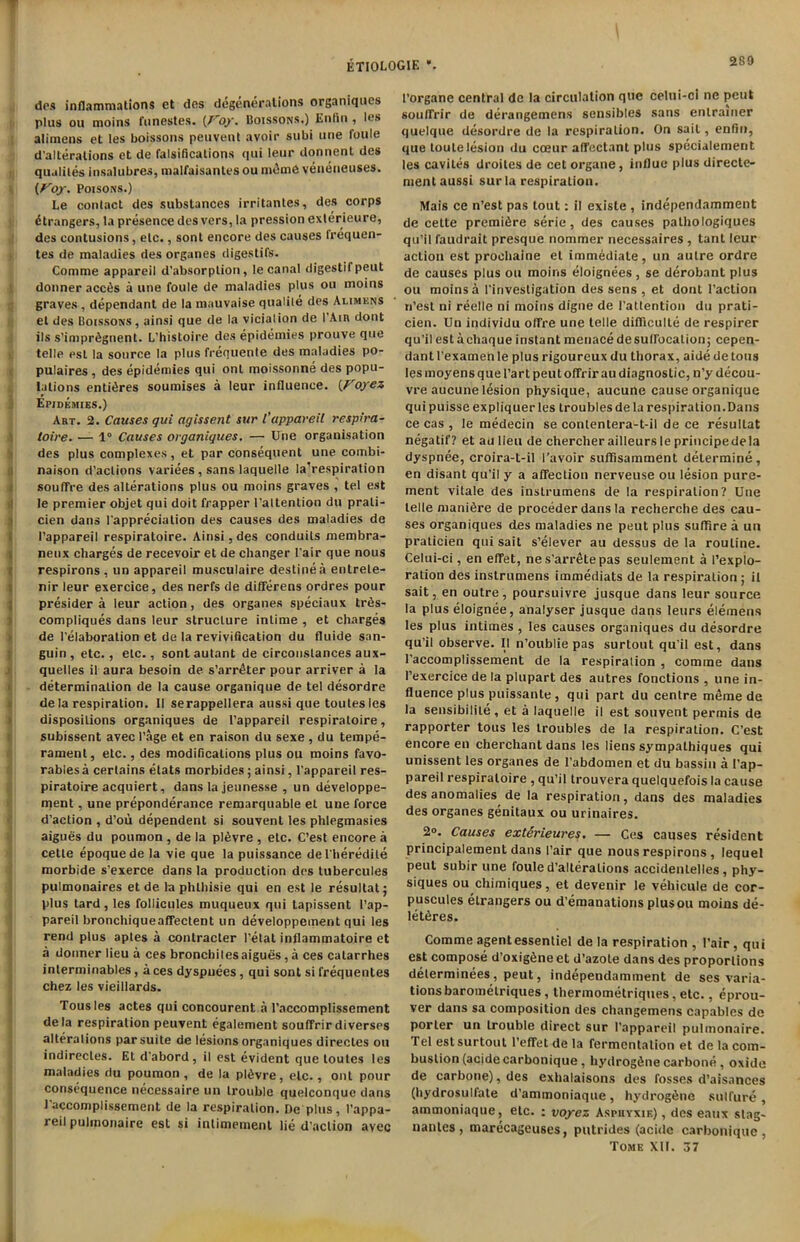 ETIOLOGIE ’. des inflammations et des degenerations organiques plus ou moins funestes. {Foy. Boissons.) Enfin , les alimens et les boissons peuvent avoir subi une foule d’alleralions et de falsifications qui leur donnent des qualites insalubres, malfaisantes ou m£me veneneuses. (Foy. Poisons.) Le contact des substances irritantes, des corps (Strangers, la presence des vers, la pression exterieure, des contusions, etc., sont encore des causes Irequen- tes de maladies des organes digestifs. Comme appareil d'absorption, le canal digestif peut donneraccds a une foule de maladies plus ou moins graves , dependant de la mauvaise qualile des Alimens el des Boissons , ainsi que de la vicialion de I Ain dont ils s’impr^gnent. L’histoire des epidemics prouve que telle est la source la plus frequente des maladies po- pulates , des epidemies qui ont moissonne des popu- lations entires soumises a leur influence. {Foyez Epidemies.) Art. 2. Causes qui agissent sur l’appareil respira- toire. — 1° Causes organiques. — Une organisation des plus complexes, et par consequent une combi- naison d’aclions variees, sans laquelle la’respiration soufTre des alterations plus ou moins graves , tel est le premier objet qui doit frapper l'altention du prali- cien dans Pappreciation des causes des maladies de I’appareil respiratoire. Ainsi, des conduits membra- neux charges de recevoir et de changer Pair que nous respirons , un appareil musculaire destine a entrete- nir leur exercice, des nerfs de differens ordres pour presider a leur action, des organes speciaux tr6s- compliques dans leur structure intime , et charges de l’elaboration et de la revivification du fluide san- guin, etc., etc., sont autant de circonstances aux- quelles il aura besoin de s’arr^ter pour arriver a la determination de la cause organique de tel desordre de la respiration. II serappellera aussi que toutesles dispositions organiques de l’appareil respiratoire, subissent avecl’age et en raison du sexe , du tempe- rament, etc., des modifications plus ou moins favo- rabiesa certains elats morbides; ainsi, l’appareil res- piratoire acquiert, dans la jeunesse , un developpe- ment, une preponderance remarquable et une force d'action , d’oii dependent si souvent les plilegmasies aigues du poumon , de la p!6vre , etc. C’est encore a cette epoquede la vie que la puissance del'heredite morbide s'exerce dans la production des tubercules pulmonaires et de la phthisie qui en est le resultat; plus tard, les follicules muqueux qui tapissent l’ap- pareil bronchiqueaffectent un developpement qui les rend plus aples a contracter l’etat inflammatoire et a donner lieu a ces bronchilesaigues, a ces catarrhes interminables, a ces dyspuees , qui sont si frequentes chez les vieillards. Tousles actes qui concourent a l’accomplissement de la respiration peuvent egalement souffrir diverses alterations par suite de lesions organiques directes ou indirecles. Et d'abord, il est evident que loutes les maladies du poumon, de la pl6vre, etc., ont pour consequence necessaire un trouble quelconque dans I’accomplissement de la respiration. De plus, l’appa- reil pulmonaire est si intimement lie d’action avec l’organe central de la circulation que celui-c! ne pent souffrir de derangemens sensibles sans enlramer quelque desordre de la respiration. On sail, enfin, que toulelesion du cceur affectant plus specialement les cavites droites de cet organe, influe plus directe- ment aussi sur la respiration. Mais ce n’est pas tout: il exisle , independamment de cette premifire serie, des causes pathologiques qu’il faudrait presque nommer necessaires , tant leur action est prochaine et immediate, un autre ordre de causes plus ou moins eloignees , se derobant plus ou moins a l'investigation des sens , et dont I’action n’esl ni reelle ni moins digne de Pattention du prati- cien. Un individu oflfre une telle difliculte de respirer qu’il est achaque instant menace desullbcalion; cepen- dant l’examen le plus rigoureux du thorax, aide de tons les moyens que 1’art peut ofFrir au diagnostic, n’y decou- vre aucune lesion physique, aucune cause organique qui puisse expliquer les troubles de la respiration.Dans ce cas , le medecin se contentera-t-il de ce resultat negatif? et au lieu de chercher ailleurs le principedela dyspnee, croira-t-il l’avoir suffisamment determine, en disant qu’il y a afTection nerveuse ou lesion pure- ment vitale des inslrumens de la respiration? Une telle manure de proceder dans la recherche des cau- ses organiques des maladies ne peut plus sufifire a un praticien qui sait s’elever au dessus de la routine. Celui-ci, en effet, nes’arretepas seulement a l’explo- ration des instrumens immediats de la respiration j il sait, en outre, poursuivre jusque dans leur source la plus eloignee, analyser jusque dans leurs elemens les plus intimes , les causes organiques du desordre qu’il observe. Il n’oublie pas surtoul qu’il est, dans l’accomplissement de la respiration , comme dans l’exercice de la plupart des autres fonctions , une in- fluence plus puissante , qui part du centre meme de la seusibilile, et a laquelle il est souvent permis de rapporter tous les troubles de la respiration. C’est encore en cherchant dans les liens sympalhiques qui unissent les organes de l’abdomen et du bassin a l’ap- pareil respiratoire , qu’il trouvera quelquefois la cause des anomalies de la respiration, dans des maladies des organes genitaux ou urinaires. 2°. Causes exterieures. — Ces causes resident principalement dans Pair que nous respirons , lequel peut subir une foule d’alteralions accidenlelles, phy- siques ou chimiques, et devenir le vehicule de cor- puscules etrangers ou d’emanations plusou moins de- let6res. Comme agentessentiel de la respiration , Pair, qui est compose d’oxig^ne et d’azole dans des proportions delerminees, peut, independamment de ses varia- tions baromelriques, thermometriques, etc., eprou- ver dans sa composition des changemens capables de porter un trouble direct sur l’appareil pulmonaire. Tel est surtoul 1’efTet de la fermentation et de la com- bustion (acidecarbonique, hydrogfinecarbone, oxide de carbone), des exhalaisons des fosses d’aisances (hydrosulfate d’ammoniaque, hydrog^ne sulfure , ammoniaque, etc. : voyez Aspuyxik) , des eaux slag- nanles , marecageuses, putrides (acidc carbonique , Tome XII. 37