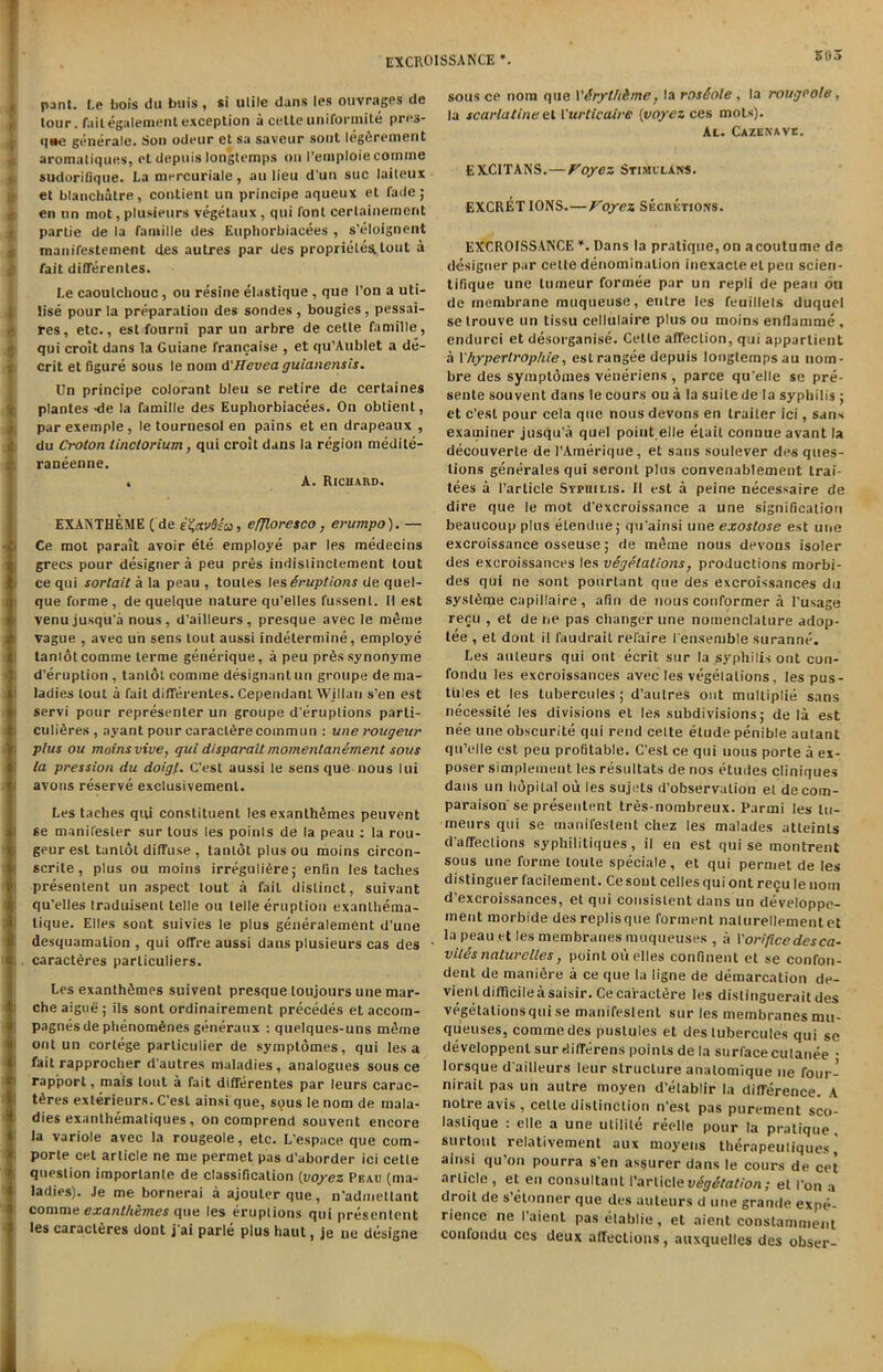 | pant. Le bois du buis , si ulile dans les ouvrages de lour, failegalement exception a cette uniformite pre3- q«e generate. Son odeur el sa saveur sont Ieg6rement aromatiques, cl depuis longtemps oil Pemploiecomme sudorifique. La mercuriale, an lieu d’un sue laiteux el blanchatre, contient un principe aqueux et fade; en on mot, plusieurs vegetaux , qui font cerlainement parlie de la famine des Euphorbiacees , s'eloignent manifestement des autres par des proprielestlout a fait differentes. Le caoutchouc, ou resine elastique, que Ton a uti- lise pour la preparation des sondes , bougies , pessai- res, etc., esl fourni par un arbre de cette famille, qui croit dans la Guiane francaise , et qu’Aublet a de- crit et figure sous le nom A'Hevea guianensis. Un principe colorant bleu se retire de certaines plantes -de la famille des Euphorbiacees. On obtient, par exemple, le tournesol en pains et en drapeaux , du Croton linctorium, qui croit dans la region medite- raneenne. . A. Richard. EXANTHEME (de e%av6sa, effloresco, erumpo). — Ce mot parait avoir ete employe par les medecins grecs pour designer a pen pres indistinctement tout ce qui sortait a la peau , toutes les Eruptions de quel- que forme, de quelque nature qu'elles l'ussent. H est venu jusqu'a nous, d’ailleurs, presque avec le m4me vague , aveo un sens tout aussi indelermine, employe tanlot comme lerme generique, a peu prfissynonyme d’eruplion , tanlot comme designant un groupe de ma- ladies tout a fait differentes. Cependant Willan s’en est servi pour representer un groupe d'ertiptions parli- culi6res , ayant pour caracldre coinmun : une rougeitr plus ou moins vive, qui disparait momentanement sous la pression du doigl. G’est aussi le sens que nous lui avons reserve exclusivemenl. Les taches qui constituent les exanth&mes peuvent 6e manifesler sur tous les poinls de la peau : la rou- geurest tanlot diffuse , tanlot plus ou moins circon- scrite, plus ou moins irreguli6re; enlin les taches presentent un aspect lout a fail distinct, suivant qu'elles Iraduisenl telle ou lelle eruption exanthema- lique. Elies sont suivies le plus generalement d’une desquamation , qui offre aussi dans plusieurs cas des caracteres particuliers. Les exanthSmes suivent presque loujours une mar- che aigue ; ils sont ordinairement precedes et accom- pagnesde phenomdnes generaux : quelques-uns mdme out un cortege parliculier de symptomes, qui les a fait rapprocher dautres maladies, analogues sous ce rapport, mais lout a fait differentes par leurs earac- hes exterieurs. C'esl ainsi que, sous le nom de mala- dies exanthematiques, on comprend souvent encore la variole avec la rougeole, etc. L'espace que com- porte cet article ne me permet pas d'aborder ici cette question imporlante de classification (voyez Peau (ma- ladies). Je me bornerai a ajouterque, n'adniettant comme exanthemes que les eruptions qui presentent les caracteres dont j ai parle plus haut, je ne designe sous ce nom que \'&rythbme, la rosSole , la rougpole, la scarlatineet Vurticaire (voyez ces mots). At. Cazenave. EXCITANS.— Voyez StimulAns. EXCRETIONS.—Voyez Secretions. EXCROISSANCE *. Dans la pratique, on acoutume de designer par cette denomination inexacte et peu scien- tifique une lumeur formee par un repli de peau ou de membrane muqueuse, entre les feuillels duquel se trouve un tissu cellulaire plus ou moins enflamme, endurci et desorganise. Cette affection, qui appartient a 1hypertrophie, eslrangee depuis longtempsau nom- bre des symptomes veneriens , parce qu’elle se pre- sente souvent dans le cours ou a la suite de la syphilis ; et e’est pour cela que nous devons en trailer ici, sans examiner jusqu'a quel point elle elait connue avant la decouverte de l’Amerique, et sans soulever des ques- tions generates qui seronL plus convenablement trai- tees a Particle Syphilis. II est a peine necessaire de dire que le mot d’excroissance a une signification beaucoup plus elendue; qu'ainsi une exostose e.st une excroissance osseuse; de meme nous devons isoler des excroissances les vegetations, productions morbi- des qui ne sont pourtant que des excroissances du syst&nje capillaire , afin de nous conformer a l'usage recu , et dene pas changer une nomenclature adop- tee , et dont il faudrait rel'aire l ensemble suranne. Les auteurs qui out ecrit sur la syphilis out con- fondu les excroissances avec les vegetations, les pus- tules et les tubercules ; d’aulres out mulliplie sans necessile les divisions el les subdivisions; de la est nee une obscurite qui rend celte etude penible autant qu’elle est peu profitable. C’esl ce qui uous porte a ex- poser simplement les resultats de nos etudes cliniques dans un lidpilal ou les sujets d'observalion et decom- paraison'se presentent tres-nombreux. Parmi les tu- rneurs qui se manifeslent chez les malades atleinls d’affeclions syphilitiques, il en est qui se montrent sous une forme loute speciale, et qui permet de les distinguer facilement. Cesout celles qui ont recu le nom d’excroissances, et qui consistent dans un deVeloppe- ment morbide desreplisque Torment nalurellementet la peau et les membranes muqueuses , a P orifice des ca- viles nature lies, point ou piles confinent et se confini- deut de maniere a ce que la ligne de demarcation de- vienl difficile a saisir. Ce caractth-e les dislinguerait des vegetations qui se manifeslent sur les membranes mu- queuses, comme des pustules et des tubercules qui se developpent sur differens poinls de la surfacecutanee • Iorsque d'ailleurs leur structure analomique ne four- nirail pas un autre moyen d’etablir la difference. A notre avis , cette distinction n'est pas purement sco- lastique : elle a une utilile reelle pour la pratique surtout relativement aux moyens therapeutiques ainsi qu’on pourra s'en assurer dans le cours de cet article , et en consultant Particle vegetation; et Pon a droit de s elonner que des auteurs d une grande expe- rience ne I aient pasetablie, et aient constamment confondu ces deux affecLions, auxquelles des obser-