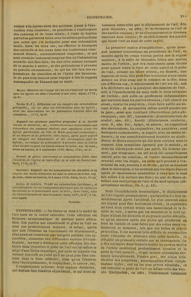 retirer s’ils eprouvaient des accidens. Quant a l’eva- cualion d’un cimeliiire, on proc&lera a PenlSvement des cadavres et de leurs debris, a I’aide de fouilles parlielles qui seront failes avec les m£mes precautions que celles que j’ai indiquees pour une exhumation isolee. Dans; les deux cas, on effectue le transport des cercueils et des corps dans des loinbereaux exac- lement fermes, convenablement suspendus, el qui sont conduits lenteuient jusqu’au lieu oii l’inhumation nouvelle doit 6tre faite. On doit ciler comme exemple de la marclie a suivre, et des precautions a prendre en pareille circonstance, ce qui fut fait lors des ex- bumations du cimelifire et de l’eglise des Innocens. Je ne puis trop insister pour engager a lire le rapport remarquable de Tbouret sur ce sujet. Maret. MCmotre sur I’usage ou l'on est d’enlerrer les morts dans les eglises ou dans l’enceinte d’une vllle. Dijon*, 17 73 , In-8°. ITavxeb (P.-T,). Reflexions sur les dangers des exhumations pr6cipit6es, sur les abus des inhumations dans les eglises , avec des observations sur les plantations d’arbres dans les cimetieres... 1775, in-8°. Rapport sur plusteurs questions proposCes d la Societe rojale de mCdecine, etc., relativement aux inconveniens que I’ouverture des caveaux destines aux sepultures d’une des eglises paroissiales de Rile de Malte pourrait occasionner , et au mojren de les prevenii; dans lequel, apres avoir expose les dangers des inhumations et des exhumations dans les eglises, on indique les precautions a prendre dans la fouille d’un terrain suspect. Lu dans la stance de la Soc. roy. de inCd., tenue au Louvre, le 5 septcmbre 1780. Malle, 1781, in-4°. Recueil de pieces concernant les exhumations failes dans l’enceinte de I’eglise de Saint-Elop de la ville de Dunkerque. Paris, 1783, in-8°. Thochet. Rapport sur les exhumations du cimetiirc et de I’eglise des Saints-Innocens. Lu dans la stance de la Soc. roy de intd., tenue au Louvre, le 3 mars 17 89. Paris, in-4°, 51 pp’ OjiFii.A et Lesceor. Traite des exhumations juridiques, et considerations sur les Changemens physiques que les cadavres Cprouvent en se pourrissant dans la terre , dans I’eau, dans les fosses d'aisance et dans le fumier. Paris, 1831, in-8% 2 vol. avec figure. Ollivjer. EXOPHTHALMIE. — On donne ce nom a la sortie de l’ceil hors de la cavite orbilaire. Cette affection est toujours symptomatique de quelque autre altera- tion. Les parties qui constituent le globe de l’oeil ne sont pas primitivement malades, etmeme, quelle que soit l’etendue ou 1’anciennete du displacement*, elles peuvent conserver une integrile parfaite. Ces ea- raclfires, communs aiix differentes especes d’exoph- tlialmie , servent a dislinguer celte affection des ma- ladies dans lesquelles le globe de l'ceil est lui-meme le siege d’une lesion organique, par suite de laquelle sou volume s’accroit au point qu’il ne peut plus elre con- tenu dans la fosse orbitaire, ainsi qu’on l’observe dans I hydroplithalmie, le slaphylome , le cancer, etc. I. exophthalmic presenlc trois espfices distinctes , qui doivent 6trc cludices separement, et qui n’onl dc commun entre elles que le deplacement de l’oeil. Elle peut dependre, en effet, 1° de blessures de l'oeil et des parties voisines ; 2°dudeveloppemenlde diverses tumeurs dans 1’orbile; 3° du relachement des parlies qui fixent l’oeii au fond de cette cavite. La premiere espiice d’exophthalmie, qu’on pour- rait nommer tvaumatique ou procidence de l’oeil, se montre apr^s les coups violens portiis sur la region oculaire, a la suite de blessures faites aux parlies molles de l’orbite, par des instrumens assez etroils pour passer entre la base de cette cavite et le globe de l’oeil, comme un.baton poinlu , un fleuret, une baguette de fusil. Elle peut etre le resultat d’une chute directe ou d’un coup sur le sommet de la t&te. Dans ces differens cas , le deplacement de l’oeil est du, soit a la dechirure ou a la paralysie des muscles de l’oeil, soit a l’epanchement du sang dans le tissu cellulaire de l’orbite, soit enf/n au gonflement inflammaloire qui survient dans les parties blessees ; l'ceil chasse en avant, ecarle les paupi6res , vient faire saillie au de- vant d’elles, et quelquefois meme parait pendre sur la joue,. ainsi que Govillard (Observations jatro-chi- rurgiques, obs. 27), Lamswerde (Armamentarium de scultet, obs. 69), Borelli (Historiarum centuries, cent. 3, obs. 64), Spigel, etaulres, en rapporlent des observations. La conjonctive, les paupiSres, sont fortement ecchymosees; la pupille plus ou rnoins de- formee, la vue considerablement troublee ou abolie. Henry de Heers rapporte un fait bien curieux sous le rapport d’un symptome eprouve par le malade , et dont les chirurgiens n’ont pas parle. Un homme au- quel, par vengeance, un ceil avait ete completement enleve avec un couteau, et l'autre incompletement arrache avec les doigts, en sorte qu’il pendait a l’ex- tremite du nez, raconla a de Heers , qu’en se rendant chez le chirurgien, il lui semblait que les objets etaient agites de mouvemens semblables a ceux que le vent fait naitre a la surface des Hots ; ce que de Heers at- tribue aux oscillations de l’oeil et du nerf oplique (Ob- servationes medicos, lib. I, p. 49). Dans l’exophthalmie traumatique, le deplacement de l'oeil s’opfire promptement; quelquefois il a lieu im- medialemenL aprfis l’accideut. Le plus souventaussi cet organe peut elre facilement reduit, et reprendre au bout d’un certain temps son mouvement et la fa- cuite de voir, a moins que les muscles et le nerf op- tique n'aient ete dechires et en grande partie detruits, ce qu’on observe apr^s des plaies qui pen^trent au fond de l’orbite et sont faites par des corps assez vo- lumineux et mousses, tels que des balles et autres projectiles. II est souvent trfis-difllcile de reconnailre toute l’eteudue du desordre dans celte maladie , el d’elablir un pronoslic certain sur sa lerminaison. On a des exemplcs dans lesquels toutes les parties niolles de l’orbite semblaient profondement blessees et la perte de l'oeil assuree , et qui se sont neanmoins ter- mines favorablement. D’autre part, des plaies trfis- etroites des paupifires, accompagnees d’une exoph- thalmic legiirc, ont eu les plus graves resultats, et ont entraine la perte de l’oeil ou mSnie celle des bles- ses. Quelquefois, en effet, l’instrunicni vulnerant