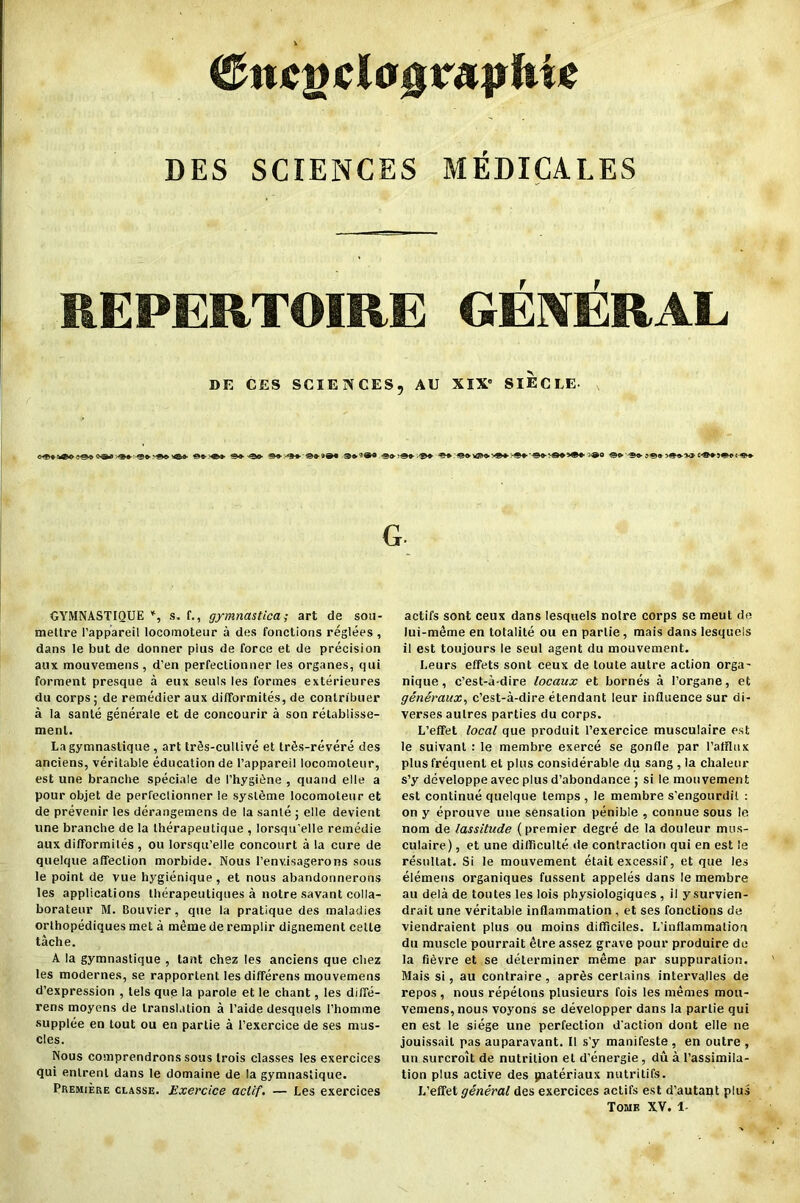 <£njcgcla0rapfti* DES SCIENCES MEDICALES REPERTOIRE GENERAL DE CES SCIENCES, AU XIX0 SIECEE- G GYMNASTIQUE *, s. f., gymnastica; art de sou- mettre I’appareil locomoteur a des foactions reglees , dans le but de donner pius de force et de precision aux mouvemens, d’en perfeclionner les organes, qui forment presque a eux seuls les formes exterieures du corps; de remedier aux difformites, de contribuer a la sanle generale et de concourir a son retablisse- menl. Lagymnastique , art trSs-cullive et trfis-revere des anciens, veritable education de l’appareil locomoteur, est une branche speciale de I’hygitlne , quand elle a pour objet de perfeclionner le systSme locomoteur et de prevenir les derangemens de la sanle ; elle devient une branche de la therapeutique , lorsqu’elle remedie aux difformites , ou lorsqu’elle concourt a la cure de quelque affection morbide. Nous l’env.isagerons sous le point de vue hygienique , et nous abandonnerons les applications therapeutiques a notre savant colla- borateur M. Bouvier, que la pratique des maladies orthopediques met a meme de remplir dignement celle tache. A la gymnastique , tant chez les anciens que cliez les modernes, se rapportent lesdifferens mouvemens d’expression , tels que la parole et le chant, les diffe- rens moyens de translation a I’aide desquels l’homme supplee en tout ou en parlie a l’exercice de ses mus- cles. Nous comprendrons sous trois classes les exercices qui enlrenl dans le domaine de la gymnastique. Premiere classe. Exercice actif. — Les exercices actifs sont ceux dans lesquels noire corps se meut de lui-meme en totalile ou en partie, mais dans lesquels il est toujours le seul agent du mouvement. Leurs effets sont ceux de toute autre action orga- nique, c’est-a-dire locaux et bornes a l’organe, et generaux, c’est-a-dire etendant leur influence sur di- verses aulres parties du corps. L’effet local que produit l’exercice musculaire est le suivant : le membre exerce se gonfle par I’alflux plus frequent el plus considerable du sang , la chaleur s’y developpe avec plus d’abondance ; si le mouvement est continue quelque temps, le membre s’engourdil : on y eprouve une sensation penible , connue sous le nom de lassitude (premier degre de la douleur mus- culaire) , et une difficulte de contraction qui en est le resultat. Si le mouvement etait excessif, et que les elemens organiques fussent appeles dans le membre au dela de toutes les lois physiologiques , il ysurvien- drait une veritable inflammation , et ses fonctions de viendraient plus ou moins difficiles. L'inflammation du muscle pourrait etre assez grave pour produire de la fi^vre et se determiner meme par suppuration. Mais si, au contraire, aprfis certains interva.lles de repos , nous repelons plusieurs fois les memes mon- vemens, nous voyons se developper dans la parlie qui en est le siege une perfection d'action dont elle ne jouissail pas auparavant. II s’y manifeste, en outre , un surcroit de nutrition el d’energie, du a l’assimila- tion plus active des paateriaux nutritifs. L’effet general des exercices actifs est d’autaqt plus Tome XV. 1-