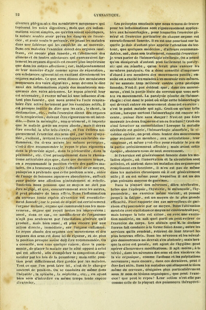 inverses phlegmasies des membranes muqueuses qui tapissent !es voit'S digestives; mais que ces inflam- mations soient simples, on qu’elles soient specifiques, la nature semble avoir prevu les dangers <le l’exer- cice , et avoir voulu le prevenir, en jelant les malades dans une faiblesse qui les empeche de se mouvoir. Dans ces maladies l’exercice direct des organes souf- frans, esl encore plus funesle, el l’abstinence des alimenset de toutes substances qui exerceraienl for- temenl les organes digestifs est encore plus imperieuse que dans les autres affections ; car, independamment de leur maniere d’agir comme agens de reparation , ces substances agissent ici en excitant direclement les organes malades. Ce que nous disons des membranes muqueuses desvoies digestives, nous devons le dire aussi des inflammations aigues des membranes mu- queuses des voies aeriennes. Le repos general leur est necessaire ; il exerce meme ici une influence d’au- tant plus funeste, que nous avons vu l’acte respira- toire etre active forlement par les exercices aclifs. II est presque inutile de dire que les cris , le chant, la declamation , etc., enfin l’exercice direct des organes de la respiration , doivent etre rigoureuscment inler- dils.—Dans la meningile , non-seulement, il importe que le malade garde un repos absolu, mais il devra etre couche la tete trSs-elevee, et I’on evitera soi- gneusement l’exercice des sens qui, par leur sympa- tliie, excitent, irritent les enveloppes cerebrates en- llammees. On devra suivre les metiies preceptes, c’esl-a dire recommander le repos le plus rigoureux dans la pleuresie aigue, dans la pericardite . dans la peritonite, etc. C’esl priucipalement dans le rhunia- tisme articulaire aigu que, dans ces derniers temps, on a recommande la position elevee des parties ma- lades. On a beaucoup exagere refficacile de ce moyen, puisqu'on a pretendu que celle posilion seuie , aidee de i’usage de boissons aqueuses abondantes, sulflsait pour guerir une affection generalement si rebelle. Toulelois nous pensons que ce moyen ne doit pas etre neglige, el que, concurremmenl avec les autres, it peut produire de bons effels. Dans rinflammation du cerveau toule espfice d'exercice est essentielle- ment funeste; car le point de depart est cerlainement 1’organe malade , organe qui commande lous les mou- vemeus, orgaue qui recoil toutes les impressions : aussi, dans ce cas , ce modificatenr de I’organisme n'agit pas seulement par I'excitation generale qu’il produit, mais bien aussi, et plus encore par une action direcle, immediate, sur I’orgaue enflamme. Le repos absolu des organes des mouvemens et des organes des sens est done ici de rigueur, et de plus la position presque assise doijt etre rccommandee. On a conseille, non sans quelque raison, dans la pneu- monie , de placer la malade sur le cote oppose a celui qui est affecte, afin d’empecher la congestion d’aug- menter paries lois de la pesanteur; mais celtc posi- tion pent diflicilement etre gardee par les malades. Tout ce que Ton peut faire ici, e’est de le changer souvenl de position. On se conduira de meme dans I’hepalile, la splenile, la nephrite, etc., en ayant bien soin d'inlerdire en meme temps toule espece d'exercice. Les preceptes succincls que nous venons de tracer pour les inflammations sont rigoureusemenl applica- bles aux hemorrhagies, pour lesquelles l’exercice ge- neral et l'exercice parliculier de chaque organe est essentiellement funeste. II en esl une pourlant sur la- quelle je dois d’autant plus appeler l’altenlion du lec- leur, que quelques medecins, d'ailleurs recomman- dables, ont,dans son traitement, conseille I’exercice: je veux parler de l’hemorrhagie cerebrale. On a pense qu’on dissiperait d’autant plus facilement la paraly- sis qui en resulle , qu’on ferail plus exercer les membres paralyses. On a done conseille d'imprimer d’abord a ces membres des mouvemens passil's, en- suite on a excite les malades ales mouvoir eux-memes. Je ne saurais trop m’elever contre cette pratique funeste. N’est-il pas evident que, dans ces mouve- mens , e’est la parlie lesee du cerveau que vous met- tez en mouvement. La paralysie ^esulte de l’hemor- rhagie : e’est done le point ou siege cette hemorrhagie qui devrait entrer en mouvement dans cet exercice : e’est le point malade qui agil. Croit-on qu’une telle action , lorsque surtoul l'hemorrhagie est encore re- cente, puisse etre sans danger? N’est-ce pas faire mouvoir les deux fragmensd'un os fracture? Croit-on ainsi favoriser sa consolidation? Lorsque la maladie cerebrale est guerie , rhemorrbagie absorbee, la ci- catrice operee, on peut alors tenter des mouvemens pour redonner au membre , aux articulations, leur souplesse, et meme peut-elre pour retablir le jeu de la partie precedemment affeclee ; mais avant cette epoque, abslenez-vous de tout mouvement. Si l’exercice est generalement funeste dans les ma- ladies aigues , ou 1’innervation et la circulation sont aclivees, et surtout dans les maladies des organes qui remplissent ces fonclions, il n’en est pas de meme dans les maladies clironiques ou il est generalement utile; il en est meme pour lesquelles il est un des plus puissans moyens de guerison. Dans la plupart des nevroses, diles cerebrates, telles que 1’epilepsie , l’liysterie, la meiancolie, 1’liy- pocondrie, un exercice meme violent, et ponsse jusqu'a la fatigue, est un moyen de la plus grande efficacite. Pinel rapporte des cas merveilleux de gue- rison d’hypocondrie par ce moyen. Dans l’alienalion mentale avec excitation ce moyen ne conviendrail pas; mais lorsque la folie est calme , ou avec une excita- tion moderee, on sait quel parti on peut relirer de l’exercice du corps. Les alienes que M. le docteur Ferrus fait conduire a la ferme Saint-Anne , outre les services qu’ils rendent, retirenl de leur travail les plus heureux effets. Dans les nevroses et les nevral- gies douloureuses on devrait s’en abstenir; mais lors- que la crise est passee, cet agent de l bygidne peut operer d’heureuses modifications. Il agit moins,ala verile , dans les nevroses des sens et des visceres de la vie organique, comme 1’asthme et les palpitations nerveuses; mais encore , dans ces derni6res, peut il etre fort utile. Dans les maladies qui attaquent le tissu meme du cerveau , designees plus particuli^reinent sous le nom de lesions organiques , que peut l’exer- cice? que peut le repos? Leur action n’est-elle pas comme cclle de la plupart des puissances therapeuti-