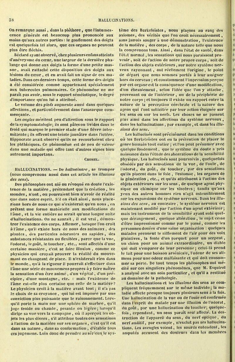 On remarque aussi, dans la plelhore, que Tintumes- eence generate est beaucoup plus prononcee aux mains qu’aux autres parties : Ie gonflement des doigts est quelquefois tel alors, que ces organes ne peuvent plus etre flechis. Beclard ayant observe, chez plusieursenfansatteints d’anevrysme du cceur, unelargeur de la derniere pha- lange qui donne aux doigts la forme d’une petite inas- sue, avail rattache cette disposition des doigts aux lesions du cceur, et en avait fait un signe de ces ma- ladies. Dans ces derniers temps, cette forme des doigts a ele consideree comme appartenant specialement aux tubercules pulmonaires. Ce phenomene ne me parait pas avoir, sous le rapport semeiotique, le degre d’importance qu’on Iui a attribue. Le volume des pieds augmente aussi dans quelques atTeclions , et particulifirement dans 1’anasarque com- mencante. Les ongles meritent peu d’altention sous le rapport de la symptomatologie; ils sont pales ou lividesdans le froid qui marque le premier stade d’une fifivre inter- millente;ils offrentune teinte jaunalre dans I’icltire. Hippocrate avait observe qu’ils se recourbaienl chez les phthisiques. Ce phenomene est de peu de valeur dans une maladie qui offre lant d’autres signes bien autrement importans. Chomel. HALLUCINATIONS. — De hallucinare, se tromper (nous cotnprenons aussi dans cel article les illusions des sens). Des philosophes ont nie ou revoque en doule 1’exis- tence de la mature , pretendant que la creation , les mondes , n'ont, on pourraient bien n’avoir de realite que dans notre esprit. S’il en etait ainsi, nous place- rions hors de nous ce qui n’existerail qu'en nous , en pretant une forme materielle aux modifications de l ame , et la vie entire ne serait qu’une longue suite d’hallucinations. On ne saurait , il est vrai, demon- trer l’exislence des corps. Afifirmer, lorsque Ton croit a i’ame , qu’il exisle hors de nous des animaux , des plantes, des particules odoranles on sapides, des substances resistanles ou flexibles , parce que la vue, Todorat, legout, le toucher, etc., sont afifectes d'une certaine maniere, c’est se faire illusion , comme ce pliysicien qui croyait prouver la realite du mouve- mant en changeant de place. II n’existerait rien dans le monde , qu'a la rigueur il pourrait s’effeiTuer dans Tame une serie de mouvemens propres a y faire naitre la sensation d’un etre anime , d’un vegetal, d’un pre- cipice, d’une montagne, etc. : mais l’existence de Tame est-elle plus certaine que celle de la mature ? Le physicien croit a la mature avant lout; il n’a pas le c'noix de sa croyance , qui Iui est imposee par une conviction plus puissanle que le raisonnement. Lors- qu’il porte la main sur une sphere de marbre, qu’il juge l'roide ou chaude, pesante ou legere; lorsqu’il dirige sa vue vers la campagne , ou il apercoil les ob- jels les plus divers , s’il attribue toutesees sensations a Taction de la mature sur ses organes, c'est qu’il est dans sa nature , dans sa conformation , d’etablir tons ces jugemens. Loin done de prendre au serieux le sys- t6me des Berkelei'stes, nous placons au rang des axiomes, des verites que Ton croit necessairement, sans jamais songer a une demonstration, 1’existence de la mature , des corps , de la nature telle que nous la comprenons tous. Ainsi, dans I’etat de sante, dans l’elat normal, les sensations qui nous paraissent pro • venir , soit de Taction de notre propre corps, soit de Taction des objets exlerieurs , sur notre syslfime ner- veux rayonnant , ont reellement Torigine, le point de depart que nous sommes portes a leur assignee hors du cerveau ; et constamment Tirnpression percue par cet organeest la consequence d’une modification, d'un ebranlernent, selon l’idee que Ton y attache, provenant ou de Tinlerieur , ou de la peripherie de notre corps ; et toujours il existe un rapport entre la nature de la perception cerebrale et la nature des agens qui 1’ont sollicitee par leur action eloignee sur les sens ou sur les nerfs. Les choses ne se passent plus ainsi dans les affections du syst^me nerveux , dans les hallucinations , par exemple , et dans les illu- sions des sens. Les hallucines sont precisement dans les conditions ou les Cerkeleisles ont eu la pretention de placer le genre humain tout enlier ; el Ton peut presumer avec quelque fondement, que le systdme du doute a pris naissance dans 1’etude des aberrations de la sensibilile physique. Les hallucines sont poursuivis , quelquefois obsedes par des sensations de la vue , de 1’oui'e , de Todorat, du gout, du toucher, par des sensations qu’ils placent dans le foie , Testomac , les organes de la generation , etc., et qu’ils altribuent a Taction des objets exterieurs sur les sens , de quelque agent phy- sique ou chimique sur les visc^res; tandis qu’aux yeux des autres hommes rien n’agit ostensiblement sur les expansions du syst^me nerveux. Dans les illu- sions des sens, au contraire , le sysleme nerveux est maintenant modifie par Taction d’un agent exterieur; mais les inslrumens de la sensibilile ayant subi quel- que derangement, quelque alteration, le sujet cesse d’etre impressionne comme par le passe, comme les personnes donees d’une saine organisation : quelques malades prennent le sifflement de I’air pour des voix plaintives, la fente d’un parquet pour un serpent, un chien pour un animal extraordinaire, un diable qui doit s’emparerde leur personne; celui-la prend le lait pour une boisson arsenicale, Todeur de ses ali- mens pour une odeur malfaisante et qui doit consom- nier sa perle. De tout temps les philosophes ont me- dite sur ces singuliers phenom6nes, que M. Esquirol a analyse avec un soin particulier , et qu’il a restilue au domaine de la pathologie. Les hallucinations et les illusions des sens se com- pliquent frequemment sur le merne individu; la ma- ladie affecte presque toujours plusieurs sens a la fois. Une hallucination de la vue ou de l’ouie est confirmee dans Tesprit du malade par une illusion de Todorat, du gout, par une hallucination du toucher; quelque- fois, cependant, un sens parait seul affecte. La des- truction de Tappareil du sens, du nerf optique, du nerfauditif, par exemple , n’exclut pas ses hallucina- tions. Les aveugles voient, les sourds enlendent, les amputes accusent des douleurs dans les membres