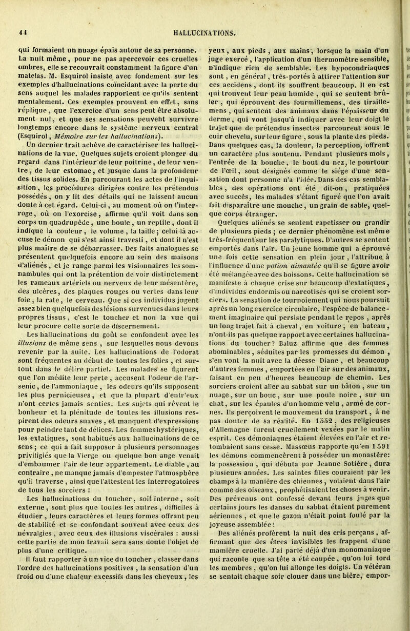 qui formaient un nuage epais aulour de sa personne. La nuit mdme, pour ne pas apercevoir ces cruelles ombres, elle se recouvrait constamment la figure d’un matelas. M. Esquirol insisle avec fondement sur les exemples d’halkicinalions coincidant avec la perte du sens auquel les malades rapporLent ce qu’ils sentent menlalement. Ces exemples prouvent en effet, sans replique, que l’exercice d’un sens pent elre absolu- ment nul, et que ses sensations peuveht survivre longlemps encore dans le syst^me nerveux central (Esquirol, Memolre sur les hallucinations). Un dernier trait achtive de caracteriser les halluci- nations de la vue. Queiques sujets croient plonger du regard dans l’interieur de leur poitrine, de leur ven- tre , de leur estomac, et jusque dans la prol'ondeur des lissus solides. En parcourant les actes de 1 inqui- silion, les procedures dirigees conlre les prelendus possedes, on y lit des details qui ne laissent aucun doute a cet egard. Celui-ci, au moment ou on t’inter- roge, ou on l’exorcise, affirme qu’il voit dans son corps un quadrupede. une boule , un reptile , dont il indique la couleur, le volume, lalaille; celui la ac- cuse le demon qui s’est ainsi travesli, et dont il n’est plus mailre de se debarrasser. Des fails analogues se presenlent quclquefois encore au sein des maisons d’alienes, el je range parmi les visionnaires lessom- nambules qui ont la pretention de voir distinctement les rameaux arleriels ou nerveux de leur mesentdre, des ulcfires, des plaques rouges ou vertes dans leur foie , la rate, le cerveau. Que si ces individus jugent assez bien quelquefois des lesions survenues dans leurs propres lissus, c’est le toucher et non la vue qui leur procure celte sorte de discernement. Les hallucinations du gout se confondent avec les illusions de meme sens , sur lesquelles nous devons revenir par la suite. Les hallucinations de l’odorat sont frequentes au debut de loutes les folies , et sur- lout dans le delire parliel. Les malades se figurent que Ton medite leur perte , accusent l’odeur de I’ar- senic, de l’ammoniaque , les odeurs qu’ils supoosent les plus pernicieuses, et que la plupart d entr’eux n’ont certes jamais senties. Les sujets qui revent le bonheur et la plenitude de loutes les illusions res- pirent des odeurs suaves , et manquent d’expressions pour peindre taut de delices. Les femmes hysteriques, les extatiques, sont habitues aux hallucinations de ce sens; ce qui a fait supposer a plusieurs personnages priviligies que la Vierge ou quelque bon ange venait d’embaumer Pair de leur apparlement. Le diable , au contraire , ne manque jamais d’empesler I’atmospbtire qu’i! traverse, ainsi que Paltestent les interrogators de tous les sorciers ! Les hallucinations du toucher, soil interne, soit externe, sont plus que loutes les aulres-, difficiles a etudier , leurs caractfires et leurs formes olfrant pen de stabilile et se confondant souvent avec ceux des nevralgies, avec ceux des illusions viscerales : aussi celte parlie de inon travail sera sans doute Pobjet de plus d’une critique. II faut rapporler a un vice du toucher , classer dans l'ordre des hallucinations positives , la sensation d’un froid ou d'une chaleur excessifs dans les cheveux , les yeux, aux pieds , aux mains , lorsque la main d’un juge exerce, Papplication d’un thermom6lre sensible, n’indique rien de semblable. Les hypocondriaques sont, en general, trfis-porles a atlirer l’atlenlion sur ces accidens, dont ils souffrent beaucoup. Il en est qui trouvent leur peau humide , qui se sentent bru- ler , qui eprouvent des fourmillemens, des liraille- mens , qui sentent des animaux dans l’epaisseur du derme, qui vont jusqu'a indiquer avec leurdoigtle trajet que de prelendus insectes parcoureut sous le cuir chevelu, sur leur figure , sous la plante des pieds. Dans queiques cas, la douleur, la perception, offrent un caract^re plus soutenu. Pendant plusieurs mois, l’entree de la bouche, le bout du nez; le pourlour de l’ceil, sont designes comme le siege d’une sen- sation dont personne n’a l’idee. Dans des cas sembla- bles, des operations ont ete, dit-on , praliquees avec succtis, les malades s’etant figure que l’on avait fait disparailre une mouclie, un grain de sable, quel- que corps etranger. Queiques alienes se sentent rapetisser ou grandir de plusieurs pieds ; ce dernier phenom&ne est meme tres-frequentsur les paralytiques. D’autres se sentent emporles dans Pair. Un jeune homme qui a eprouve line fois cetle sensation en plein jour , I’attribue a l influence d’une potion aimantee qu’il se figure avoir ete melangee avec des boissons. Celle hallucination se manifesle a chaque crise sur beaucoup d’extatiques, d’individus endormisou narcotises qui se croient sor- ciers. La sensation de tournoiement qui nouspoursuit apres un long exercice circulaire, l’esptice de balance- ment imaginaire qui persisle pendant le repos , aprSs un long trajet fait a clieval, en voiture , en bateau , n’ont-ils pas quelque rapport avec cerlaines hallucina- tions du toucher? Baluz affirme que des femmes abominables, seduiles par les promesses du demon , s’en vont la nuit avec la deesse Diane , et beaucoup d’aulres femmes , emportees en Pair sur des animaux, faisant en pen d’heures beaucoup de chemin. Les sorciers croient alier au sabbat sur un baton , sur un nuage, sur un bouc, sur une poute noire, sur un chat, sur les epaules d’un homme velu , arme de cor- nes. Ils percoivent le mouvement du transport, a ne pas douter de sa realite. En 1552, des religieuses d’Allemagne furenl cruellement vexees par le malin esprit. Ces demoniaques etaient elevees en Pair et re- tombaient sans cesse. Massceus rapporte qu’en 1591 les demons commenc^rent a posseder un monast^re: la possession , qui debuta par Jeanne Sotiere, dura plusieurs annees. Les saintes filles couraient par les champsa la mani^re des cliiennes , volaient dans Pair comme des oiseaux, prophelisaienl les choses a venir. Des prevenus ont confesse devant leurs juges que certains jours les danses du sabbat etaient purement aeriennes , et que le gazon n’elait point foule par la joyeuse assemblee! Des alienes proffirent la nuit des cris percans , af- firmant que des etres invisibles les frappent d’une mamiere cruelle. J’ai parle deja d’un monomaniaque qui raconle que sa lete a ete coupee, qu'on Iui tord les membres , qu’on lui allonge les doigls. Un veteran se sentait chaque soir clouer dans une bitire, empor-