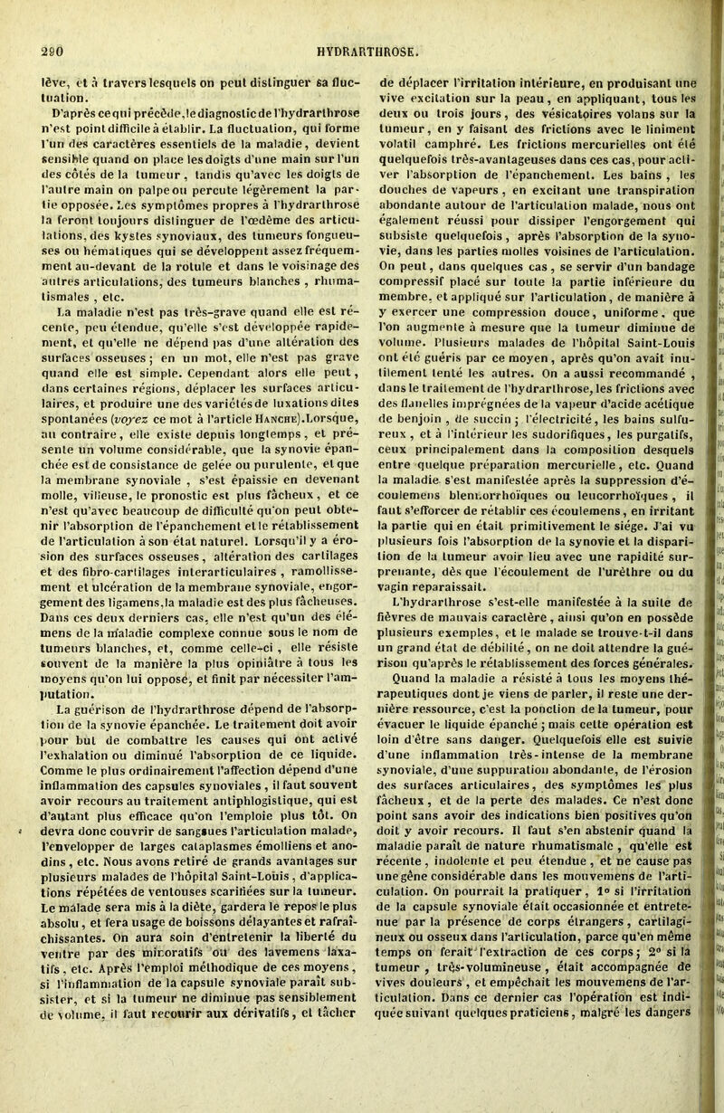 Ifive, eta travcrslesquels on peut dislinguer sa fluc- tuation. D'apr^s cequi precede,le diagnostic del'hydrarlhrose n’est point difficile a etablir. La fluctuation, qui l'orme t un des caracteres essentiels de la maladie, devient sensible quand on place lesdoigts d’one main sur l’un des coles de la Uirrieiir , tandis qu’avec Ies doigls de l’aulre main on palpeou percute leg^rement la par- tie opposee. Les symptomes propres a l'liydrarthrose la feront loujours dislinguer de l’oedfime des articu- lations, des kystes synoviaux, des tumeurs fongueu- ses on hematiques qui se developpent assez frequem- ment au-devant de la rotule et dans le voisinage des aulres articulations, des tumeurs blanches , rhuma- tismales , etc. La maladie n’est pas triis-grave quand elle esl re- cente, pen elendue, qu’elle s’est developpee rapide- ment, et qu’elle ne depend pas d’une alteration des surfaces osseuses ; en un mot, elle n’est pas grave quand elle esl simple. Cependant alors elle peut, dans certaines regions, deplacer les surfaces articu- laires, et produire une des varictesde luxationsdites sponlanees (voyez ce mot a ('article HANCHE).Lorsque, an conlraire, elle existe depuis longlemps, et pre- sente un volume considerable, que la synovie epan- chee esl de consistance de gelee ou purulenle, el que la membrane synoviale , s’est epaissie en devenant molle, villeuse, le pronostic est plus facheux , et ce n’est qu’avec beaucoup de difficulte qu'on peut obte- nir l’absorplion de l’epanchement elle retablissement de I’articulalion a son etat naturel. Lorsqu’i! y a ero- sion des surfaces osseuses, alteration des cartilages et des fibro-carlilages inlerarticulaires , ramollisse- ment et ulceration de la membrane synoviale, engor- gement des ligamens,la maladie est des plus facheuses. Dans ces deux derniers cas, elle n’est qu’un des ele- mens de la nfaladie complexe connue sous le nom de tumeurs blanches, et, comme celle+ci , elle resisle sou vent de la manure la plus opirliatre a tous les inoyens qu’on lui oppose, et finit par necessiter l’am- Jiutation. La guerison de I’hydrarthrose depend de l’absorp- tion de la synovie epanchee. Le traitement doit avoir pour but de combattre les causes qui ont active (’exhalation ou diminue l’absorplion de ce liquide. Comme le plus ordinairement l’affection depend d’une inflammation des capsules synoviales , il faut souvent avoir recours au traitement antiphlogislique, qui est d’autant plus efficace qu’on l’emploie plus t5t. On devra done couvrir de sangsues l’articulation malade, l’envelopper de larges calaplasmes emolliens et ano- dins , etc. Nous avons retire de grands avanlages sur plusieurs malades de I’hopital Saint-Louis , duplica- tions repetees de ventouses scaritiees sur la lumeur. Le malade sera mis a la diSte, gardera le repos le plus absolu , et fera usage de boissons delayanteset rafral- chissantes. On aura soin d’enlretenir la liberie du ventre par des miroralifs ou des lavemens laxa- tifs. etc. Apr£s 1’emploi melhodique de ces moyens, si rinflammation de la capsule synoviale paralt sub- sisler, et si la tumeur ne diminue pas sensiblement de volume, il faut recourir aux derivatifs, et taclier de deplacer l’irritation interieure, en produisanl une vive excitation sur la peau, en appliquant, tous les deux ou trois jours, des vesicatoires volans sur la tumeur, en y faisant des frictions avec le liniment volatil camphre. Les frictions mercurielles ont ele quelquefois tr^s-avanlageuses dans ces cas, pour acli- ver l’absorption de l’epanchement. Les bains , les douches de vapours , en excitant une transpiration abondante autour de l’articulalion malade, nous ont egalement reussi pour dissiper 1’engorgement qui subsiste quelquefois , apr£s 1’absorption de la syuo- vie, dans les parlies molles voisines de l’articulation. On peut, dans quelques cas, se servir d’un bandage compressif place sur toule la partie inferieure du membre, et applique sur l’articulation, de manure a y exercer une compression douce, uniforme, que Ton augmente a mesure que la lumeur diminue de volume. Plusieurs malades de l’hopital Saint-Louis ont etc gueris par ce moyen, aprSs qu’on avait inu- lilement lente les aulres. On a aussi recommande , dans le traitement de l’hydrarlhrose, les frictions avec des fljnelles impregnees de la vapeur d’acide acelique de benjoin , de succin; 1’electricite, les bains sulfu- reux , et a I’interieur les sudorifiques, les purgalifs, ceux principalement dans la composition desquels entre quelque preparation mercurielle, etc. Quand la maladie. s’esl manifestee apres la suppression d’e- coulemens bleni.orrhoiques ou leucorrholques , il faut s’efforcer de retablir ces ecoulemens, en irritant la partie qui en etail primilivement le siege. J’ai vu plusieurs fois 1’absorption de la synovie et la dispari- lion de la lumeur avoir lieu avec une rapidite sur- prenante, d6s que l’ecoulement de l’urdthre ou du vagin reparaissait. L’hydrarlhrose s’est-elle manifestee a la suite de fiSvres de mauvais caractfire, ainsi qu’on en possfide plusieurs exemples, et le malade se trouve-t-il dans un grand etat de debilile, on ne doit attendre la gue- rison qu’apr^s le retablissement des forces generales. Quand la maladie a resiste a tons les moyens the- rapeutiques dont je viens de parler, il reste une der- ni6re ressource, e’est la ponclion de la lumeur, pour evacuer le liquide epanche ; mais celte operation est loin d'etre sans danger. Quelquefois elle est suivie d’une inflammation trfis- intense de la membrane synoviale, d’une suppuration abondanle, de l’erosion des surfaces articulaires, des symptomes les plus facheux , et de la perte des malades. Ce n’est done point sans avoir des indications bien positives qu’on doit y avoir recours. Il faut s’en abstenir quand la maladie parait de nature rhumatismalc , qu’elle est recente , indolente et peu etendue , et ne cause pas uneg£ne considerable dans les mouvemens de l’arti- culation. On pourrait la praliquer, 1° si l’irritation de la capsule synoviale ^lait occasionnee et entrete- nue par la presence de corps elrangers, cartilagi- neux ou osseux dans I’articulation, parce qu’en merae temps on feraitTexlraction de ces corps; 2° si la tumeur , tr^s-volumineuse , elait accompagnee de vives douleurs , et empechait les mouvemens de 1’ar- ticulation. Dans ce dernier cas (’operation est indi- queesuivant quelques praticiens, malgre les dangers t .‘j >r ; '.i! ■ I all '.I sei nil ;jii 'I; ii ■.in '.'ill ■a!, |oe sin fid i (pi A |l!o 111! (iff u nie ifjo lira Si list fc lit! “i: m M Si .'ill (III till Us sill 8tli illl Hij %