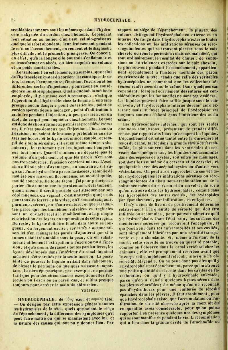 nemblablcs lumeurs sont les memes que dans l’hydro- cele enkyslee du cordon ckez 1’homme. Cependant leur situation au milieu d’un tissu cellulo-graisseux quelquefois fort abondant, leur froissement pendant le coit oil l’accouchemenl, en rendent et le diagnostic jilus difficile , et le pronostic plus grave. On conooit, en effet, qu’a la longue elle pourrait s’enflammer et se transformer en abces, ou bien acquerir un volume et un poids considerables. Le traitement en est lememe, au surplus, quecelui del’bydroceleenkysleedu cordon: lescaustiques,lese- ton, latente, l’acupuncture, 1’incision, l’excisionet les diffcrentes sortes d’injections, pourraient en conse- quence lui eire appliquees. Quelle que soil lamelhode employee, il y a meme ceci a rcmarquer , c’est que l’operation de l bydrocele chez la feinine n’entraine presque aucun danger : point de testiculcs, point de cordon spermatique a menager , point d’infiltration a craindre pendant l’injeclion , a peu pres rien , en un mot, de ce qui peul inquieler chez I'komine. Le tout est done de choisir le mieux parmi ces procedes divers: or, il nest pas douteux que i’injection, 1’incision ou J’excision, ne soient debeaucoup preferables auxau- Ires melbodes. Si le kyste est mince, souple, etrem- pli de simplq serosile, s’il esten meme temps volu- mineux, le traitement par les injections l’emporle sur tout autre. Quaud la luineur ne depasse pas le volume d’un petit ceuf, et que les parois n’en sont pas troj> endurcies, i’iucision couvient mieux. L’exci- sion offrirait plus d’avanlages, au contraire, s’il s’a- gissaitd’une hydrocele a parois lardacees , rempliede matiere ou enaisse, ou lloconneuse, ou moitieliquide, inoitie concrete. De toule fa con , j’ai pour principe de porter l’instrument sur ia paroi culanee dela lumeur, quaud meine il serait possible de l’attaquer par son cote muqueux ou vaginal : c’est une regie que je suis pour tousles foyers ce la vulve, qu’ils soientsanguins, purulents, sereux, ou d’aulre nature, et que j’aiadop-. tee parce que les humidites vulvaires et vaginales sont un obstacle reel a la modification, a la prompte cicatrisation des foyers en suppuration de cette region. Du resle , le kyste doit elre fendu dans toute sa lon- gueur, ou largement excise ; car il n’y a aucune rai- son ici d’en menager les parois. J’ajouterai que si la tumeur etait tres-mobile sous la peau, on en substi- tuerail utilement l’extirpation a l’excisiou T>u a l’inci- sion , et qu’a moins de raisons toules particulieres, les kystes developpes dans l inlerieur du canal inguinal meritent d'etre traites par la seule incision. La possi- bility de pousser le liquide irritant dans l’abdomen , de blesser le peritoine ou quelques vaisseaux impor- tans , l’artere epigastrique, par exempie , ne permet- trait que pour des circonslances exceplionnelles l’in- jeclion ou l'excision en pareil cas, el suffira presque loujours pour arreter la main du chirurgien. Yelpeau. HYDROCEPHALE, de vSwp eau, et *e<paXri tele. — On designe par cette expression generale toutes les hydropisies de la tete, quels que soient le siege del’epanchement, la difference des symptomes qu’il peut faire naitre ou qui se manifestent avec lui, et la nature des causes qui ont pu y donner lieu. Par rapport au siege de l’epanchement, la plupart des auteurs distinguent l'hydrocephale en externe et en interne. On range dans l’hydrocephale externe toutes les collections ou les infiltrations sereuses ou sero- sanguinolentes qui se trouvent placees sous le cuir chevelu ou sous le pcricrane : mais ces maladies', qui sont ordinairement le resultat de chutes , de contu- sions ou de violences exercees sur le cuir chevelu, le plus souvent pendant l’accouchement, appartien- nent specialemeut a l’histoire morbide des parois exterieuresde la tele, tandis que celle des veritable* hydrocephales ne comprend que les collections se- reuses renfermees dans le crane. Dans quelques cas cependant, lorsque l'ecartement des sutures est con- siderable et que les fontanelles ne sont pas ossifiees , les liquides peuvent faire saillie jusque sous le cuir chevelu, et l’hydrocephale interne devenir ainsi ex- lerne; mais le foyer principal de I’hydropisie est toujours contenu d'abord dans l’interieur des os du crane. Les hydrocephales internes, qui sont les seules que nous admettrons , presentent de grandes diffe- rences par rapport aux lieux qu’occupcnt les liquides. L’epanchement est situe tautot enlre la dure-mere et les os du crane, tautot dans la grande cavite de l’arach- no’ide, le plus souvent dans les ventricules du cer- veau; dans quelques cas , les liquides sont accumules dans des especes de kystes, soil entre les meninges, soit dans le tissu meme du cerveau et du cervelet, et quelquefois avec des acephaldcystes ou d’autres vers vesiculaires. On peut aussi rapprocher de ces verita- bles hydrocephales les infiltrations sereuses ou scro- sanguinolentes du tissu sous-arachno'idien ou de la substance meme du cerveau et du cervelet; de sorte qu’on relrouve dans les bydrocephales, commedans les hydropisies des autres caviles, des hydropisies par epanchement, par infiltration , et enkystees. 11 n’y a rien de fixe ni de positivement determind relativement a la quantile de serosile qui doit etre infiltree ou accumulee , pour pouvoir admettre qu’il y a hydrocephale. Dans l'etat sain, les surfaces des membranes sereuses qui recouvrent l’encepbale, et qui penetrenl dans ses aufractuosites et ses caviles, sont simplement lubrifiees par une serosile Iranspa- rente et peu abondanle. Si, meme a l’instant de la mort, cette serosite se trouve en quantile notable, comme ou l’observe dans le canal vertebral chez les animaux , elle est promplement resorbee avant que le corps soit completement refroidi, ainsi que l’a ob- serve M. Magendie. On ne peut done pas dire qu’il y a hydrocephale par epanchement, parce qu’on a trouve une petite quahlitc de serosite dans les cavites de l’a- rachno'ide; ou qu’il y a hydrocephale enkystee, parce qu’on a sigmale quelques kystes sereux dans les plexus choro'ides ; de meme qu’on ne reconnait pas d’hydrolhorax pour une cuilleree de serosite epanchee dans les plevres. Il faut absolument, pour que l’hydrocephale exisle, que I’accumulalion ou l’in- filtration de serosite observee apres la mort ait ete en quantile assez considerable, pour qu’on puisse rapporter a sa presence quelqties-uns des symplomes qui se sont manifestos pendant la vie. L’accumulation qui a lieu dans la grande cavite de 1’arachnoido ou