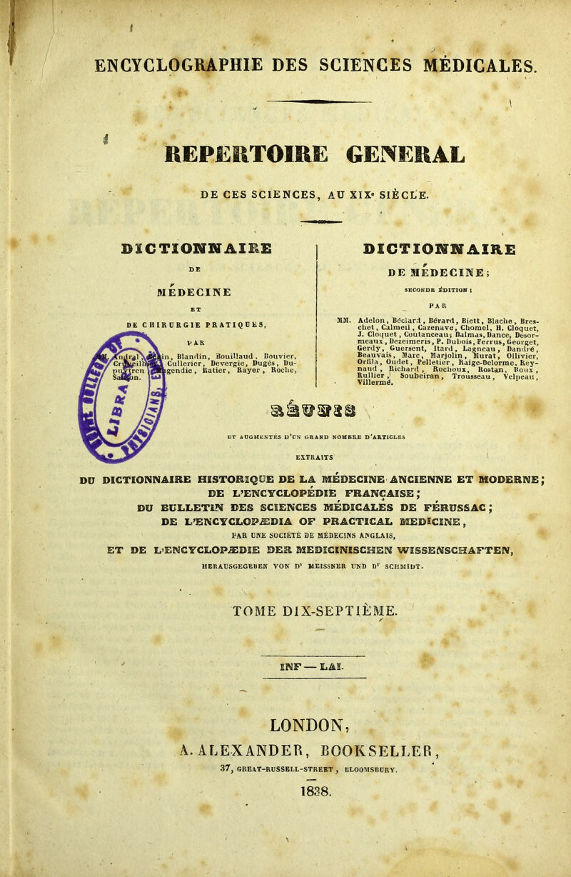 I ENCYCLOGRAPHIE DES SCIENCES MEDICALES. REPERTOIRE GENERAL DE CES SCIENCES, AU XIX« SIECLE. DXCTIONXffAIBE DE MEDECINE DICTIONNAIRE DE MEDECINE; SECOND!* Edition i DE CHIKURGIE PRATIQUES, n, Blanrlin, Bouillaud . Couvier, Cullerier, Devergie, Duges, Du- gendie, llatier, Rayor , Roche, MSI. Adelon, BOclard, Bdrard, Biett, Blache, Bres- chet, Calmeil, Cazenave, Chorael, H. Cloquet, J. Cloquet, Coutanceau-, Balmas, Dance, Dc-sor- raeaux , Dezeimeris, P. Dubois, Ferrus, Georget, Gerdy, Guersent, Hard, hagncau, Dandrd, Beauvais, Marc, Marjolin, Murat, Ollivicr, Oriila, Oudet, Pelletier, Raige-Delorme, Rey- naud , Richard, Rochoux, Itostan, Roux, Rullier , Soubeiran, Trousseau, Velpeau Villermg. ET AUGMENTES D’CN GRAND NOMER.E D’ARTICLES DU DICTIONNAIRE HISTORIQUE DE LA MEDECINE ANCSENNE ET MODERNE DE L’ENC YCLOPEDIE FRANCAISE; DU BULLETIN DES SCIENCES MEDICALES DE FERUSSAC ; DE L’ENCYCLOREDSA OF PRACTICAL MEDICINE, l‘.\R USE SOCtETE DE MEDEC1NS ANGLAIS, ET DE L’ENCYCLOP-ffiDIE DES MEDICINISCHEN WI5SEMSCHAFTEN, UEnAUSGEGEBEK VON D1 MEISSNER URD I)r SCHMIDT. TOME DIX-SEPTIEME. / ENF— LAS. LONDON, A. ALEXANDER, BOOKSELLER, 37, GREAT-RUSSELL-STREET , BLOOMSBURY. 1838.