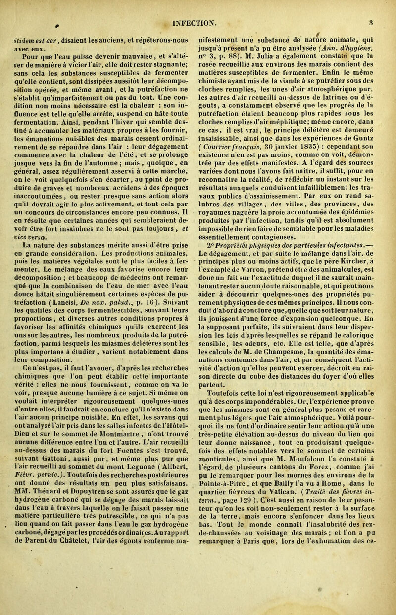 itidem est aer, disaient les anciens, et repelerons-nous avec eux. Pour que l’eau puisse devenir mauvaise, et s’alle- ver de maniere a vicierl'air, elle doit rester stagnanle; sans cela les substances susceptibles de fermenter qu’elle conlient, sont dissipees aussitot leur decompo- sition operee, el meme avant, et la putrefaction ne s’etablit qu’imparfaitement ou pas du tout. Une con- dition non nioins ndcessaire est la chaleur : son in- fluence est telle qu’elle arrete, suspend on hate loule fermentation. Ainsi, pendant l’hiver qui semble des- tine a accumuler les materiaux propres a les fournir, les emanations nuisibles des marais cessent ordinai- rement de se repandre dans Fair : leur degagement commence avec la chaleur de Fete, et se prolonge jusque vers la fin de l’aulomne ; mais , quoique , en general, assez regulierement asservi a celte marche, on le voit quelquefois s’en e'carter, au ppint de pro- dnire de graves et nombreux accidens a des epoques inaccoutumees , ou rester presque sans action alors qu’il devrait agir le plus aclivement, et tout cela par un concours de circonstances encore peu connues. II en resulte que certaines annees qui sembleraient de- voir etre fort insalubres ne le sent pas loujours , et vice versa. La nature des substances merite aussi d’etre prise en grande consideration. Les productions animales, puis les malieres vegelales sont le plus faciles a fer- menter. Le melange des eaux favorise encore leur decomposition ; et beaucoup demedecins ont remar- que que la combinaison de l’eau de mer avec l’eau douce hatait singulierement certaines especes de pu- trefaction (Lancisi, De nox. palud., p. 16). Suivant les qualites des corps fermentescibles, suivant leurs proportions, et diverses autres conditions propres a favoriser les affinites chimiques qu’ils exercent les uns sur les autres, les nombreux produits de la putre- faction, parmi lesquels les miasmes deleteres sont les plus importans a etudier, varient notablement dans leur composition. Ce n est pas, il faut l’avouer, d’apres les recherches chimiques que I’on peut etablir celte imporlante verile : elles ne nous fournissent, comme on va le voir, presque aucune lumiere a ce sujet. Si meme on voulait interpreter rigoureusement quelques-unes d’entre elles, il faudrait en conclure qu’il n’existe dans l’air aucun principe nuisible. En effet, les savans qui out analyse Fair pris dans les salles infectes de l’Hotel- Dieu et sur le sommet de Montmartre , n’ont trouve aucune difference entre l’un et l’autre. L’air recueilli au-dessus des marais du fort Fuentes s’est trouve, suivant Gattoni, aussi pur, et meme plus pur que Fair recueilli au sommet du mont Leguone ( Alibert, Fievr. pernic.). Toutefois des recherches posterieures ont donne des resultats un peu plus satisfaisans. MM. Tbenard et Dupuytren se sont assures que le gaz hydrogene carbone qui se degage des marais laissait dans l’eau a travers laquelle on le faisait passer une matiere parliculiere ties putrescible, ce qui n’a pas lieu quand on fait passer dans l’eau le gaz hydrogene carbone,degage par les procedesordinaires.Au rapport de Parent du Chatelet, l’air des egouts renferme ma- nifeslemenl une substance de nature animale, qui jusqu’a present n’a pu etre analysee (Ann. d’hygiene. n° 3, p. 88). M. Julia a egalement constate que fa rosee recueillie aux environs des marais contient des matieres susceptibles de fermenter. Enfin le meme chimiste ayant mis de la viande a se putrefier sous des cloches remplies, les unes d’air atmospherique pur, les autres d’air recueilli au-dessus de latrines ou d’e- gouts, a constamment observe que les progres de la putrefaction etaient beaucoup plus rapides sous les cloches remplies d’air mephitique; meme encore, dans ce cas, il est vrai, le principe deletere est demeurd insaisissable, ainsi que dans les experiences de Guiitz ( Courrier frangais, 30janvier 1835) : cependant son existence n’en est pas moins, comme on voit, demon- tree par des effets manifestes. A l’egard des sources variees dontnous 1’avons fait naitre, il suffit, pour en reconnailre la realile, de reflechir un instant sur les resultats auxquels conduisent infailliblemenl les tra- vaux publics d’assainissement. Par eux on rend sa- lubres des villages, des villes, des provinces, des royaumes naguere la proie accoulumee des epidemics produites par l’infection, tandis qu’il est absolument impossible de rien faire de semblable pour les maladies essentiellement contagieuses. 2° Proprieles physiques des partieules infectantes.— Le degagement, et par suite le melange dans l’air, de principes plus ou moins actifs, que le pere Kircher, a l’exemple de Yarron, pretend etre des animalcules, est done un fait sur l’exactitude duquel il ne saurail main- tenant rester aucundoule raison liable, et qui peut nous aider a decouvrir quelques-unes des proprieles pu- rement physiques de ces memes principes. Il nous con- duit d’abordaconclureqne,quelle quesoitleur nature, ils jouissent d’une force d’expansion quelconque. Eu la supposant parfaite, ils suivraient dans leur disper- sion les lcis d’apres lesquelles se repand le calorique sensible, les odeurs, etc. Elle est telle, que d’apres les calculs de M. de Champesme, la quantite des ema- nations contenues dans Fair, et par consequent l’acti- vite d’action qu’elles peuvent exercer, decroit en rai- son directe du cube des distances du foyer d’ou elles parlent. Toutefois cette loi n’est rigoureusement applicable qu a descorpsimponderables. Or,l’experienceprouve que les miasmes sont en general plus pesans et rare- ment plus legers que l’air atmospherique. Yoila pour- quoi ils ne font d’ordinaire sentir leur action qua une tres-petite elevation au-dessus du niveau du lieu qui leur donne naissance, tout en produisant quelque- fois des effets notables vers le sommet de certains monticules, ainsi que M. Monfalcon l’a constate a Fegard. de plusieurs cantons du Forez, comme j’ai pu le remarquer pour les mornes des environs de la Pointe-a-Pitre , et que Bailly 1’a vu a Rome, dans le quartier fievreux du Vatican. (Traite des fievres in- term. , page 129 ). C’est aussi en raison de leur pesan- teur qu’on les voit non-seulement rester a la surface de la terre, mais encore s’enfoncer dans les lieux bas. Tout le monde connait 1’insalubrile des rez- de-chaussees au voisinage des marais ; et Fon a pu remarquer a Paris que, lors de l’exhuraalion des ca-