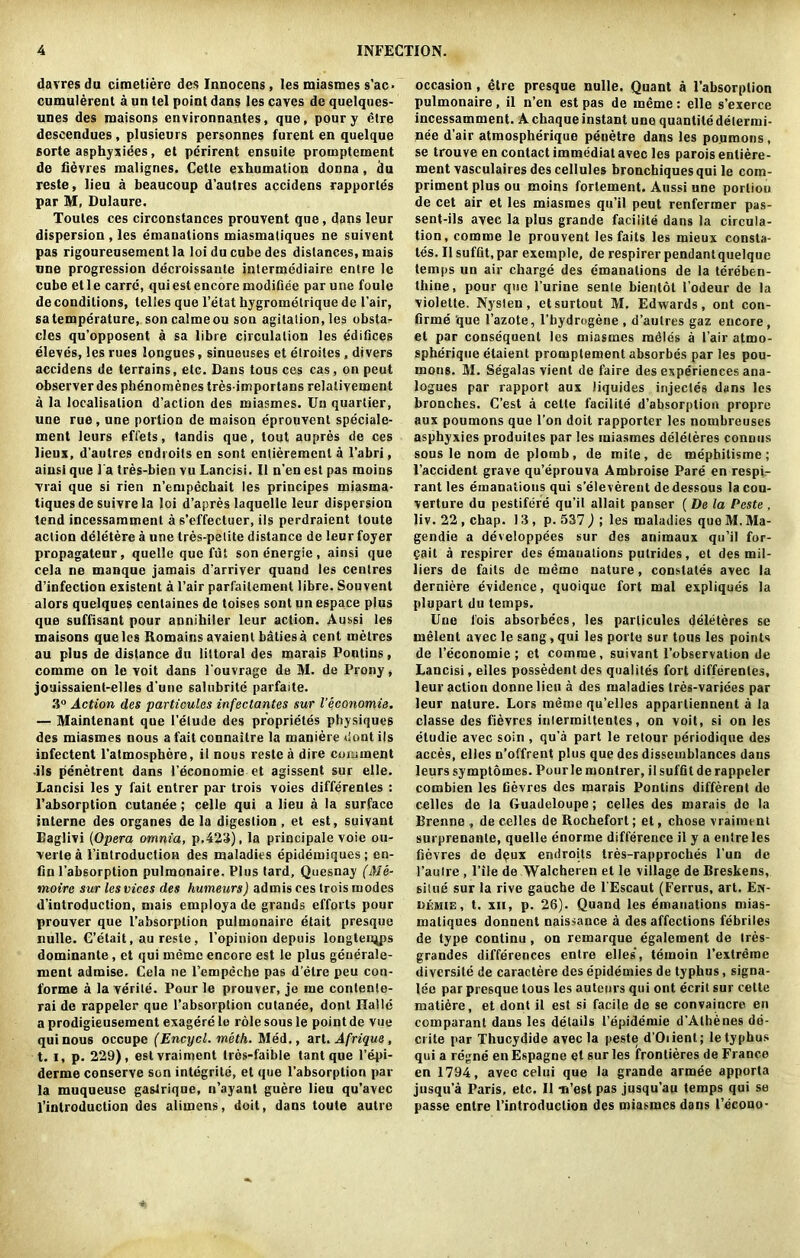 davres du cimetiere des Innocens, les miasmes s’ac- cumulerent a un lei point dans les caves de quelques- unes des maisons environnantes, que, pour y etre descendues , plusieurs personnes furent en quelque sorte asphyxiees, et perirent ensuite promptement de fievres malignes. Cette exhumation donna, du reste, lieu a beaucoup d’autres accidens rapportes par M, Dulaure. Toutes ces circonstances prouvent que, dans leur dispersion , les emanations miasmaliques ne suivent pas rigoureusementla loidu cube des distances, mais une progression decroissante intermediaire entre le cube etle carre, quiestencore modifiee par une foule de conditions, telles que l’etat hygromelrique de Fair, satemperature, soncalmeou son agitation,les obsta- cles qu’opposent a sa libre circulation les edifices eleves, les rues longues, sinueuses et elroiles, divers accidens de terrains, etc. Dans tous ces cas, on peut observer des phenomenes tresimportans relalivement a la localisation d’action des miasmes. Un quartier, une rue, une portion de maison eprouvent speciale- ment leurs efl'ets, tandis que, tout aupres de ces lieux, d’autres endioits en sont entierement a 1’abri, ainsi que Fa tres-bien vu Lancisi. 11 n’en est pas moius vrai que si rien n’empechait les principes miasma- tiques de suivre la ]oi d’apres laquelle leur dispersion tend incessamment a s’effectuer, ils perdraient toute action deletere a une tres-petite distance de leur foyer propagateur, quelle que fut son energie, ainsi que cela ne manque jamais d’arriver quand les centres d’infection existent a Fair parfailemenl libre. Souvent alors quelques centaines de toises sont un espace plus que suffisant pour annihiler leur action. Aussi les maisons que les Romaics avaienl batiesa cent metres au plus de distance du littoral des marais Pontins, comme on le voit dans Fouvrage de M. de Prony, jouissaienl-elles d’une salubrite parfaite. 3° Action des particules infectantes sur Veconomis, — Maintenant que l’elude des proprietes physiques des miasmes nous a fait connaitre la maniere dontils infectent l’atmospbere, il nous reste a dire comment .ils penetrent dans l economie et agissent sur elle. Lancisi les y fait entrer par trois voies differentes : l’absorption cutanee; celle qui a lieu a la surface interne des organes de la digestion , et est, suivant Eaglivi (Opera omnia, p.423), la principale voie ou- verle a Fintroduction des maladies epidemiques ; en- fin l’absorption pulmonaire. Plus tard, Quesnay (Me- moire sur lesvices des humeurs) admis ces trois modes d’introduction, mais employa de grands efforts pour prouver que l’absorplion pulmonaire etait presque nulle. C’etait, au reste, l’opinion depuis longteiups dominante, et qui memo encore est le plus geuerale- ment admise. Cela ne Fempeche pas d’etre peu con- forme a laverile. Pourle prouver, je me contente- rai de rappeler que l’absorption cutanee, dont Halle a prodigieusement exagere le role sous le point de vue qui nous occupe (Encycl. meth. Med., art. Afrique, t. i, p. 229), estvraiment tres-faible tant que l’epi- derme conserve son integrite, et que l’absorption par la muqueuse gastrique, n’ayant guere lieu qu’avec l’inlroduction des alimens, doit, dans toute autre occasion , etre presque nulle. Quant a l’absorption pulmonaire , il n’en est pas de meme: elle s’exerce incessamment. A chaque instant une quantile delermi- nee d’air atmospherique penetre dans les po.umons, se trouve en contact immediat avec les paroisenliere- ment vasculaires des cellules bronchiquesqui le com- priment plus ou moins fortement. Aussi une portion de cet air et les miasmes qu’il peut renfermer pas- sent-ils avec la plus grande faciiite dans la circula- tion, comme le prouvent lesfaits les mieux consta- tes. Il suffit,par exemple, de respirerpendantquelque temps un air charge des emanations de la tereben- thine, pour que l’urine sente bientot Fodeur de la violette. Nysten, etsurtout M, Edwards, ont con- firme que Fazote, l’hydrogene , d’aulres gaz encore, et par consequent les miasmes radles a Fair atmo- spherique etaient promptement absorbes par les pou- mons. M. Segalas vient de faire des experiences ana- logues par rapport aux liquides injectes dans les brooches. C’est a celte faciiite d’absorption propre aux poumons que l’on doit rapporter les nombreuses asphyxies produites par les miasmes deleleres connus sous le nom de plomb, de mite, de mephitisme; l’accident grave qu’eprouva Ambroise Pare en respi- rant les emanations qui s’eleverent dedessous la cou- verture du pestifere qu’il allait panser ( De la Peste , liv. 22 , chap. 13, p. 537 ) ; les maladies que M. Ma- gendie a developpees sur des animaux qu’il for- fait a respircr des emanations putrides, et des mil- liers de fails de memo nature, constates avec la derniere evidence, quoique fort mal expliques la plupart du temps. Une fois absorbecs, les particules deleteres se melent avec le sang, qui les porte sur tous les points de Feconomie ; et comme, suivant l’observalion de Lancisi, elles possedent des qualiles fort differentes, leur action donnelieu a des maladies tres-variees par leur nature. Lors memo qu’elles appartiennent a la classe des fievres inlermittentes, on voit, si on les etudie avec soin , qu’a part le retour periodique des acces, elles n’offrent plus que des dissemblances dans leurs symptomes. Pourle montrer, il suffil de rappeler combien les fievres des marais Pontins different do celles de la Guadeloupe; celles des marais de la Brenne , de celles de Rochefort; et, chose vraimtnt surprenante, quelle enorme difference il y a entre les fievres de deux endroits tres-rapproches Fun de l’autre , File de Walcheren et le village de Breskens, situe sur la rive gauche de l’Escaut (Ferrus, art. En- t. xii, p. 26). Quand les emanations mias- maliques donnent naissance a des affections febriles de type continu , on remarque egalement de Ires- grandes differences entre elles, teinoin l’extrerae diversite de caractere des epidemies de typhus, signa- lee par presque tous les auteurs qui ont ecrit sur celte matiere, et dont il est si facile de se convaincre en comparant dans les details Fepidemie d’Athenes de- crite par Thucydide avec la peste d’Oiienl; le typhus qui a regne enEspagne et sur les frontieres de France en 1794, avec celui que la grande armee apporta jusqu’a Paris, etc. Il Ti’est pas jusqu’au temps qui se passe entre Fintroduction des miasmes dans l’econo-