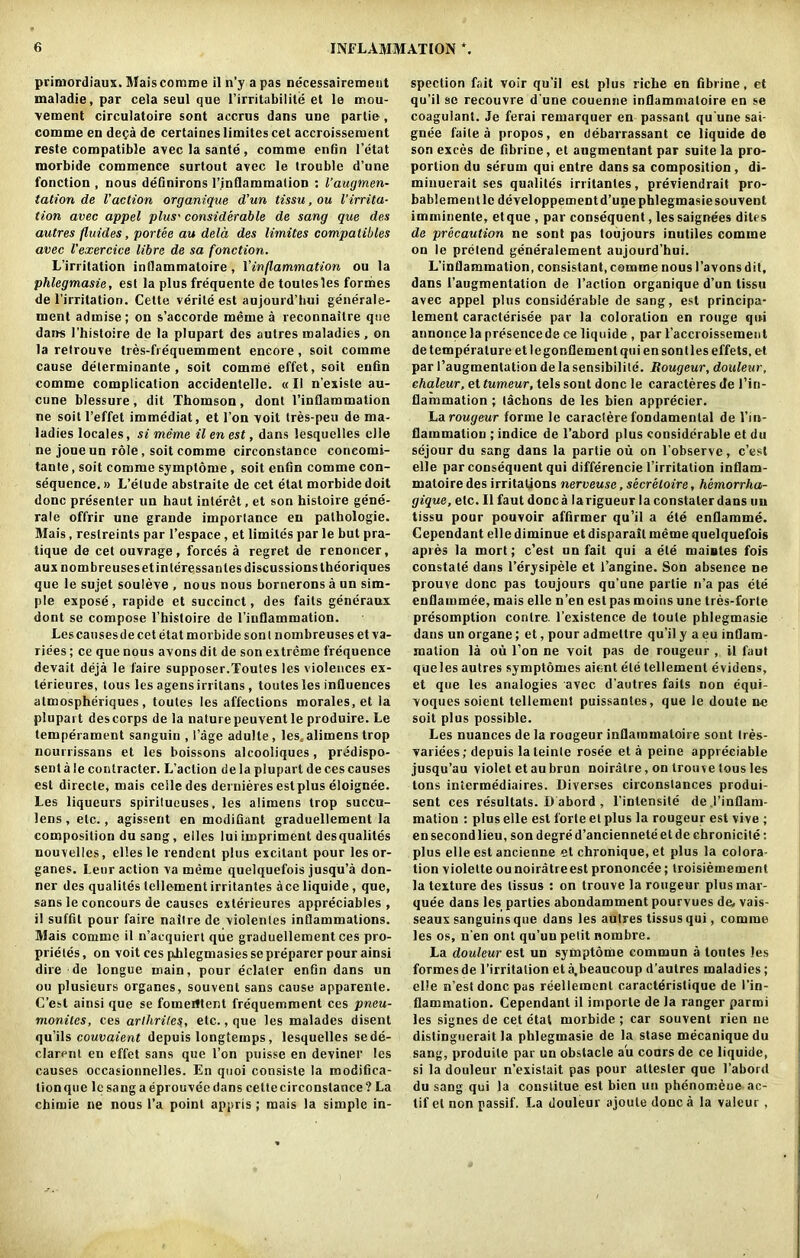 primordiaux. Mais comme il n’y a pas necessairement maladie.par cela seul que l’irritabilite et le inou- vement circulatoire sont accrus dans une partie, comme en dega de certaines limites cet accroissement reste compatible avec la sante , comme enfin l’etat morbide commence surtout avec le trouble d’une fonction , nous definirons l’inflammation : l’augmen- tation de Vaction organique d’un tissu, ou l’irrita- tion avec appel plus' considerable de sang que des autres fluides, portee au dela des limites compatibles avec Vexercice libre de sa fonction. L’irritation inllammatoire , Xinflammation ou la phlegmasie, est la plus frequente de toutesles formes de l’irritation. Cette verile est aujourd’hui generale- ment admise; on s’accorde meme a reconnaitre que dans 1’hisloire de la plupart des autres maladies , on la relrouve tres-fiequemment encore, soit comme cause determinante , soit comme effet, soit enfin comme complication accidentelle. «II n’existe au- cune blessure, dit Thomson, dont Finflammation ne soit 1’effet immediat, et Ton voit tres-peu de ma- ladies locales, si meme il en est, dans lesquelles clle ne joue un role, soit comme circonstance coneorni- tante, soit comme symptdme, soit enfin comme con- sequence. » L’elude abstraite de cet etat morbide doit done presenter un haut interet, et son histoire gene- rate offrir une grande imporlance en palhologie. Mais, restreints par l’espace, et limites par le but pra- tique de cet ouvrage, forces a regret de renoncer, aux nombreusesetinleressantes discussions theoriques que le sujet souleve , nous nous borneronsa un sim- ple expose, rapide et succinct, des faits generaux dont se compose l’histoire de l’inflammation. Les causes de cet etat morbide son! nombreuses et va- rices ; ce que nous avons dit de son extreme frequence devait deja le l'aire supposer.Toutes les violences ex- lerieures, tous les agens irritans, toutes les influences atmospheriques , toutes les affections morales, et la plupart des corps de la nature peuvent le produire. Le temperament sanguin , l’age adulle, les, alimens trop nourrissans et les boissons alcooliques, predispo- sent a le contracted L’action dela plupart de ces causes est direcle, mais ceile des dernieres est plus eloignee. Les liqueurs spirilueuses. les alimens trop succu- lens, etc., agissent en modifiant graduellement la composition dusang, elles lui impriment desqualites nouvelles, elles le rendent plus excitant pour les or- ganes. Lenr action va meme quelquefois jusqu’a don- ner des qualites tellement irritantes ace liquide, que, sans le concours de causes exterieures appreciates , i! suffit pour faire nailre de violentes inflammations. Mais comme il n’acquiert que graduellement ces pro- prieles, on voit ces phlegmasies se preparer pour ainsi dire de longue main, pour eclaler enfin dans un ou plusieurs organes, souvent sans cause apparenle. C’esl ainsi que se fomerttent frequemroent ces pneu- monites, ces arthrites, etc., que les malades disent qu’ils couvaient depuis longteinps, lesquelles se de- clarer)! en effet sans que I’on puisse en deviner les causes occasionnelles. En quoi consiste la modifica- tion que le sang aeprouveedans celtecirconstance? La chimie ne nous l’a point appris ; mais la simple in- spection fait voir qu’il est plus riche en fibrine, et qu’il se recouvre d'une couenne inllammatoire en se coagulant. Je ferai remarquer en passant qu une sai- gnee faile a propos, en debarrassant ce liquide de son exces de fibrine, et augmentant par suite la pro- portion du serum qui entre dans sa composition , di- minuerait ses qualites irritantes, previendrait pro- bablementlc deYeloppementd’upe phlegmasie souvent imminente, et que , par consequent, les saignees dites de precaution ne sont pas toujours inutiles comme on le pretend generalement aujourd’hui. L’inflammation, consistant, comme nous l’avons dit, dans faugmentation de Faction organique d’un tissu avec appel plus considerable de sang, est principa- lement caracterisee par la coloration en rouge qui annonce la presence de ce liquide , par l’accroissement de temperature et legonflement qui en sont les effets, et par Faugmentation de la sensibilite. Rougeur, douleur, ehaleur, et tumeur, tels sont done le caracteres de Fin- flammation ; tachons de les bien apprecier. La rougeur forme le caractere fondamental de Fin- flammation ; indice de l’abord plus considerable et du sejour du sang dans la partie ou on l'observe, e’est elle par consequent qui differencie l’irritation intlam- matoire des irritations nerveuse, secretaire, hemorrha- gique, etc. Il faut done a larigueur la constaler dans un tissu pour pouvoir affirmer qu’il a ele enflamme. Cependant elle diminue et disparail meme quelquefois apres la mort; e’est un fait qui a ete maisles fois constate dans l’erysipele et l’angine. Son absence ne prouve done pas toujours qu’une partie n’a pas ete enflainmee, mais elle n’en est pas moins une tres-forte presomption conlre. l’existence de toule phlegmasie dans un organe; et, pour admeltre qu’il y a eu inflam- mation la ou l’on ne voit pas de rougeur , il faut queles autres symptomes aient ele tellement evidens, et que les analogies avec d’autres faits non equi- voques soient tellement puissantes, que le doute ne soit plus possible. Les nuances dela rougeur inflammaloire sont Ires- variees; depuis la teinte rose'e eta peine appreciable jusqu’au violet et au brun noiratre, on trome tous les tons intermediaires. Diverses circonstances produi- sent ces resultats. D abord , Fintensite de .Finflam- mation : plus elle est forte et plus la rougeur est vive ; en second lieu, son degred’ancienneteet de chronicite: plus elle est ancienne et chronique, et plus la colora- tion violetteounoiratreest prononcee; troisiemement la texture des tissus : on trouve la rougeur plus mar- quee dans les parties abondamment pourvues de, vais- seaux sanguinsque dans les autres tissus qui, comme les os, n’en ont qu’uu petit nombre. La douleur est un symptdme commun a toutes les formes de l’irritalion et a,beaucoup d’autres maladies; elle n’est done pas reellemenl caracteristique de Fin- flammation. Cependant il importe de la ranger parmi les signes de cet etat morbide ; car souvent rien ne distinguerait la phlegmasie de la stase mecaniquedu sang, produite par un obstacle a'u cours de ce liquide, si la douleur n’existait pas pour allester que Fabord du sang qui la conslitue est bien un phenomeue ac- tif el non passif. La douleur ajoule done a la valeur ,