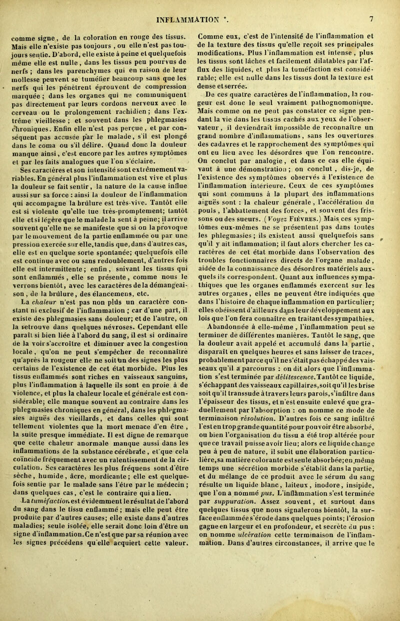 comme signe, tie la coloration en rouge des tissus. Mais elle n’exisle pas loujours , ou elle n'est pas lou- joui s senlie. D’abord, elle existe a peine el quelquefois meme elle est nulle, dans les tissus peu pourvus de nerfs ; dans les parenchyines qui en raison de leur mollesse peuvent se timelier beaucoup sans que les nerfs qui les penelrent eprouvent de compression marquee ; dans les organes qui ne communiquent pas directement par leurs cordons nerveux avec le cerveau ou le prolongement rachidien ; dans 1 ex- treme vieillesse ; et souvent dans les phlegmasies chroniques. Enfin elle n’est pas perfue , et par con- sequent pas aceusee par le malade, s'il est plonge dans le coma ou s’il delire. Quand done la douleur manque ainsi, e’est encore par les autres symptomes et par les laits analogues que l’on s'eclaire. Ses caracleres et son intensite sont extiemement va- riables. En general plus l’inflammation est vive et plus la douleur se faitsentir, la nature de la cause indue aussi sur sa force : ainsi la douleur de l’inflammation qui accompagne la brulure est tres-vive. Tantot elle est si violente qu’elle tue tres-prouiptement; tantot elle et si legere que le malade la sent a peine; ilarrive souvent qu’elle ne se manifeste que si on la provoque par le mouvement de la partie enilammee ou par une pression exercee sur elle.tandis que,dans d'autres cas, elle est en quelque sorle sponlanee; quelquefois elle est continue avee ou sans redoublement, d’autres fois elle est intermittente; enfin, snivant les tissus qui sont enfiammes , elle se preseute, comme nous le verrons bientot, avec les caracteresdelademangeai- son , de la brulure, des elancemens, etc. La chaleur n’est pas non pills un caractere con- stant ni exclusif de l’inflammalion ; car d’une part, il exisle des phlegmasies sans douleur; et de l’autre, on la vetrouve dans quelques nevroses. Cependant elle parait si bien liee a l’abord du sang, il est si ordinaire de la voir s’accroitre et diminuer avec la congestion locale, qu’on ne peut s’empecher de reconnaitre qu’apres la rougeur elle ne soiPun des signes les plus certains de l’existence de cet elat morbide. Plus les tissus enfiammes sont riches en vaisseaux sanguins, plus 1’iuQammation a laquelle ils sont en proie a de violence, et plus la chaleur locale et generale est con- siderable; elle manque souvent au conlraire dans les phlegmasies chroniques en general, dans les phlegma- sies aigues des vieillards, et dans celles qui sont tellement violentes que la mort menace d’en etre , la suite presque immediate. Il est digne de remarque que cette chaleur anormale manque aussi dans les inflammations de la substance cerebrate , et'que cela coincide frequement avec un ralentissemeut de la cir- culation. Ses caracleres les plus frequens sont d'etre seche, humide, acre, mordicanle; elle est quelque- fois sentie par le malade sans l’elre parle medecin; dans quelques cas, e’est le contraire qui a lieu. La <Mme/actiOJvestevidemmeulleresullatde l’abord du sang dans le tissu enflamme; mais elle peut etre produile par d’autres causes; elle existe dans d’autres maladies; seule isolee, elle serait done loin d’etre un signe d'inflammalion.Ce n’est que parsa reunion avec les signes precedens qu elle acquiert cette valeur. Comme eux, e’est de l’intensite de 1’infiammation et de la texture des tissus qu’elle refoit ses principales modifications. Plus l’inflammation est intense , plus les tissus sont laches et facilement dilalables par l’af- flux des liquides, et plus la tumefaction est conside- rable; elle est nulle dans les tissus dont la texture est dense etserree. Da ces quatre caracleres del’infiammation, la rou- geur est douc le seul vraiment palhognomonique. Mais comme on ne pent pas constater ce signe pen- dant la vie dans les tissus caches aux yeux de l’obser- vateur, il deviendrait impossible de reconnaitre un grand nombre d’infiammalions, sans les ouverlures des cadavres et le rapprochement des symptomes qui ont eu lieu avec les desordres que l’on rencontre. On conclut par analogic, et dans ce cas elle equi- vaut a une demonstration ; on conclut , dis-je, de 1’existence des symptomes observes a l’exisleuce de l’inflammation inlerieure. Ceux de ces symptomes qui sont communs a la plupart des inflammations aigues sont : la chaleur generale , l’acceleration du pouls , l’abbatlement des forces, et souvent des fris- sons oudes sueurs. (Voyez Fievres.) Mais ces symp- tomes eux-memes ne se presenlent pas dans toutes les phlegmasies; ils existent aussi quelquefois sans qu’il y ait inflammation; il faut alors chercher les ca- racteres de cet etat morbide dans l’observation des troubles fonctionnaires directs de l’organe malade, aidee de la connaissance des desordres raateriels aux- quels ils correspondent. Quant aux influences sympa- thiques que les organes enfiammes exercent sur les autres organes, elles ne peuvent etre indiquees que dans l’histoire de chaque inflammation en parliculier; elles obeissent d’ailleurs dans leur developpement aux lois que l’on fera connaitre en traitantdessympathies. Abandonuee a elle-meme , l’inflammation peut se terminer de differentes manieres. Tantot le sang, que la douleur avait appele et accumule dans la partie, disparait en quelques heures et sans laisscr de traces, probablementparce qu’il ne s’etait pas echappe des vais- seaux qu’il a parcourus : on dit alors que l’inflamma- tion s’est terminee par delitescence.Tantot ce liquide, s’echappant des vaisseaux capillaires,soit qu’il les brise soitqu’il transsude a Ira vers leurs parois,s’infillre dans l’epaisseur des tissus, el n est ensuite enleve quegra- duellement par l’absorption : on nomme ce mode de terminaison resolution. D’autres fois ce sang infiltre Festentrop grande quantile pour pou voir etre absorbe, ou bien l’organisation du tissu a ele trop alleree pour quece travail puisseavoir lieu; alors ce liquide change peu a peu de nature, il subit une elaboration particu- liere.sa malierecolorante estseule absorbee;en jneme temps une secretion morbide s’elablit dans la partie, et du melange de ce produit avec le serum du sang resulle un liquide blanc, laileux, inodore, insipide, que l’on a nomme pus. L’infl&mmation s’est terminee par suppuration. Assez souvent, et surtout dans quelques tissus que nous signalerons bientot, la sur- faceenflammees’erodedans quelques points; l’erosion gagneen largeur et en profondeur, et secrete du pus : on nomme ulceration cette terminaison de l’inflam- malion. Dans d’autres circonstances, il arrive que le