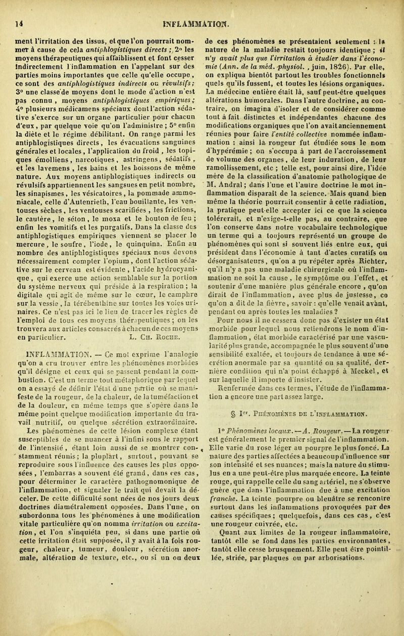 ment 1’irritation des tissus, clquel’on pourraitnom* mer a cause do ceJa antiphlogistiques directs ; 2° les moyens therapeutiques qui affaiblissent et font cesser indirectemcnt 1 inflammation en l’appelant sur des parties moins importantes que celle qu’elle occupe , ce sont des antiphlogistiques indirects ou revulsifs; 3° one classe'de moyens dont le mode d’action n’est pas connu , moyens antiphlogistiques empiriques; 4° plusieurs medicamens speciaux dont Faction seda- tive s’exerce sur un organe particulier pour chacun d’eux , par quelque voie qu'on I’adrainistre ; 5° enfin la diete et le regime debililant. On range parmi les antiphlogistiques directs, les evacuations sanguines generales et locales , l’application du froid , les lopi- ques emolliens , narcotiques , astringens, seiialifs , et les lavemens , les bains et les boissons de meme nature. Aux moyens antiphlogistiques indirects ou revulsifs appartiennent les sangsues en petit nombre, les sinapismes , les vesicatoires , la pommade arnmo- niacale, celle d’Aulenrielh, 1’eau bouillante, les ven- touses seches , lesventouses scarifiees , les frictions, le cautere, le scton , le moxa et le bouton de feu ; enfin les vomitifs et les purgalifs. Dans la classe des antiphlogistiques empiriques viennent se placer le mercure , le soufre , Fiode , le quinquina. Enfin au nombre des antiphlogistiques speciaux nous devons necessairement compter l’opium , dont Faction seda- tive sur le cerveau estevidenle , 1’acide hydrocyani- que , qui exerce une action semblable sur la portion du systeme nerveux qui pre'side a ia respiration ; la digilale qui agit de meme sur le coeur, le camphre sur la vessie , la terebenthine sur loutes les votes uri- naires. Ce n’est pas ici lelieu de traceries regies de l’emploi de tous ces moyens therapeutiques; on les trouvera aux articles consacres a chacun de ces moyens en particulier. L. Ch. Roche. INFLAMMATION. -- Ce mot exprime 1’analogie qu’on a cru trouver entre les phenomenes morbides qu’il designe et ceux qui se passent pendant la com- bustion. C’esl un (erme tout metaphorique par lequel on aessaye de definir l’etat d une ptfrlie ou sc mani- festede la rougeur, de la chaleur, de la tumefaction et de la douleur, en meme temps que s’opere dans le meme point quelque modification importante du tra- vail nulrilif, ou quelque secretion extraordinaire. Les phenomenes de cette lesion cotnplexe etant susceplibles de se nuancer a l’infini sous le rapport de 1’intensite , etant loin aussi de se montrer con-, ' stamment reunis; la pluplart, surtout, pouvant se reproduire sous l'influence des causes les plus oppo- sees , l’embarras a souvent ete grand, dans ces cas, pour determiner le caraclere pathognomonique de l’inflammation, et signaler le trait qui devait la de- celer. De cette difficulty sont nees de nos jours deux doctrines diametraiement opposees. Dans l’une, on subordonna tous les phenomenes a une modification vitale particuiiere qu'on nomma irritation ou excita- tion, et Ton s’inquieta pen, si dans une partie ou cette irritation etait supposee, il y avait ala fois rou- geur, chaleur, turneur, douleur, secretion anor- male, alteration de texture, etc., ou si un ou deux de ces phenorodnes se prdsentaient senlement : I* nature de la maladie restait toujours idenlique ; »l n'y avait plus que Virritation a etudier dans Veeono- mie (Ann. de la med. physiol. , juin, 1826). Par elle, on expliqua bientot partout les troubles fonctionnels quels qu’ils fussent, et toutes les lesions organiques. La medecine enliere etait ia, sauf peut-etre queiques alterations huinorales. Dans l'autre doctrine, au con- traire, on imagina d’isoler et de considerer comme tout a fait distinctes et independantes chacune des modifications organiques que l’on avaitanciennement reunies pour faire fentite collective nommee inflam- mation : ainsi la- rougeur fut eludiee sous le nom d’hyperemie ; on s’occupa a part de l’accroissement de volume des organes, de leur induration, de leur raraollissement, etc ; telle est, pour ainsi dire, l’idee mere de la classification d’anatomie palhoiogique de M. Andral; dans l'une el l’autre doctrine le mot in- flammation disparait de la science. Mais quand bien meme la theorie pourrait consenlir a cette radiation, la pratique peut elle accepter ici ce que la science tolererait, et n’exige-t-eile pas, au contraire, que 1’on conserve dans notre vocabuiaire technologique un terme qui a toujours represents un groupe de phenomenes qui sont si souvent lies entre eux, qui president dans l’economie a tant d’acles curatifs ou desorganisateurs, qu'on a pu repeter apres Richter, qu’il n'y a pas une maladie cbirurgicale ou 1'inflam- mation ne soit la cause , ie symploroe ou l’effet, et soutenir d’une maniere plus generale encore , qu’on dirait de i'inflammation, avec plus de justesse, co qu’on a ditde la fievre, savoir: qu’elle venait avant, pendant ou apres loutes les maladies ? Pour nous il ne cessera done pas d’exisler un etat morbide pour lequel nous reliendrons le nom d'in- flammalion, etat morbide caracterise par une vascu- larite plus grande, accompagnee le plus souvent d’une sensibiiite exallee, et toujours de tendance a une se- cretion anorraale par sa quantity ou sa qualile, der- niere condition qui n’a point echappe a Meckel, et sur laquelie il importe d'insister. Renfermee dans ces termes, l’e’iude de 1’inflamma- lion a encore une part assez large. § Icr. Peejioeienes de i/inflammation. 1° Phenomenes locaux. — A. Rougeur. — La rougeur est generalement ie premier signal de I’inflammation. Eile varie du rose leger au pourpre leplusfonce. La nature des parlies affectees a beaucoupd’influencc sur son inlensite el ses nuances; maisla nature du stimu- lus en a une peut-etre plus marquee c-ncore. La teinte rouge, qui rappelle celle du sang arteriel, ne s'observo guere que dans I'inflammation due a une excitation franche. La teinte pourpre ou bleuatre se rencontre surtout dans le6 inflammations provoquees par des causes specifiques; quelquefois, dans ces cas, e’est line rougeur cuivree, etc. Quant aux limites de la rougeur inflammaloire, tanlol elle se fond dans les parties environnantes, lantot elle cesse brusquemenl. Elle peut etre poinlil- lee, striee, par plaques ou par arborisations.