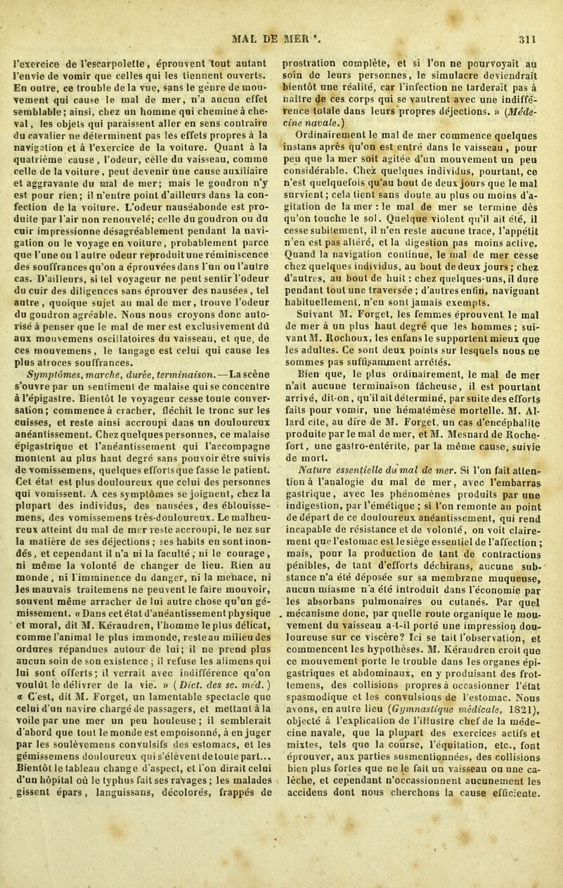 Fcxercice de I'escarpoletle, eprouvcnt tout autant l’envie de vomir que celles qui les tiennent ouverts. En outre, ce trouble de la vue, sans le genre de mou- vement qui cause le mal de mer, n’a aucun effet semblable; ainsi, chez un homme qui cbemine a che- val, les objets qui paraissent aller en sens conlraire du cavalier ne determinent pas les effets propres a la navigation et a l’exercice de la voiture. Quant a la quatriemc cause , l’odeur, celle du vaisseau, comme celle de la voiture , peut devenir tine cause auxiliaire et aggravanle du mal de mer; mais le goudron n’y est pour rien; il n’entre point d’ailleurs dans la con- fection de la voiture. L’odeur nauseabonde est pro- duite par l’air non rcnouvele; celle du goudron ou du cuir impressionne desagreablement pendant la navi- gation ou le voyage en voiture, probablement parce que l’une ou 1 autre odeur reproduitunereminiscence des souffrancesqn’on a eprouveesdans l'un ou l’autre cas. D’ailleurs, si tel voyageur ne peut senlir l’odeur du cuir des diligences sans eprouver des nausees , tel autre, quoique sujet an mal de mer, trouve l’odeur du goudron agreable. Nous nous croyons done auto- rise a penser que le mal de mer est exclusivement du aux mouvemens oscillatoires du vaisseau, et que, de ces mouvemens, le tangage est celui qui cause les plus atroces souffrances. Symptomes, marche, duree, terminaison.—La scene s’ouvre par un sentiment de malaise qui se concentre a l’e’pigastre. Bientot le voyageur cessetoute conver- sation; commenced cracher, flechit le tronc sur les cuisses, et reste ainsi accroupi dans un douloureux aneantissement. Chezquelquespersonnes, ce malaise epigastrique et l’aneantissement qui l'accorapagne monlent au plus haut degre sans pouvoiretre suivis de vomissemens, quelques effortsque fasse le patient. Cet etat est plus douloureux que celui des personnes qui vomissent. A ces symptomes se joignent, chez la plupart des individus, des nausees, des eblouisse- mens, des vomissemens tres-douloureux. Le malheu- reux atteint du mal de mer reste accroupi, !e nez sur la matiere de ses dejections; ses habits ensontinon- des, et cependant il n’a ni la faculte, ni le courage , ni meme la volonte de changer de lieu. Rien au monde , ni l'imminence du danger, ni la menace, ni les mauvais traitemens ne peuvent le faire mouvoir, souvent meme arracher de lui autre chose qu’un ge- missemenl. «Dans cet etat d’aneantissement physique et moral, dit M. Keraudi en, l’homme le plus delicat, comme 1’animal le plus immonde, resteau milieudes ordures repandues autour de lui; il ne prend plus aucun soin de son existence ; il refuse les alimens qui lui sont offerts; il verrait avec indifference qu’on vouliit le delivrer de la vie. » [Diet, des sc. med.) a G'est, dit M. Forget, un lamentable spectacle que celui d’un navire charge de passagers, et mettant a la voile par une mer un peu houleuse ; il semblerait d’abord que tout le monde est empoisonne, a en juger par les soulevemens convulsifs des estomacs, et les gemissemens douloureux qui s’eievent detoute part... Bientot le tableau change d’aspect, el i on dirait celui d’un hopital ou le typhus fait ses raVages; les malades gissent epars, languissans, decolores, frappes de prostration complete, et si l’on ne pourvoyait au soin de leurs personnes, le simulacre deviendrait bientot une realite, car l’infection ne tarderait pas a naitre de ces corps qui se vaulreut avec une indiffe- rence totale dans leurs propres dejections. » (Mede- cine navale.) Ordinairement le mal de mer commence quelques instans apres qu’on est entre dans le vaisseau , pour peu que la mer soit agitee d’un mouvement un peu considerable. Chez quelques individus, pourtant, ce n’est quelquefois qu’au bout de deux jours que le mal survient; celatient sans doute au plus ou moins d’a- gitation de la mer : le mal de mer se termine des qu’on touche le sol. Quelque violent qu’il ait ele, il cesse subilement, il n’en reste aucune trace, l’appelit n’en est pas altere, et la digestion pas moins active. Quand la navigation continue, le mal de mer cesse chez quelques individus, au bout de deux jours; chez d’autres, au bout de huit: chez quelques-uns, il dure pendant lout une traversee ; d’autres enfin, naviguant habituellement, n’en sont jamais exempts. Suivant M. Forget, les femmes eprouvent le inal de mer a un plus haul degre que les hommes; sui- vant M. Rochoux, les enfans le supportent mieux que les adultes. Ce sont deux points sur lesquels nous ne sommes pas suffi^amjnent arretes. Bien que, le plus ordinairement, le mal de mer n’ait aucune terminaison facheuse, il est pourtant arrive, dit-on, qu’il ait determine, par suite des efforts fails pour vomir, une hematemese mortelle. M. Al- lard cite, au dire de M. Forget, un cas d’encephalite produite par le mal de mer, et M. Mesnard de Roche- fort, une gastro-enterite, par la meme cause, suivie de mort. Nature essentielle dumal de mer. Si 1’on fait atten- tion a l’analogie du mal de mer, avec l’embarras gastrique, avec les phenomenes produits par une indigestion, par l’emetique ; si 1’on remonte au point de depart de ce douloureux aneantissement, qui rend incapable de resistance et de volonte, on voit claire- ment quel’estomac est le siege essentielde l’affection; mais, pour la production de tant de contractions penibles, de tant d’efforts dechirans, aucune sub- stance n’a ete deposee sur sa membrane muqueuse, aucun miasrne n’a ele introduit dans l’economie par les absorbans pulmonaires ou cutanes. Par quel . mecanisme done, par quelle route organique le mou- vement du vaisseau a-t-il porle une impression dou- loureuse sur ce viscere? Ici se tait l’observation, et commencent les hypotheses. M. Keraudren croit que ce mouvement porte le trouble dans lesorganes epi- gastriques et abdominaux, en y produisant des frot- temens, des collisions propres a occasionner l’etat spasmodique et les convulsions de l’estomac. Nous avons, en autre lieu (Gymnastique medicate, 1821), objecte a l’explication de 1’illustre chef de la mede- cine navale, que la plupart des exercices aclifs et mixtes, tels que la course, l’equitation, etc., font eprouver, aux parties susmentionnees, des collisions bien plus fortes que ne le fail un vaisseau ou une ca- Jeche, et cependant n’occassionnent aucunement les accidens dont nous cherchons la cause efQcienle.