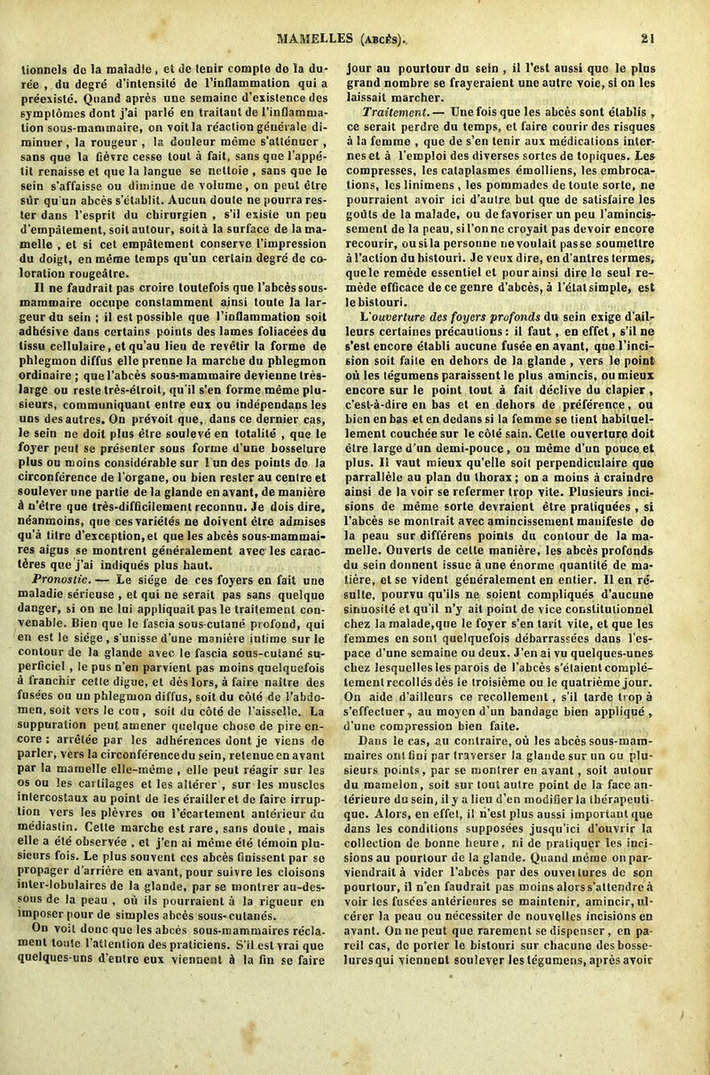 lionnels do la maladie, et dc lenir comple de la du- re'e , da degre d’intensile de l’inflammation qui a preexiste. Quand apres une semaine d’existence des symptomes dont j’ai parle en traitaul de l’inflamma- tion sous-mammaire, on voitla reaction generate di- minuer, la rongeur , la douleur memo s’aUenucr , sans que la fievre cesse tout a fait, sans que l’appe- tit renaisse et que la langue se nettoie , sans que le sein s’affaisse ou diminue de volume, on peul elre sur qu un abces s’etablit. Aucun doute ne pourra Tes- ter dans 1’esprit du chirurgien , s’il esiste un peu d’empalement, soit autour, soita la surface de la ma- melle , et si cet enapatement conserve I’impression du doigt, en merae temps qu’un certain degre de co- loration rougeatre. II ne faudrait pas croire toulefois que l’abces sous- mammaire occupe constamment ainsi toute la lar- geurdu sein ; il est possible que l’inflammation soit adhesive dans certains points des lames foliacees du tissu cellulaire, et qu’au lieu de revetir la forme de phlegmon diffus elle prenne la marche du phlegmon ordinaire; quel’abces sous-mammaire devienne tres- large ou reste tres-elroit, qu'il s’en forme meme plu- sieurs, communiquanl entre eux ou independans les uns desautres. On prevoit que, dans ce dernier cas, le sein ne doit plus elre souleve en totalile , que le foyer peut se presenter sous forme d’une bosselure plus ou moins considerable sur l undes points de la circonference de 1’organe, ou bien rester au centre et soulever une partie de la glande en avant, de maniere d n’etre que tres-difficilement reconnu. Je dois dire, neanmoins, que cesvarietes ne doivenl etre admises qu’a litre d’exception,et que les abces sous-mammai- res aigus se montrent generalement avec les carac- tdres que j’ai indiques plus haut. Pronostic. — Le siege de ces foyers en fait une maladie serieuse , et qui ne serait pas sans quelque danger, si on ne lui appliquait pas le traitement con- venable. Bien que le fascia sous-cutane prol'ond, qui en est le siege, s’unisse d’une maniere intime sur le contour de la glande avec le fascia sous-cuiane su- perficiel , le pus n’en parvienl pas moins quelquefois d franchir cetle digue, et des lors, a faire naitre des fuse'es ou un phlegmon diffus, soitdu cote de i’abdo- men, soit vers le con , soil du cote de Faisselle. La suppuration peut amener quelque chose de pire en- core ; arretee par les adherences dont je viens de parler, vers la circonference du sein, retenueen avant par la maraelle elle-meme , elle peut reagir sur les os ou les cartilages et les alterer , sur les muscles inlercostaux au point de les erailleret de faire irrup- tion vers les plevres ou 1’ecartement anterieur du mediastin. Cette marche est rare, sans doute, mais elle a ete observee , et j’en ai meme ete lemoin plu- sieurs fois. Le plus souvent ces abces finissent par se propager d’arriere en avant, pour suivre les cloisons inter-lobulaires de la glande, par se montrer au-des- sous de la peau , ou ils pourraient a Ja rigueur en imposer pour de simples abces sous-culanes. On vo;l done que les abces sous-mammaires recla- ment toute l’attenlion des pvaticiens. S’il est vrai que quelques-uns d’entre eux viennent h la fin se faire jour au pourtour du sein , il Test aussi que le plus grand nombre se frayeraient une autre voie, si on les laissait marcher. Traitement.— Une fois que les abces sont etablis , ce serait perdre du temps, et faire courir des risques a la femme , que de s’en tenir aux medications inter- nes et a l’emploi des diverses sortes de topiques. Les compresses, les cataplasmes emolliens, les embroca- tions, les linimens , les pommades de toute sorle, ne pourraient avoir ici d’aulre but que de satisfaire les gouts de la malade, ou defavoriser un peu l’amincis- sement de la peau, sil’onne croyait pas devoir encore recourir, ousila personne nevoulait passe soumettre a l’action du bistouri. Je veux dire, en d’antres termes, quele remede essentiel et pour ainsi dire le seul re- mede efficace de ce genre d’abces, a l’etat simple, est lebistouri. L'ouverture des foyers profonds du sein exige d’ail- leurs certaines precautions: il faut, en effet, s’il ne s’est encore etabli aucune fusee en avant, que l’inci- sion soit faiie en dehors de la glande , vers le point ou les tegumensparaissentle plus amincis, oumieux encore sur le point tout a fait declive du clapier, e’est-a-dire en bas et en dehors de preference, ou bien en bas el en dedans si la femme se tient habituel- lement coucheesur le cole sain. Cette ouverture doit etre large d’un demi-pouce, ou meme d’un pouce et plus. Il vaut mieux qu’elle soit perpendiculaire que parrallele au plan du thorax; on a moins a craindre ainsi de Ja voir se refermer trop vite. Plusieurs inci- sions de meme sorte devraient etre pratiquees , si l’abces se monlrait avec amincissement mauifeste de la peau sur differens points du contour de la ma- melle. Ouverts de cetle maniere, les abces profonds du sein doiment issue a une enormc quantile de ma- tiere, et se vident generalement en entier. Il en re- sulte, pourvu qu’ils ne soient compliques d’aucune sinuosite et qu’il n’y ait point de vice constitutionnel chez la malade,que le foyer s’en tarit vite, et que les femmes en sont quelquefois debarrassees dans l’es- pace d’une semaine ou deux. J’en ai vu quelques-uoes chez lesquellesles parois de l’abces s'etaient comple- teraenlrecolldsdes le troisieme ou le quatrieme jour. On aide d’aiileurs co recollement, s’il tarde trop a s’effectuer, au moyen d’un bandage bien applique , d’une compression bien faite. Dans le cas, au contraire, ou les abces sous-maro- maires ont fini par traverser la glande sur un ou plu- sieurs points, par se montrer en avant, soit autour du mamelon, soit sur tout autre point dc la face an- terieure du sein, il y a lieu d’en modifier la tberapeuti- que. Alors, en effet, il n’est plus aussi important que dans les conditions supposees jusqu’ici d’ouvrir la collection de bonne lieure, ni de praliquer les inci- sions au pourtour de la glande. Quand memo on par- viendrait a vider 1’abces par des ouvei lures dc son pourtour, il n’en faudrait pas moins alors s’atleDdre h voir les fusees anterieures se maintenir, amincir,ul- cerer la peau ou necessiter de nouvellcs incisions en avant. On ne peut que rarement se dispenser , en pa- reil cas, de porter le bistouri sur chacune desbosse- luresqui viennent soulever les legumens, apres avoir