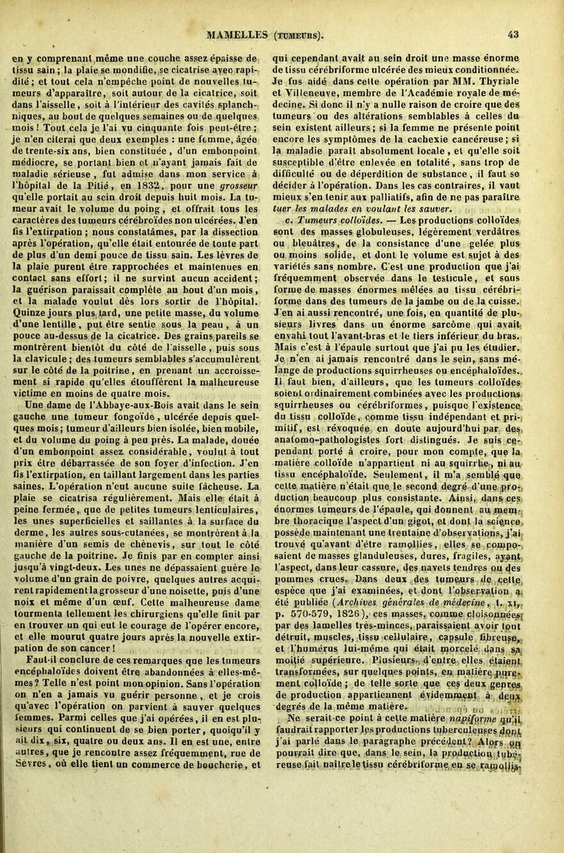 en y comprenanl meme une couche assez epaisse de tissu sain; la plaie se mondifie, sc cicatrise avec rapi- dile; et tout cela n’cmpeche point de nouvelles tu- ineurs d’apparaitre, soit aulour de la cicatrice, soit dans l'aisselle, soit a l’inlerieur des cavites splanch- niques, au bout de quelques semaines on de quelques mois ! Tout cela je l’ai vu cinquante fois peut-etre; je n’en citerai que deux exemples : une femme, agee de trente-six ans, bien constitute, d’un embonpoint mediocre, se porlant bien et u’ayant jamais fait de maladie serieuse , fut admise dans mon service a I’bopital de la Pitie, en 1832, pour une grosseur qu’elle portait au sein droit depuis huit mois. La tu- meur avail le volume du poing, el offrait tous les caracleres des tumeurs cerebroides non ulcerees. J'en fis l’extirpation ; nous constatames, par la dissection apres l’operation, qu’elle etait entouree de loute part de plus d'un demi pouce de tissu sain. Les levres de la plaie purent etre rapprochees et mainlenues en contact sans effort; il ne survint aucun accident; la guerison paraissait complete au bout d’un mois, et la malade voulut des iors sorlir de l'bopilal. Quinze jours plus lard, une petite masse, du volume d’une lenlille, put elre senlie sous la peau , a un pouce au-dessus de la cicatrice. Des grains pareils se montrerent bienlot du cole de l'aisselle, puis sous la clavicule; des tumeurs semblables s’accumulerent sur le cote de la poilritse , en prenant un accroisse- ment si rapide qu’elles etoufferent la malbeureuse victime en moins de quatre mois. Une dame de l’Abbaye-aux-Bois avait dans le sein gauche une tumeur fongoide, ulceree depuis quel- ques mois; tumeur d'ailleurs bien isolee, bien mobile, et du volume du poing a peu pres. La malade, douee d’un embonpoint assez considerable, voulut a tout prix elre debarrassee de son foyer d’infection. J’en fis l’extirpation, en taillant largemenl dans les parties saines. L’operalion n’eut aucune suite facheuse. La plaie se cicatrisa regulierement. Mais elle etait a peine fermee, que de petites tumeurs lenticulaires, les unes superficielles et saillantes a la surface du derme, les autres sous-cutanees, se montrerent a la maniere d’un semis de chenevis, sur tout le cote gauche de la poitrine. Je finis par en compter ainsi jusqu’a vingt-deux. Les unes ne depassaient guere le volume d’un grain de poivre, quelques autres acqui- rentrapidementlagrosseur d’une noisette, puis d’une noix et meme d’un oeuf. Cette malheureuse dame tourmenta tellement les chirurgiens qu’elle finit par en trouver un qui eut le courage de l’operer encore, et elle mourut quatre jours apres la nouvelle extir- pation de son cancer! Faut-il conclure de ces remarques que les tumeurs encephaloi’des doivent etre abandonnecs a elles-me- mes? Telle n’est point monopinion. Sans I’operalion on n’en a jamais vu guerir personne , et je crois qu’avec l’operation on parvient a sauver quelques temmes. Parmi celles que j’ai operees, il en est plu- sicnrs qui conlinuent de se bien porter, quoiqu’il y ait dix, six, quatre ou deux ans. Il en est une, entre autres, que je rencontre assez frequemment, rue de Sevres, ou elle tient un commerce de bouchcrie, et qui cependant avait au sein droit une masse enorme de tissu cerebriforme ulceree des mieux conditionnee. Je fus aide dans celte operation par MM. Thyriale et Villeneuve, membre de l’Academie royale de me- decine. Si done il n’y a nulle raison de croire que des tumeurs ou des alterations semblables a celles du sein existent ailleurs; si la femme ne presenle point encore les symptomes de la cachexie cancereuse; si la maladie parait absolument locale , et qu’elle soit susceptible d’etre enlevee en totality, sans trop de difficulty ou de deperdition de substance, il faut se decider a l’operation. Dans les cas contraires, il vaut mieux s’en tenir aux palliatifs, afin de ne pas parailre tuer les malades en voulant les sauver. c. Tumeurs colloides. — Les productions colloides sont des masses globuleuses, legerement verdalres ou bleuatres, de la consistance d’une gelee plus ou moins solide, et dont le volume est sujet a des varietes sans nombre. C’est une production que j’ai frequemment observee dans le testicule, et sous forme de masses enormes melees au tissu cerebri- forme dans des tumeurs de la jambe ou de la cuisse. J en ai aussi rencontre, une fois, en quantile de plu- sieurs livres dans un enorme sarcome qui avait envahi tout l’avant-bras el le tiers inferieur du bras. Mais c’est a l’epaule surtout que j’ai pu les eludier. Je n’en ai jamais rencontre dans le sein, sans me- lange de productions squirrheuses ou encephaloides.. Il faut bien, d’ailleurs, que les tumeurs colloides soienl ordinairement combinees avec les productions squirrheuses ou cerebriformes, puisque l’cxislence. du tissu collo'ide, comme tissu independant et pri- mitif, est revoquee en doute aujourd’hui par des anatomo-pathologistes fort dislingues. Je suis ce- pendant porte a croire, pour mon compte, que la maliere colloide n’appartieut ni au squiri he-, ni au tissu encephalofde. Seulement, il m’a semble que cette maliere n etait que. le second degre d’une pro- duction beaucoup plus consistante. Ainsi, dans ces enormes tumeurs de 1’epaule, qui donnenl au mem- bre thoracique l’aspecl d’un gigot, et dont la science, possede mainlenant une trentaine d’observations, j’ai trouve qu’avant d’etre ramollies, elles se compo- saient de masses glanduleuses, dures, fragiles, ayant l’aspect, dans leur cassure, des navels tendres ou des pommes crues. Dans deux des tumeurs de getlp espece que j’ai examinees, et dont I’obser.valion a ete publiee (Archives generales de medecine, t. xi, p. 570-579, 1826), ces masses, comme cloisounees} par des lamelles tres-minces, paraissaient avoir tout delruit, muscles, tissu cellulaire, capsule fibreu^c, et l’humerus lui-meme qui etait morcele dans sa moitie superieure. Piusieurs- d’entre elles etaient transformees, sur quelques points, en maliere purer, menl colloide ; de telle sorle que ces deux genres, de production appartieanent evidemiuent a deqx degres de la meme matiere. Ne serait-ce point a celte matiere napiforme qu)iL faudraitrapporter les productions luberculeuses djOj^t j’ai parle dans le paragraphe precedent? Alors qp pourrait dire que, dans le sein, la production tube-: reuse fait nailrele tissu cerebriforme en se racjolij^-