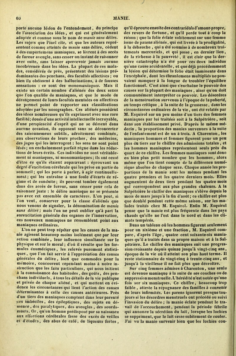 porle aucune lesion de l’entendement, du principe de l’association des idees, et qui est generalement adoptee et connue sous le nom de manie sans delire. Les sujeis que Pinel cite, et que les auteurs repre- sented commq atteints de manie sans delire, cedent a des emporlemeus maniaques, se livrent a des acces de fureur aveugle, sans cesser un instant de raisonner avec suite, sans laisser apercevoir jamais aucune incoherence dans les idees. La plupart de ces mala- des, consideres de pres, presentent des lesions pre- dominanles des penchans, des facultes affectives ; ou bien ils obeissent a des hallucinations, a de fausses sensations : ce sont des monomuniaques. Mais il esiste un certain nombre d’alienes des deux sexes que l’on qualifie de maniaques, et que le mode de derangement de leurs facultes mentales ou affectives ne permet point de rapporter aux classifications adoptees par les nosographes. Ces alienes possedent des idees nombreuses qu’ils expriment avec une rare facilite; doues d’une aclivite intellecluelle incroyable, d’une perspicacile d’esprit qui ne se dement dans aucune occasion, ils opposent sans se deconcerter des raisonnemens subtils, adroilement combines, aux observations de leurs proches, des medecins, des juges qui les interrogent: les sens ne sont point leses; un enchainement parfait regne dans les redac- tions de leurs ecrils. Ces individus ne sont verilable- ment ni maniaques, ni monomaniaques; ils ont cesse d’etre ce qu’ils etaient auparavant : eprouvant un degre d’excitation cerebrale qui les prive en partie de sommeil; qui les porle a parler, a agir continuelle- ment; qui les entraine a une foule d’ecarts de re- gime et de conduile; ils peuvent tomber egalement dans des acces de fureur, sans cesser pour cela de raisonner juste : le delire maniaque ne se presenle pas avec cet ensemble de caracteres. L’on peut, si l’on veut, conserver pour la classe d’alienes que nous venons de signaler, la denomination de manie sans delire; mais l’on ne peut oublier qu’a part la surexcitation generale des organes de l’innervation, ces nouveaux maniaques ne ressemblent point aux maniaques ordinaires. L’on ne peut trop repeter que les causes de la ma- nie agissent beaucoup moins isolement que par leur action combinee, leur influence simultanee sur le physique et sur le moral; d’ou il resulte que les for- mules enumeriques, les releves puremenl statisti- ques, que l’on fait servir a l’appreciation des causes generales du delire , bieri que commodes pour la memoire, concourent cependant moins a notre in- struction que les fails particuliers, qui nous initient a la connaissance des habitudes , des gouts, des pen- chans individuels, a tous les details de la vie publique et privee de chaque aliene, et qui mettent en evi- dence les circonslances qui lient l’aclion des causes detcrraiuantes a celle des causes anterieures. Pres d’un tiers des maniaques complent dans leurparente ties imbeciles, des epilepliques, des sujets en de- mence, des paralj tiques, des aveugles , des sourds- muels. Or, qu'un homme predispose par sa naissance aux affections cerebrales fasse des exces de veilles et d'eludcs, des abus de cafe, de liqueurs fortes, qu’il eprouve en6uite des contraries d’amour-propre, des revers de fortune, et qu’il perde tout a coup la raison ; que la folie delate subitement sur une femme issue de parens alienes, qui est livree a la prodigalile, a la debauche , qui a ete soumise a de nombreux trai- tements mercuriels, et qui passe , en dernier lieu, de la richesse a la panvrete , il est clair que la der- niere catastrophe n’a ete pour ces deux individus qu’une cause accidenlelle, et quedeja precedemment la lesion qui determine la folie etait imminente dans l’encephale, dont les ebranlemens multiplies nepou- vaient manquer a la longue de troubler l’equilibre fonctionnel. C’est ainsi que s’enchaine le pouvoir des causes sur la plupart des maniaques , ainsi qu’on doit communement interpreter ce pouvoir. Les desordres de la menstruation survenus a l’epoque de la pubqrle, au temps critique , a la suite de la grossesse, dans les circonstances ordinaires de la vie , ont ete relates par M, Esquirol sur un peu moins d’un tiers des femmes maniaques par lui traitees soit a la Salpetriere, soil dans son elablissement prive. D’apres le meme me- decin , la proportion des manies survenues a la suite de l’enfantement est de un a trois. A Charenton, les maniaques liommes et femmes figurent pour un peu plus du tiers sur le chiffre des admissions totales , et les hommes maniaques represented seuls pres du quart de ce chiffre. Les femmes maniaques sont done en bien plus petit nombre que les hommes, alors meme que l’on tient compte de la difference nume- rique absolue de chaque sexe. Chaque annee les pro- portions de la manie sont les memes pendant les quatre premiers et les qualre derniers mois. Elies augmented de deux tiers pendant les quatre mois qui correspondent aux plus grandes chaleurs. A la Salpetriere le chiffre des maniaques s’eleve depuis le mois de mars jusqu’a la fin d’aout; ce chiffre est plus que double pendant cette meme saison, sur les ma- lades traites chez M. Esquirol. Enfin M. Esquirol pense que la manie est plus frequente dans les pays chauds qu’elle ne l’est dans le nord et dans les cli- mats temperes. Dans un tableau ou les hommes figurent seulement pour un sixieme et une fraction, M. Esquirol com- pare, d’apres l’age , quatre cent soixanle-six mania- ques qu’il a traites dans sa propre maison et d la Sal- petriere. Le chiffre des maniaques suit une progres- sion croissante depuis quinze jusqu’a vingl-cinq ans, epoque de la vie ou il atteint son plus haut lerme. Il reste stalionnaire de vingt cinq a trente-cinq ans, et jusqu’a la vieillesse il ne fait plus que decroitre. Sur cinq femmes admises a Charenton, une seule est devenue maniaque a la suite de ses couches ou de suppression mcnstruelle.L’herediten’est notee qu’une fois sur six maniaques. Ce chiffre, beaucoup trop faible , atleste la repugnance des families a convenir de leurs infirmiles. Les parens ignorent presque tou- jours si les desordres menstruels ont precede ou suivi l’invasion du delire ; la manie eclate pendant le tra- vail de l’accouchement, pendant la periode febrile qui annonce la secretion du lait, lorsque les lochies se suppriment, que le lait cesse subitement de couler. J’ai vu la manie survenir bien que les lochies cou-