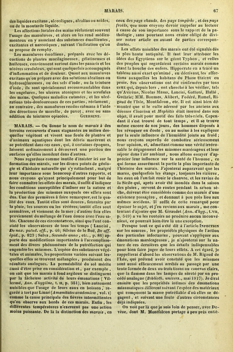 desliqnidesexcitans , alcoollques, alcalins ou acides, ou de la moutarde liquide. Les affections locales des mains re'clament souvent l’usage des manuluves, et alors on les rend medica- menteux en y associant des substances emollientes, excitanles et narcotiques , suivant 1’indicalion qu’on se propose de remplir. Les manuluves emolliens, prepares avec les de- coctions de plantes mucilagineuses , gelalineuscs et buileuses, conviennent surlout dans les panaris et les ulceres scrofuleux, qui sonl quelquefois aceompagnes d’inflammation et de douleur. Quant aux mauuluves excitans qu’on prepare avec des solutions alcalines ou hydrosujfureuses, ou des sels d’iode , ou la teinture diode, ils sont specialement recommandables dans les engelures, les ulceres atoniques et les scrofules des mains, Quelques maladies cutanees, et les ulce- rations tres-douloureuses de ces parties, reclament, au conlraire , des manuluves rendus caimans a 1’aide des decoctions de morelle, de pavot, avec ou sans addition de teintures opiacees. Guebsent. MARAIS. — On Bonne le nom de marais a des terrains reconverts d’eaux stagnanles au milieu des- quelles vegetent et vivenl une foule de plantes et d’animanx aquatiques dont les debris macerent el se putrefient dans ces eaux, qui, a cerlaines epoques, laissent ordinairemcnt a decouvert une portion des surfaces qu’elles inondent dans dautres. Nous regardons comme inutile d insisler ici sur la formation des marais, sur les divers points de geolo- gic el d’histoire nalurelle qui s’y rattachent, malgre leur importance sous beaucoup d autres rapports, et nous croyons qu’ayant principalement pour but de faire connaitre les effets des marais, il suffit d indiquer les conditions susceptibles d’inlluer sur la nature et la production des miasmes auxquels ces effets sont dus. Une des premieres d faire remarquer, est la qua- lity des eaux. Tantot elles sont douces , fournies par la pluie, les sources ou les rivieres; tantot elles sont saumalres, et viennent de lamer ; d’autres fois elles proviennenl du melange de l’eau douce avec l’eau sa- lee. Chacune de ces circonstances, ainsi que 1’ont con- state les observateurs de tous les temps ( Lancisi, Denox. palud. effl., p. 46; Silvius de le Boe, De aff. epid., p. 823 ; Salva , Secundo anno , etc., p. 86) ap- porte des modifications importantes a l’accomplisse- ment des divers phenomenes de la putrefaction qui engendreles miasmes. L’espece des substances vege- tales etanimales, les proportions variees suivant les- quelles elles se trouvent melangees, produisent des resultats analogues. La permeabilite du sol merite aussi d’etre prise en consideration et, par exemple , on sait que les marais a fond argileux se dislinguent par la facheuse activite de leurs emanations ( Vil- lerme, Ann. d'hygiene, t. ii, p. 351), bien autrement nuisibles que l’usage de leurs eaux en boisson ,’ re- garde a tort par Linne (Amcenitates academicce , vol. l) comme la cause principale des fievres intermittentes qu’on observe aux bords de ces marais. Enfin , les differentes temperatures n’exercent pas une action moins puissante. De la la distinction des marais , en ceux des pays chauds, des pays temperes , et des pays froids, que nous croyons devoir rappeler au lecteur a cause de son importance sous le rapport de la pa- thologie , sans pourtant nous croire oblige de divi- ser notre article en auiant de parlies correspon- dantes. Les effets nuisibles des marais ont ete signalesdes la plus haute antiquite. II faut leur attribuer les idees des Egypliens sur le geant Typhon , et celles des peuples qui regardaient certains marais comme elant la bouche des enfers. Hippocrate en a trace un tableau aussi exact qu’anime , en decrivant les affec- tions auxquelles les habitans du Phase Btaient en proie. Ses observations ont ete confirmees par tous ceux qui, depuis lors , ont cherche a les verifier, tels qu’Avicene, Nicolas Massa, Lancisi, Galloni, Halle , Guthrie; MM. Baumes, Alibert, Fodere, Hamel, Ri- gaud de l’lsle, Monlfalcon, etc. II est ainsi bien de- montre que si le culle adresse par les anciens aux deesses Cloacina et Mephitis etait insense dans son objet, il avail pour motif des fails tres-reels. Cepen- dant il s’est Irouve de tout temps, et il se trouve meme encore de nos jours, des hommes disposes a les revoquer en doute , ou au moins a les expliquer par la seule influence de 1’humidite jointe au froid ; nous croyons superflu de combattre serieusement leur opinion, et, admettant comme une verite irrecu- sable le degagement des miasmes marecageux etleur sejour dans l’air ambiant, nous allons essayer d’ap- precier leur influence sur la sante de l'homme , ce qui forme assurement la partic la plus importante de l’hisloire des marais. J’ajoulerai auparavanl que les mares, quelquefois les etangs, toujours les rizieres , les eaux ou Ton fait rouir le chanvre, et les ravins de la Sicile qui, apres avoir ete inondes dans la saison des pluies , servcnt de routes pendant la saison se- che, doivent etie consideres comme des marais d’une existence passagere , et donnant a peu pres lieu aux memos accidens. Il suffit de celte remarque pour epuiser le sujet, etj’en reviensaux marais, mecon- tenlanl d’ajouter que M. Giraudet (Ann. d'hyg., t.vn, p. 549) a vu les routoirs ne produire aucun inconve- nient, ce pourrait bienelre la une exception. Presque lout ce qui a ete dit a Particle Infection sur les sources , les proprietes physiques de Faction des particules infectantes, pouvant s’appliquer aux emanations inarecageuses , je n’ajouterai sur la na- ture de ces dernieres que les details indispensables pour bien faire juger de leurs effets. A cet egard, je rappellerai d’abord les observations de M. Rigaud de l’lsle, qui pretend avoir constate que les miasmes sont aussi efficacement arreles au passage par une tente formee de deux ou trois tissus ou canevas clairs, que la flamme dans les lampes de surete par un pro- cede analogue (Biblioth. univers., mai 1817). Jedirai ensuite que les proprietes intimes des emanations miasmaliques different suivant I’espece des materiaux qui composenl la masse putrefiable d'ou elles se de- gagent , et suivant une foule d’autres circonstances deja indiquees. On voit par la queje suis loin de penser, avecDe- veze, dont M. Montfalcon partage a peu pres cntie-