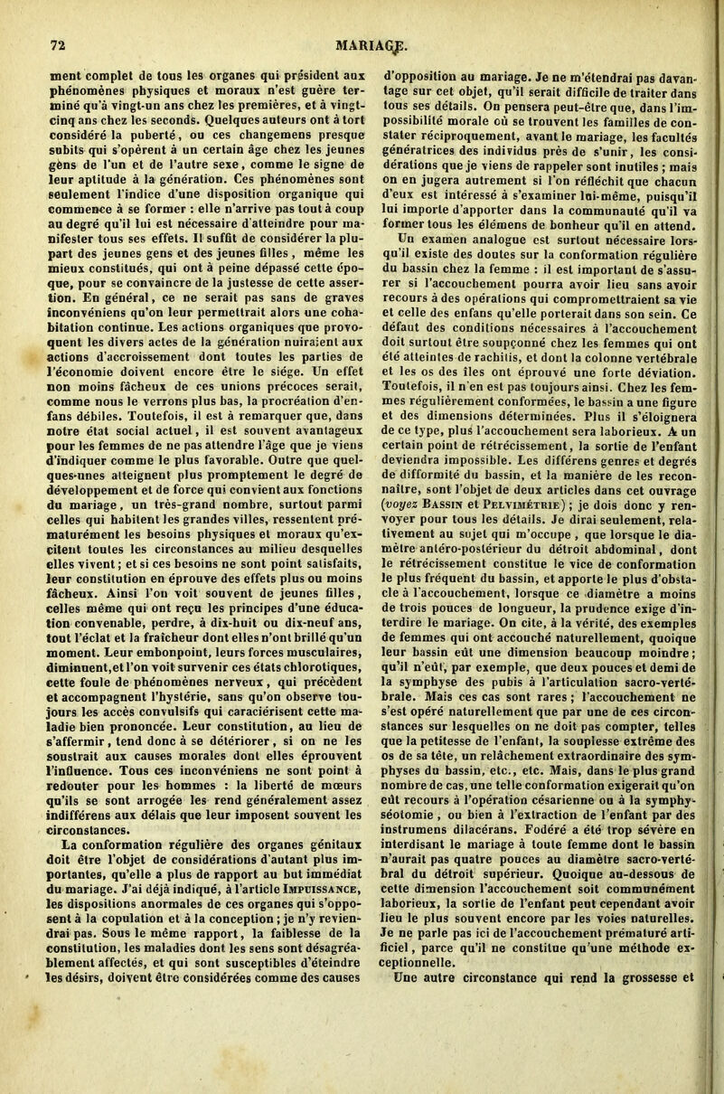MARIAGjp. ment complet de tous les organes qui president aux phe'nomenes physiques et moraux n’est guere ter- mine qu’a vingt-un ans chez les premieres, et a vingt- cinq ans chez les seconds. Quelques auteurs ont a tort considered puberte, ou ces changemens presque subils qui s’operent a un certain age chez les jeunes gfens de l’un et de l’autre sexe, comme le signe de leur aptitude a la generation. Ces phenomenes sont seulement l’indice d’une disposition organique qui commence a se former : elle n’arrive pas tout a coup au degre qu’il lui est ne'cessaire d alteindre pour rna- nifester tous ses effets. II suffit de considerer la plu- part des jeunes gens et des jeunes biles, meme les mieux constitues, qui ont a peine depasse cette epo- que, pour se convaincre de la justesse de cette asser- tion. En general, ce ne serait pas sans de graves inconveniens qu’on leur permetlrait alors une coha- bitation continue. Les actions organiques que provo- qnent les divers actes de la generation nuiraienl aux actions d’accroissement dont toutes les parties de l’economie doivent encore etre le siege. Un effet non moins facheux de ces unions precoces serait, comme nous le verrons plus has, la procreation d’en- fans debiles. Toutefois, il est a remarquer que, dans notre etat social actuel, il est souvent avantageux pour les femmes de ne pas attendre l’age que je viens d’indiquer comme le plus favorable. Outre que quel- ques-unes atteignent plus promptement le degre de developpement et de force qui convient aux fonctions du manage, un tres-grand nombre, surtout parmi celles qui habitent les grandes villes, ressentent pre- maturement les besoins physiques et moraux qu’ex- citent toutes les circonstances au milieu desquelles elles vivent; et si ces besoins ne sont point satisfaits, leur constitution en eprouve des effets plus ou moins fdcheux. Ainsi l’on voit souvent de jeunes filles, celles meme qui ont recu les principes d’une educa- tion convenable, perdre, a dix-huit ou dix-neuf ans, tout l’eclat et la fraicheur dont elles n’ontbrillequ’un moment. Leur embonpoint, leurs forces musculaires, diminuent,et Ton voit survenir ces etats cblorotiques, cette foule de phenomenes nerveux, qui precedent et accompagnent l’hysterie, sans qu’on observe lou- jours les acces convulsifs qui caracierisent cette ma- ladie bien prononcee. Leur constitution, au lieu de s’affermir, tend done a se deteriorer, si on ne les souslrait aux causes morales dont elles eprouvent l’influence. Tous ces inconveniens ne sont point a redouter pour les hommes : la liberte de moeurs qu’ils se sont arrogee les rend generalement assez indifferens aux delais que leur imposent souvent les circonstances. La conformation re'guliere des organes genitaux doit etre l’objet de conside'rations d’autant plus im- portantes, qu’elle a plus de rapport au but immediat du mariage. J’ai deja indique, a l’article Impbissance, les dispositions anormales de ces organes qui s’oppo- sent a la copulation et a la conception; je n’y revien- drai pas. Sous le meme rapport, la faiblesse de la constitution, les maladies dont les sens sont desagrea- blement affectes, et qui sont susceptibles d’eteindre les desirs, doivent dtre considerees comme des causes d’opposilion au mariage. Je ne m’etendrai pas davan- tage sur cet objet, qu’il serait difficile de trailer dans tous ses details. On pensera peut-etre que, dansl’im- possibilite morale cu se trouvent les families de con- stater reciproquement, avant le mariage, les faculles generatrices des individus pres de s’unir, les consi- derations que je viens de rappeler sont inutiles; rnais on en jugera autrement si l’on reflechit que cbacun d’eux est interesse a s’examiner loi-meme, puisqu’il lui importe d’apporter dans la communaule qu’il va former tous les elemens de bonheur qu’il en attend. Un examen analogue est surtout necessaire lors- qu’il cxiste des doutes sur la conformation reguliere du bassin chez la femme : il est important de s’assu- rer si l’accouchement pourra avoir lieu sans avoir recours a des operations qui compromettraient sa vie et celle des enfans qu’elle porteraitdans son sein. Ce defaut des conditions necessaires a 1’accouchement doit surtout etre soupponne chez les femmes qui ont ete atteintes de rachitis, et dont la colonne vertebrale et les os des lies ont eprouve une forte deviation. Toutefois, il n’en est pas loujours ainsi. Chez les fem- mes regulierement conformees, le bassin a une figure et des dimensions determinees. Plus il s’eloignera de ce type, plus l’accouchement sera laborieux. A un certain point de retrecissement, la sortie de l’enfant deviendra impossible. Les differens genres et degres de difformite du bassin, et la maniere de les recon- naitre, sont l’objet de deux articles dans cet ouvrage (voyez Bassin et Pelvimetuie) ; je dois done y ren- voyer pour tous les details. Je dirai seulement, rela- tivement au sujet qui m’occupe , que lorsque le dia- metre antero-poslerieur du detroit abdominal, dont le retrecissement constitue le vice de conformation le plus frequent du bassin, etapporte le plus d’obsta- cle a l’accouchement, lorsque ce diametre a moins de trois pouces de longueur, la prudence exige d’in- terdire le mariage. On cite, a la verite, des exemples de femmes qui ont accouche naturellement, quoique leur bassin eut une dimension beaucoup moindre; qu’il n’eut, par exemple, que deux pouces el demi de la symphyse des pubis a l’articulation sacro-verte- brale. Mais ces cas sont rares; 1’accouchement ne s’est opere naturellement que par une de ces circon- stances sur lesquelles on ne doit pas compter, telles que la petitesse de l’enfant, la souplesse extreme des os de sa tete, un relachement extraordinaire des sym- physes du bassin, etc., etc. Mais, dans le plus grand nombre de cas, une telle conformation exigerait qu’on edt recours a l’operation cesarienne on a la symphy- seoiomie , ou bien a l’extraction de l’enfant par des instrumens dilacerans. Fodere a ete trop severe en interdisant le mariage a toute femme dont le bassin n’aurait pas quatre pouces au diametre sacro-verte- bral du detroit superieur. Quoique au-dessous de cette dimension l’accouchement soit communement laborieux, la sortie de l’enfant peut cependant avoir lieu le plus souvent encore par les voies naturelles. Je ne parle pas ici de l’accouchement premature arti- ficiel, parce qu’il ne constitue qu’une metbode ex- ceptionnelle. Une autre circonstance qui rend la grossesse et