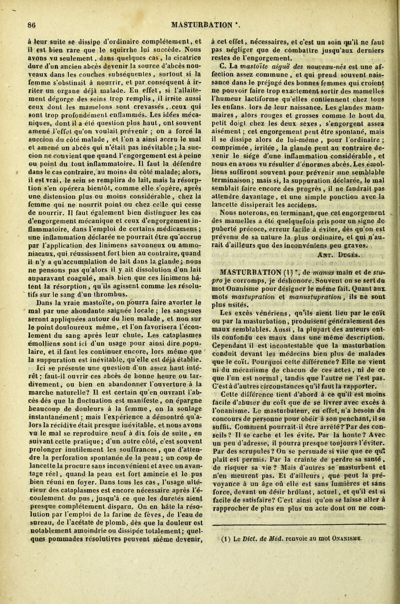 a leur suite se dissipe d’ordinairc completement, et il est bien rare que le squirrhe lui succede. Nous avons vu seulement, dans quelques cas, la cicatrice dure d'un ancien abces devenir la source d’abces nou- veaux dans les couches subsequenles , surtout si la femme s’obslinail a nourrir, et par consequent a ir- riter un organe deja malade. En effet, si I’allaite- ment degorge des seins trop remplis, il irrite aussi ceux dont les mamelons sont crevasses ,.ceux qui sont trop profpndement enflammes. Les idees meca- niques, dont il a ete question plus haut, ont souvent amene l’effet qu’on voulait prevenir ; on a force la succion du cole malade, et l’on a ainsi accru le mal et amene un abces qui n’etait pas inevitable ; la suc- cion ne convient que quand l’engorgement est a peine ou point du tout inflammatoire. Il faut la defendre dans le cas conlraire, au moins du cote malade; alors, il est vrai, le sein se remplira de lait, mais la resorp- tion s’en operera bientot, comme elle s’opere, apres une distension plus ou moins considerable, chez la femme qui ne nourrit point ou chez celle qui cesse de nourrir. Il faut egalement bien distinguer les cas d’engorgement mecanique et ceux d’engorgement in- flammatoire, dans l’emploi de certains medicamens ; une inflammation declaree ne pourrait etre qu’accrue par l’application des linimens savonneux ou ammo- niacaux, qui reussissent fort bien au contraire, quand il n'y a qu’accumulation de lait dans la glande; noas ne pensons pas qu’alors il y ait dissolution d’un lait auparavant coagule, mais bien que ces linimens ha- tent la resorption, qu’ils agissent comme les resolu- tifs sur le sang d’un thrombus. Dans la vraie masto'ite, on pourra faire avorter le mal par une abondante saignee locale; les sangsues seront appliquees autour du lieu malade , et non sur le point douloureux meme, et l’on favorisera l’ecou- lement du sang apres leur chute. Les cataplasmes emolliens sont ici d’un usage pour ainsi dire popu- late, et il faut les continuer encore, lors meme que la suppuration est inevitable, qu’elle est deja etablie. Ici se presente une question d’un assez haut inte- rest ; faut-il ouvrir ces abces de bonne heure ou tar- divement, ou bien en abandonner l’ouverture a la marche naturelle? Il est certain qu’en ouvrant l’ab- ces des que la fluctuation est manifeste, on epargne beaucoup de douleurs a la femme, on la soulage inslanlanement; mais l’experience a demontre qu’a- lors la recidive etait presque inevitable, et nous avons vu le mal se reproduire neuf a dix fois de suite, en suivant celte pratique; d’un autre cote, c’est souvent prolonger inutilement les souffrances, que d’atten- dre la perforation spontanee de la peau; un coup de lancetle la procure sans inconvenient et avec un avan- tage reel, quand la peau est fort amincie et le pus bien reuni en foyer. Dans tous les cas, l’usage ulte- rieur des cataplasmes est encore necessaire apres l’e- coulement du pus, jusqu’a ce que les dureles aient presque completement disparu. On en hale la reso- lution par l’emploi de la farine de feves, de l’eau de sureau, de l’acetate de plomb, des que la douleur est nolablement amoindrie ou dissipec tolalement; quel- ques pommades resolutives peuvent meme devenir, a cet effet, necessaires, et c’est un soin qu’il ne faut pas negliger que de combattre jusqu’aux derniers restes de l’engorgement. C. La masto'ite aigue des nouveau-nes est une af- fection assez commune , et qui prend souvent nais- sance dans le prejuge des bonnes femmes qui croient ne pouvoir faire trop exaclement sortir des mamelles l’humeur lacliforme qu’elles contiennent chez lous les enfans, lors de leur naissance. Les glandes mam- maires, alors rouges et grosses comme le bout du petit doigt chez les deux sexes, s’engorgent assez aisement; cet engorgement peut etre sponlane, mais il se dissipe alors de lui-meme , pour l’ordinaire ; comprimee, irritee, la glande peut au eontraire de- venir le siege d’une inflammation considerable, et nous en avons vu resuller d’enormes abces. Les emol- liens suffiront souvent pour prevenir une semblable terminaison ; mais si, la suppuration declaree, le mal semblait faire encore des progres, il ne faudrait pas attendre davantage, et une simple poncliou avec la lancette dissiperait les accidens. Nous noterons, en terminant, que cet engorgement des mamelles a ete quelquefois pris pourun signe de puberte precoce, erreur facile a eviter, des qu’on est prevenu de sa nature la plus ordinaire, et qui n’au- rait d’ailleurs que des inconveniens peu graves. Akt. Deges. MASTURBATION (l) *, de manus main et de stu~ pro je corromps, je deshonore. Souvent on se sertdu mot Onanisme pour designer le mfime fait. Quant aux mots mastupration et manustupration, ils ne sont plus usilds. Les exces veneriens, qu’ils aient lieu par le coit ou par la masturbation, produisent generalement des maux semblables. Aussi, la plupart des auteurs ont- ils confondu ces maux dans une meme description. Cependant il est incontestable que la masturbation conduit devant les medecins bien plus de malades que le coit. Pourquoi celte difference? Elle ne vient ni du mecariisine de chacun de ces actes, ni de ce que l’un est normal, tandis que l’autre ne l’est pas. G’est a d’autres circonstances qu’il faut la rapporter. Cette difference lient d’abord a ce qn’il est moins facile d’abuser du coi’t que de se livrer avec exces a l’onanisme. Le masturbaleur, en effet, n’a besoin du concours de personne pour obeir a son penchant, il se suffit. Comment pourrait-il etre arrete?Par des con- seils? Il se cache et les evite. Par la honte? Avec un peu d’adresse, il pourra presque toujours l’eviter. Par des scrupules? On se persuade si vite que ce qifl plait est permis. Par la crainte de perdre sa sante, de risquer sa vie? Mais d’autres se maslurbent et n’en meurent pas. Et d’ailleurs , que peut la pre- voyance a un age ou elle est sans lumieres et sans force, devant un desir brulant, actuel, et qu’il est si facile de satisfaire? C’est ainsi qu’on se laisse alter a rapprocher de plus en plus un acte dont on ne com- (1) Le Diet. de Med■ renvoie au mot Onanisme.