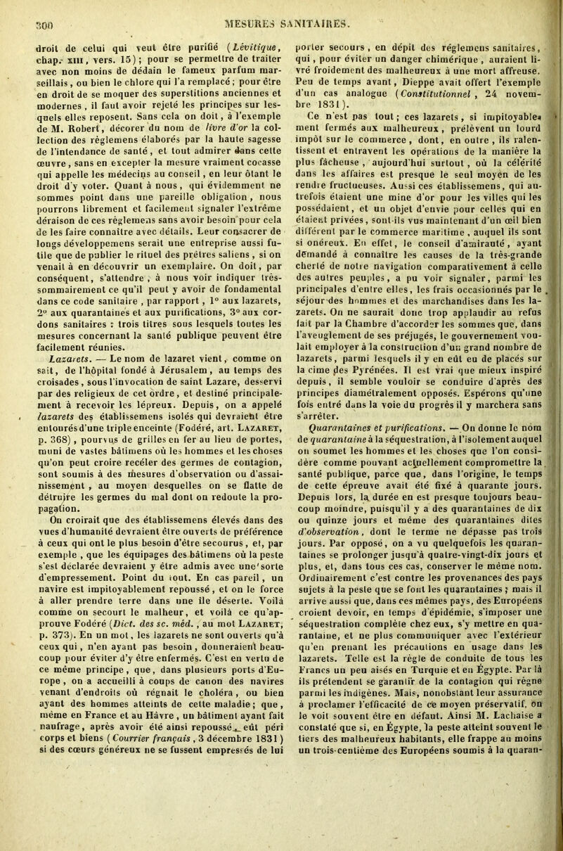 droit de celui qui veut elre purifie (Levitique, chap.- mi, vers. 15); pour se permetlre de trailer avec non moins de dedain le fameux parfum mar- seillais, ou bien le chlore qui l’a i emplace ; pour elre en droit de se moquer des superstitions anciennes et modernes , il faul avoir rejete les principes sur les- quels elles reposent. Sans cela on doit, a l’exemple de M. Robert, decorer du nom de livre d'or la col- lection des reglemens elabores par la haute sagesse de 1’intendance de sanle, et tout admirer dans cette (Buvre , sans en excepter la mesure vraiment cocasse qui appelle les medecins au conseil, en ieur otant le droit d'y voter. Quant a nous, qui evidemment ne somraes point dans une pareille obligation , nous pourrons librement et facilement signaler l’extreine deraison de ces reglemens sans avoir besoin pour cela de les faire connaitre avec details. Leur coijsacrer de longs developpemens serait une entreprise aussi fu- tile que de publier le rituel des prelres saliens , si on venail a en decouvrir un exemplaire. On doit, par consequent, s’allendre , a nous voir indiquer tres- sommairement ce qu’il peut y avoir de fondamental dans ce code sanitaire , par rapport, 1° aux lazarets, 2° aux quarantaines et aux purifications, 3° aux cor- dons sanitaires : trois litres sous lesquels toutes les mesures concernant la sanle publiquc peuvent elre facilement reunies. Lazarets. — Le nom de lazaret vient, comme on sait, de l’hopital fonde a Jerusalem, au temps des croisades , sous I'invocation de saint Lazare, desservi par des religieux de cet ordre, et destine principale- ruent a recevoir les lepreux. Depuis, on a appele lazarets des etablissemens isoles qui devraieht etre entouresd’une triple enceinte (Fodere, art. Lazaret, p. 368), pourvus de grilles en fer au lieu de portes, muni de vastes batiruens ou les homines et les choses qu’on peut croire receler des germes de contagion, sont soumis a des rfiesures d’observalion ou d’assai- nissement , au moyen desquelles on se flatte de detrujte les germes du mal dont on redoule la pro- pagation. On croirait que des etablissemens eleves dans des vues d’humauite devraient etre ouverts de preference a ceux qui ont le plus besoin d’etre secourus , et, par exemple , que les equipages des batimens ou la peste s’est declaree devraient y etre admis avec une'sorte d’empressement. Point du iout. En cas pareil, un navire est impiloyablement repousse, et on le force a aller prendre terre dans une lie deserle. Yoila comme on secourt le malheur, et voila ce qu’ap- prouve Fodere (Diet. des sc. med., au mot Lazaret, p. 373). En un mot, les lazarets ne sont ouverts qu a ceux qui, n’en ayant pas besoin, donneraienl beau- coup pour eviter d’y etre enfermes. C’est en vertu de ce meme principe, que, dans plusieurs ports d’Eu- rope , on a accueilli a coups de canon des navires venant d’endroits ou regnait le cholera, ou bien ayant des hommes atteints de cette maladie; que, meme en France el au Havre , un batiment ayant fait naufrage, apres avoir ete ainsi repousse^_ eut peri corps el biens ( Courrier frangais , 3 decembre 1831) si des cceurs genereux ne se fussent empresses de lui porter secours , en depit des reglemens sanitaires, ) qui, pour eviter un danger chimerique , auraient li- vre froidement des malheureux a une mort affreuse. Peu de temps avanl, Dieppe avait offert l’exemple d’un cas analogue (Constitutionnel , 24 novem- bre 1831). Ce n’est pas lout; ces lazarets, si impiloyables • ment fermes aux malheureux , prelevent un lourd impol sur le commerce, dont, en outre , ils ralen- tissent et enlravent les operations de la maniere la plus facheuse , aujourd'hui surlout , ou la celerite dans les affaires est presque le seul moyen de les rendre fructueuses. Aussi ces etablissemens, qui au- trefois elaienl une mine d'or pour les villes qui les possedaient, et un objet d’euvie pour celles qui en etaieet privees, sont-ils vus raainlenant d’un ceil bien different par le commerce maritime , auquel ils sont si onereuX. En effet, le conseil d'amiraute , ayant demande a connaitre les causes de la tres-grande cherle de noire navigation comparativement a celle des autres peuples, a pu voir signaler, parmi les principales d’entre elles, les frais occasionues par le , sejour des homines et des marchandiscs duns les la- zarets. On ne saurait done trop applaudir au refus lait par la Chambre d’accorder les sommes que, dans l’aveuglement de ses prejuges, le gouvernemenl vou- lait employer a la construction d’uu grand nombre de lazarets, parmi lesquels il y en eut eu de places sur la cime des Pyrenees. Il est vrai que mieux inspire depuis, il semble vouloir se conduire d’apres des principes diamelralement opposes. Esperons qu’une fois entre dans la voie du progres il y marchera sans s’arreter. Quarantaines et purifications, —On donne le nom de quarantaine ala sequestration, a l’isolement auquel on soumet les hommes et les choses que l’on consi- dere comme pouvant ac^uellement compromeltre la sanle publique, parce que, dans l'origine, le temps de cette epreuve avait ete fixe a quarante jours. Depuis tors, la duree en est presque toujours beau- coup moindre, puisqu’il y a des quarantaines de dix ou quinze jours et meme des quarantaines dites d’observation, dont le terme ne depasse pas trois jours. Par oppose, on a vu quelquefois les quaran- taines se prolonger jusqu'a quatre-vingt-dix jours et plus, et, dans tous ces cas, conserver le meme nom. Ordinairement c’est contre les provenances des pays sujets a la peste que se font les quarantaines ; mais il arrive aussi que, dans ces memes pays, des Europeans croient devoir, en temps d’epidemie, s’imposer une sequestration complete chez eux, s’y mettre en qua- rantaine, et ne plus communiquer avec 1’exterieur qu’en prenanl les precautions en usage dans les lazarets. Telle est la regie de conduite de tous les Francs un peu aises en Turquie et en Egyple. Par la ils pretendenl se garantir de la contagion qui regne parmi les indigenes. Mais, nonobstant leur assurance a proclamer t'efficacite de cfc moyen preservatif, on le voit souvent etre en defaut. Ainsi M. Lachaise a constate que si, en Egypte, la peste atteint souvent le tiers des malheureux habitants, elle frappe au moins un trois-centieme des Europeens soumis a la quaran-