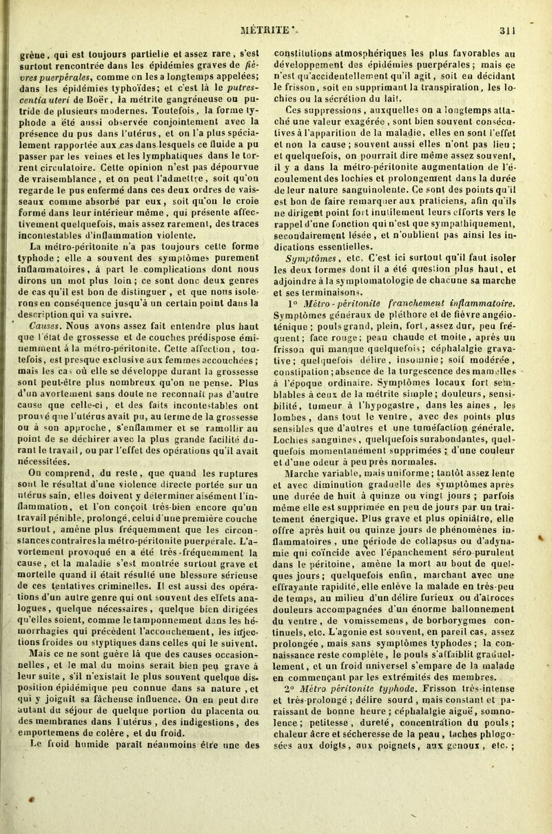 greue, qui est toujours parlielie et assez rare, s’est surtout rencontree dans les epidemies graves de fie- vres puerperales, comme on les a longtemps appelees; dans les epidemies typho'fdes; et c’est la le putres- centia uteri de Boer, la metrite gangreneuse on pu- tride de plusieurs modernes. Toutefois, la forme ty- phode a ete anssi observee conjoinlement avec la presence du pus dans l’ulerus, et on l’a plus specia- lement rapporlee aux cas danslesquels ce fluide a pu passer par les veines et les lymphaliques dans le tor- rent circulaloire. Cette opinion n’est pasdepourvue de vraisemblance, et on peut l’admettre, soil qu’on regarde le pus enferme dans ces deux ordres de vais- seaux comme absorbe par eux, soit qu’ou le croie forme dans leur interieur meme , qui presente affec- tivemenl quelquefois, mais assez raremenl, des traces incontestables d’iuflammalion violente. La metro-peritonite n’a pas toujours cetle forme typhode ; elle a souvent des symplomes purement inflammaloires, a part le complications dont nous dirons un mot plus loin; ce sont done deux genres de cas qu’il est bon de dislinguer , et que nous isole- ronsen consequence jusqu’a un certain point dans la description qui va suivre. Causes. Nous avons assez fait entendre plus haut que l elat de grossesse et de couches predispose emi- nemment a la metro-peritonite. Cette affection , tou- tefois, est presque exclusive aux femmes accouchees ; mais les cai ou elle se developpe durant la grossesse sont peut-elre plus nombreux qu’on ne pense. Plus d’un avortement sans doute ne reconnait pas d’autre cause que celle-ci, et des fails incontestables ont prouve que l’ulerus avait pu, au lermc de la grossesse ou a son approche, s’enflammer et se ramollir au point de se declarer avec la plus grande facilite du- rant le travail, ou par l’effet des operations qu'il avait necessities. On comprend, du resle, que quand les ruptures sont le resultat d’une violence directe portee sur un uterus sain, elles doivent y determiner aisemcnl l’in- flammation, et l'on conQoit tres-bien encore qu’un travail penible, prolonge, celui d'une premiere couche surtout, amene plus frequerament que les circon- stancescontrairesla metro-peritonite puerperale. L’a- vorlemenl provoque en a ete tres-frequemment la cause, et la maladie s’est monlree surtout grave et mortelle quand il etait resulte une blessure serieuse de ces teutatives criminelles. II est aussi des opera- tions d’un autre genre qui ont souveut des effets ana- logues , quelque necessaires, quelque bien dirigees qu’elles soient, comme le tamponnement dans les he- morrhagies qui precedent I’accoochement, les injec- tions froides ou stypliques dans celles qui le suivent. Mais ce ne sont guere la que des causes occasion- nellcs, et le raal du moins serait bien pep grave a leur suite , s’il n’exislait le plus souvent quelque dis- position epidemique peu connue dans sa nature , et qui y joignit sa facheuse influence. On eu peut dire autanl du sejour de quelque portion du placenta ou des membranes dans 1 uterus , des indigestions, des emportemens de colere , et du froid. Le froid humide parait neanmoins elfe one des constitutions atmospheriques les plus favorablcs au developpement des epidemies puerperales; mais ce n’est qu’accideutellement qu’il agit, soil eu decidant le frisson, soit en supprimantla transpiration, les lo- chies ou la secretion du tail. Ces suppressions, auxquelles on a longtemps atta- che une valeur exageree , sont bien souvent consecu- lives a l’apparition de la maladie, elles en sont I’effet el non la cause ; souvent aussi elles n'ont pas lieu ; et quelquefois, on pourrait dire meme assez souvent, il y a dans la metro-peritonite augmentation de l’e- coulemenldes lochies et prolongement dans la duree de leur nature sanguinolenle. Ce sont des points qu’il est bon de faire remarquer aux praticiens, afin qu'ils ne dirigent point fort inutilement leurs efforts vers le rappel d’une function qui n’est que sympalhiquement, secoudairement lesee, et n’oublienl pas ainsi les in- dications essentielles. Symptomes , etc. C’est ici surtout qu’il faut isoler les deux formes dont il a ete queslion plus haut, et adjoindre a la symptomatology de chacune sa marche et ses lerminaisons. 1° Metro-peritonite franchement inflammatoire. Svmptomes geueraux de plelhore et de fievre angeio- tenique ; pouls grand, plein, fort, assez dur, peu fre- quent; face rouge; peau chaude et moite, apres un frisson qui manque quelquefois; cephalalgie grava- tive ; quelquefois delire, insomnie; soil modere'e , constipation;absence de la turgescence desmamelles a 1’epoque ordinaire, Symplomes locaux fort setn- blables aceux de la metrite simple; douleurs, sensi- hilite, tumeur a I’hypogastre, dans les aines , les lombes , dans tout le ventre, avec des points plus sensibles que d’autres et une tumefaction generale. Lochics sanguines, quelquefois surabondanles, quul- quefois momenlanement supprimees ; d’une couleur et d’une odeur a peu pres normales. Marche variable, mais uniforme; tantot assez lenle el avec diminution graduelle des symptomes apres une duree de huit a quinze ou vingt jours ; parfois meme elle est supprimee en peu de jours par un trai- tement energique. Plus grave et plus opinialre, elle offre apres huit ou quinze jours de phenomenes in- flammatoires , une ^eriode de collapsus ou d’adyna- mie qui coincide avec l’epanchement sero-purulent dans le peritoine, amene la mort au bout de quel- ques jours; quelquefois enfin, maichant avec une effrayante rapidite, elle enleve la malade en tres-peu de temps, au milieu d’un delire furieux ou d’alroces douleurs accompagnees d’uit enorme ballonnement du ventre, de vomissemens, de borborygmes con- tinuels, etc. L’agonie est souvent, en pareil cas, assez prolongee , mais sans symplomes typhodes; la con- naissance reste complete , le pouls s’affaiblit graciuel- lement, et un froid universel s’empare de la malade en commencant par les exlremiles des membres. 2° Metro peritonite typhode. Frisson tres-intense et tres-prolonge ; delire sourd , mais constant et pa- raissant de bonne heure ; cephalalgie aigue, somno- lence ; petitesse , durete, concentration du pouls; chaleur acre et secheresse de la peau , taches phlogo- sees aux doigls, aux poignets, aux genoux , etc.;