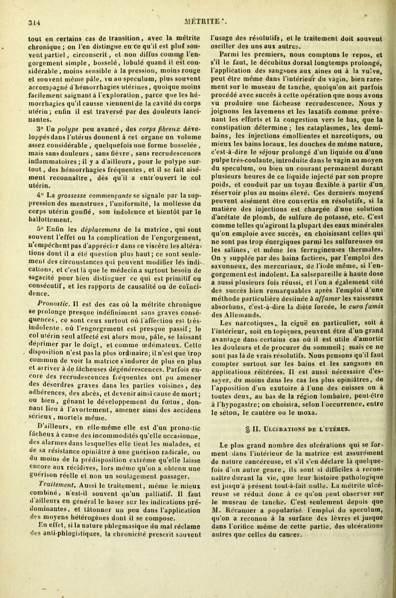 IV3ETRITE *. tout en certains cas de transition, avec la metrite chronique ; on Ten distingue en ce qu’il est plu6 sou- vent partiel, circonscrit, et non diffus comme l’en- gorgemenl simple, bossele, lobule quand il est con- siderable , moins sensible a la pression, moins rouge et souvent meme pale, vu au speculum, plus souvent accompagne d'hemorrhagies uterines , quoique moins facilemenl saignant a l’exploration , parce que les he- morrhagies qu’il causse viennentde la cavite du corps uterin; enfin il est traverse par des douleurs ianci- nantes. 3° Un polype peu avance, des corps fibreux deve- loppes dans l’uterus dounent a cet organe un volume assez considerable , quelquefois uue forme bosselee , mais sans douleurs , sans fievre , sans recrudescences iullammatoires ; il y a d’ailleurs, pour le polype sur- tout, des hemorrbagies frequentes, et il se fait aise- ment reconnaitre , des qu'il a enlr’ouveTt le col uterin. 4° La grossesse commengante se signale par la sup- pression des menstrues , 1’uniformite, la mollesse du corps uterin gonfle, son indolence et bientot par le ballottement. 5° Enfin les deplacemens de la matrice, qui sont souvent l’effet ou la complication de l’engorgement, n’empechentpas d’apprecier dans ce viscere les altera* lions dont il a ete question plus haut; ce sont seule- menl des circoustances qui peuvent modifier Ids indi- cations, et c’est la que le medecin a surlout besoin de sagacite pour bien distinguer ce qui est primilif ou consecutif, et les rapports de causalite ou de coinci- dence. Pronostic. 11 est des cas ou la metrite chronique se prolonge presque indefinimcnt sans graves conse- quences, ce sont ceux surlout ou l affection est tres- indolente. ou l’engorgeinent est presque passif; le col uterin seul atfecte est alors mou, pale, se laissant deprimer par le doigt, et comme cedemaleux. Cette disposition n’est pas la plus ordinaire; il n’estque trop cornmun de voir la matrice s'indurerde plus en plus et arriver a de facheuses degenerescences. Parfois en- core des recrudesconces frequentes ont pu amener des desordres graves dans les parties voisines , des adherences, des abces, et devenir ainsi cause de mort; ou bien, genant le developpement du foetus, don- nant lieu a l’avortement, amener ainsi des accidens serieux, morlels mdme. Dailleurs, en elle-meme elle est d’un pronostic facheux a cause des incominodites qu’elle occasionne, des alarmes dans lesquelles elle tient les malades, et de sa resistance opiniatre a une guerison radicale, ou du moins de la predisposition extreme qu’elle laisse encore aux re’cidives, lors meme qu’on a obtenu une guerison reelle et non un soulagement passager. 1 raitement. Aussi le Irailement, meme le mieux combine, n’est-il souvent qn'un palliatif. 11 faut d ailleurs en general le baser sur les indications pre- dominantes, et latonner un peu dans {’application des moyens helerogenes dont il se compose. En eflet, si la nature phlegmasique du mat reclame des anti-phlogistiques, la chronicile prescrit souvent l’usage des resolulifs, elle traitement doit souvent osciller des uns aux autres. Parmi les premiers, nous comptons le repos, et s’il le faut, le decubitus dorsal longteraps prolonge, l’application des sangsues aux aines ou a la vulve, peut etre meme dans l’interiei/r du vagin, bien rare- ) ment sur le museau de tanche, quoiqu’on ait parfois procede avec succes a cette operation que nous avons vu produire une facheuse recrudescence. Nous y joignons les lavemens et les laxalifs comme preve- nant les efforts et la congestion vers le bas, que la constipation determine; les calaplasmes, les demi- bains, les injections emollientes et narcotiques, ou mieux les bains locaux, les douches de meme nature, f c’est-a-dire le sejour prolonge d'un liquide ou d’une pulpe tres-coulante, inlroduite dans le vagin au moyen du speculum, ou bien un courant permanent durant plusieurs houres de ce liquide injecte par son propre poids, et conduit par un tuyau flexible a parlir d’un reservoir plus au moins eleve. Ces derniers moyens peuvent aisement etre couverlis en resolulifs, si la maliere des injections est chargee dune solution d’acetate de plomb, de sulfure de potasse, etc. C’est comme telles qu’agiront la plupart des eaux minerales qu’on emploie avec succes, en choisissant celles qui ne sont pas trop energiques parmi les sulfureuses ou les salines, et meme les ferrugineuses thermales. On v supplee par des bains factices, par l’emploi des savonneux, des raercuriaux, de 1’iode meme, si l’en- gorgement est indolent. La salsepareille a haute dose a aussi plusieurs fois reussi, et Ton a egalement cite des succes bien reraarquables apres l’emploi d’une methode particuliere deslinee d affamer les vaisseaux absorbans, C’est-a-dire la diete forcee, le cura famis des Alleinands. Les narcotiques,. la cigue en particulier, soil a l’interieur,. soil en topiques, peuvent etre d’un grand avantage dans certains cas ou il est utile d’amortir les douleurs et de procurer du sommeil; mais ce ne sont pas la de vrais resolulifs. Nous pensons qu'il faut compter surtout sur les bains et les sangsues en applications reiterees. Il est aussi necessaire d’es- sayer, du moins dans les cas les plus opinialres, de l’apposition d’un exutoire a l’une des cuisses ou a loutes deux, au bas de la region lombaire, peul-etre a l’hypogastre; on choisira, selon l'occurrence, entre le selon, le caulere ou le moxa. § II. Ulcerations de l’uterus. Le plus grand nombre des ulcerations qui se for- ment dans 1’iiiterieur de la matrice est assurement de nature cancereuse, et s’il s’en declare la quelque- fois d’un autre genre, ils sont si difficiles a recon- uaitre durant la vie, que leur histoire pathologique estjusqu'a present toul-a-fait nulle. La metrite ulce- reuse se reduit done a ce qu’on peut observer sur le museau de tanche. C’est seulement depuis que M. Recamier a popularise l’emploi du speculum, qu’on a reconnu a la surface des levres et jusque dans l’orifice meme de cette partie, des ulcerations autres que celles du cancer.