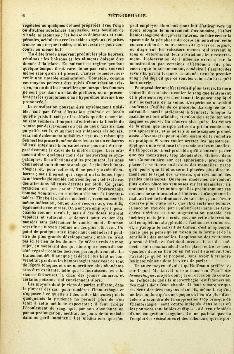 vegefales ou qnelques cremes pr^parees avec l’orge ou d’aulres substances amylacees, sans bouillon de viande ni aromates; les boissons delayantes el lem- perantes, acidulees avec les acides vegetaux, et prises froides ou presque froides, sont necessaires pour con- courir au meme but. [La diete froide a souvent produit les plus heureux resultats : les boissons et les aliments doivent etre donnes a la glace. En suivant ce regime pendant quelque temps, il est rare de ne pas voir, souvent meme sans qu’on ait prescrit d’autres remedes, sur- venir une notable amelioration. Toutefois, comme ces moyens peuvent etre suivis d’une reaction tres- vive, on ne doit les conseiller que lorsque les femmes ne sont pas dans un etat de plethore, ou ne presen- tent pas les symplomes d'une byperemie uterine tres- prononcee.] La constipation pouvar.l etre extremement nuisi- ble, soit par l’etat d’irritation generale et locale qu’elle produit, soit par les efforts qu’elle necessite, on sent combien il imporle d’entretenir la liberie du ventre par des lavemens ou par de doux laxatifs. Les purgatifs actifs, et surtout les subtances resineuses, seraienl evidemment nuisiblcs : c’csl avec raison que Sennertlesproscrit.memedanslescasou un embarras bilieux intestinal bien caracterise pourrait etre re- garde comme la cause de la metrorrhagie. Ceci m’a- mene a dire quelques mots des metrorrhagies sym- pathiques. Des affections qui les produisent, les unes demandent un traitement analogue a celui des hemor- rhagies, et, pour celles-ci, il ne pent y avoir d’em- barras ; mais il en est qui exigent un traitement que la metrorrhagie setuble contre-indiquer : tel est le cas des affections bilieuses decriles par Stoll. Ce grand praticien n’a pas craint d’employer l’ipecacuanha comme vomilif et en a oblenu des succes inconles- tables. Fincke et d’autres medecins, reconnaissant la meme indication, ont eu aussi recours aux vomitifs, egalement avec succes. On a encore employe 1'ipeca- cuanha comme revulsif, mais a des doses souvent repetees et sufQsantcs seulement pour exciter des nausees sans determiner le vomissement. Denman regarde ce moyen comme un des plus efficaces. Un point de pratique aussi important demanderait peut- etre de plus grands developpemens; mais ce n’est pas ici le lieu de les donner. Je m’ecarterais de mon sujet, en soulevant des questions que chacun de son cote regarde comme decidees peremptoirement. Le traitement debilitant que j’ai decrit plus haut ne con- viendrait pas dans les hemorrhagies passives : ce sont de legers toniques et une nourriture plus abondante sans etre excitante, telle que la fournissent les sub- stances farineuses, la chair des jeunes animaux et certains poissons, qui conviennent alors. Les moyens dont je viens de parler suffisent, dans la plupart des cas, pour moderer l’hemorrhagie et s’opposer a ce qu’elle ait des suites facheuses; mais quelquefois la prudence ne permet plus de s’en lenir a cette methode expectante ; il faut arreler lecoulemenl du sang, qui, par son abondance ou par sa prolongation, mettrait les jours de la malade dan* un peril imminent. Les medications que 1’ou pent employer alors ont pour but d'altirer vers un point eloigne le mouvement tluxionnaire, l'effort hemorrhagique dirige vers I'uterus, de faire cesser le spasmede la peripherie du corps qui enlrelient cetle concentration des raou\ emens vitaux vers cel organe, ou d’agir sur les vaisseaux merues qui versent le sang en determinant leur adstriclion, leur resserre- inent. L’observation de l’influence exercee sur la menstruation par certaines affections a du, plus encore que le raisonnement, conduire a l’emploi des revulsifs, parmi lesquels la saignee tient le premier rang : j’ai deja dit que ce sont les veines du bras qu’il faut ouvrir. Pour produire un effet revulsif plus assure, Riviero conseille de ne laisser couler le sang que lentement el a plusieurs reprises, en tenant le pouce applique sur l’ouverturc de la veine. L’experience a setnble confirmer l’ulilile de ce preceple. La saignee de la salvalelle parait preferable a Sennert, lorsque la maladie est fort affaiblie, el qu’on doit redouler une saignee copieuse. On n’ouvre plus guere les veines de la main que lorsque celles du pli du coude sont peu apparenles, el je ne sais si cette saignee promet assez d’avanlages pour qu'on essaic de la remellre en pratique. Si vous voulez arreler les ruenslrues, appliquez uue ventouse tres-grande sur les mamelles, dit Hippocrate. Il est probable qu’il n’enlend parler que des menstrues, trop abondantes. Galien, dans son Commentaire sur cet aphorisme, propose de placer la ventouse au-des ous des mamelles, parce qu’il pense que la eiles seront placees plus directe- ment sur le trajet des vaisseaux qui reviennenl des parties inferieures. Quelques modernes ne veulent plus qu’on place les ventouses sur les mamelles ; ils craigneut que 1’irritation qu’elles-produiront sur ces organes ne se transmetle a I’uterus et n’augmente le mal, au lieu de le diminuer. Je sais bien, pour l’avoir observe plus d’une fois, que chez certaines femmes la succion exercee par l’enfant determine des tran- cbees uterines et uue augmentation notable des lochies; mais je ne crois pas que cette observation soit completement applicable a faction des ventouses; et, si j’adopte le conseil de Galien, e’est uniquement parce que je pense qu’en raison de la forme et de la sensibilile des mamelles, l’applicafion des ventouses y serait difficile et fort douloureuse. Il est des me- decins qui recommandent de les placer entre les deux epaules : dans ce lieu on en retirerait suremeul tout l’avantage qu’on se propose, sans avoir a craindre les inconveniens dont je viens de parler. Un autre moyen revulsif qu’Hoffmann prefere, et sur lequel M. Lordal insiste dans son Trade des hemorrhagies, moyen dont j’ai eu occasion de consta- ter 1‘efOcacite dans la metrorrhagie, est fimmersion des mains dans l’eau chaude. Il faut remarquer que ces deux derniers moyens revulsifs, meme lorsqu’on ne les emploie qu’a une epoque oti foil n’a plus d’ac- cidens a craindre de la suppression trop brusque de l’hemorrhagie, sont eonlre indiques dans le cas ou les poumons sont faibles et disposes a devenir le siege d’une congestion sanguine. Je ne parlerai pas de l’cmploi des vesicatoires et des rubefians, qui ne pie-