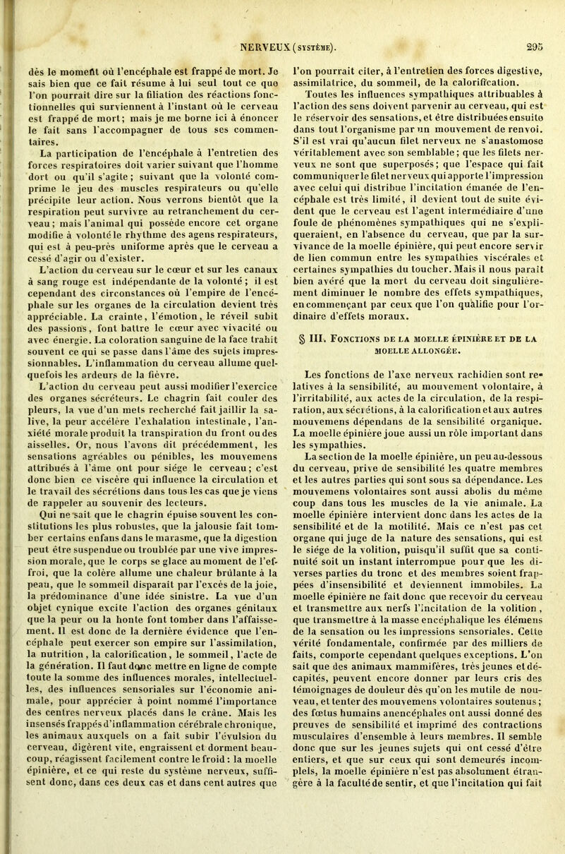 des le momeflt ou l’encephale est frappe de mort. Jo sais bien que ce fait resume a lui seul tout ce quo Eon pourrait dire sur la filiation des reactions fonc- tionnelles qui surviennenta l’instant ou le cerveau est frappe de mort; mais je me borne ici a enoncer le fait sans laccompagner de tous ses cornmen- taires. La participation de l’encephale a l’entretien des forces respiratoires doit varier suivant quo l’horame dort ou qu’il s’agite; suivant que la volonle coin- prime le jeu des muscles respirateurs ou qu’ellc precipile leur action. Nous verrons bientot que la respiration peut survivre au retrancliement du cer- veau; mais l’animal qui possede encore cet organe modifie a volontele rhythine des agens respirateurs, Iqui est a peu-pres uniforme apres que le cerveau a cesse d’agir ou d’exister. L’action du cerveau sur le coeur et sur les canaux a sang rouge est independante de la volonle ; il est cependant des circonstances ou l’empire de l’ence- phalc sur les organes de la circulation devient tres appreciable. La crainle, l’emotion, le reveil subit des passions, font battre le coeur avec vivacite ou avec energie. La coloration sanguine de la face trahit souvent ce qui se passe dans l’ame des sujets irupres- sionnables. L’inllammalion du cerveau allume qucl- quefois les ardeurs de la fievre. L’action du cerveau peut aussi modifier l’exercice des organes secreteurs. Le chagrin fail couler des pleurs, la vue d’un mels recherche fait jaillir la sa- live, la peur accelere l’exhalation inleslinale, l’an- xiele morale produit la transpiration du front oudes aisselles. Or, nous l’avons dil precedemment, les sensations agreables ou penibles, les mouvemens attribues a fame ont pour siege le cerveau; c’est done bien ce viscere qui influence la circulation et le travail des secretions dans tous les cas que je viens de rappeler au souvenir des lccleurs. Qui ne'sait que le chagrin epuise souvent les con- stitutions les plus robusles, que la jalousie fait toin- ber certains enfans dans le marasme, que la digestion peut etre suspendue ou troublee par une vive impres- sion morale, que le corps se glace au moment de l’ef- froi, que la colere allume une chaleur brulante a la peau, que le sommeil disparait par Fexces de la joie, la predominance d’une idee sinistre. La vue d’uu iobjet cynique excite Faction des organes genitaux que la peur ou la honte font tomber dans l’affaisse- ment. 11 est done de la derniere evidence que l’en- ce'phale peut exercer son empire sur l’assimilation, la nutrition, la calorification, le sommeil, l’acte de la generation. II faut done mettre en ligne de comptc toute la somme des influences morales, inlellecluel- les, des influences sensoriales sur l’economie ani- male, pour apprecier a point nomine l’importance des centres nerveux places dans le crane. Mais les insenses frappes d’inflammation cerebrate chronique, les animaux auxquels on a fait subir 1’evulsion du cerveau, digerent vite, engraissenl et dorment beau- coup, reagissent facilement contrc le froid: la moelle epiniere, et ce qui resle du systeine nerveux, suffi- sent done, dans ces deux cas et dans cent autres que l’on pourrait citer, al’entretien des forces digestive, assimilatrice, du sommeil, de la calorification. Toules les influences sympalhiques attribuables d Faction des sens doivent parvenir au cerveau, qui est le reservoir des sensations, et etre distributes ensuilo dans tout l'organisme par un mouvement de renvoi. S’il est vrai qu’aucun filet nerveux ne s’anastomose verilablement avec son semblable; que les filets ner- veux ne sont que superposes; que l’espace qui fait communiquerle filet nerveux qui apporte l’impression avec celui qui distribue l’incitation emanee de l’en- cephale est tres limite, il devient tout de suite evi- dent que le cerveau est l’agent inlermediaire d’une foule de phenomenes sympathiques qui ne s’expii- queraient, en l’absence du cerveau, que par la sur- vivance de la moelle epiniere, qui peut encore sen ir de lien comrnun entre les sympathies viscerales et certaines sympathies du toucher. Mais il nous parait bien avere que la mort du cerveau doit singuliere- ment diminuer le noinbre des effets sympathiques, encommenpant par ceux que Foil qualifie pour l’or- dinaire d’effels moraux. § III. Fonctions de la moelle epiniere ex de la MOELLE ALLONGEE. Les fonctions de l’axc nerveux rachidien sont re» latives a la sensibilite, au mouvement volontaire, a l’irritabilite, aux actes de la circulation, de la respi- ration, aux sect etions, a la calorification et aux autres mouvemens dependans de la sensibilite organique. La moelle epiniere joue aussi un role important dans les sympathies. La section de la moelle epiniere, un peu au-dessous du cerveau, prive de sensibilite les quatre membres et les autres parties qui sont sous sa dependancc. Les mouvemens volontaires sont aussi abolis du memo coup dans tous les muscles de la Yie animale. La moelle epiniere intervient done dans les actes de la sensibilite et de la motilile. Mais ce n’est pas cet organe qui jugc de la nature des sensations, qui est le siege de la volition, puisqu’il suffit que sa conli- nuile soit un instant iuterrompue pour que les di- verses parties du tronc et des membres soient frap- pees d’insensibilile et deviennent immobiles. La moelle epiniere ne fait done que recevoir du cerveau et transmettre aux nerfs l’incitalion de la volition , que transmettre a la masse enccphalique les elemens de la sensation ou les impressions sensoriales. Cette verile fondamentale, confirmee par des inilliers de faits, comporte cependant quelques exceptions. L’on sait que des animaux mammiferes, tres jeunes elde- capiles, peuvent encore donner par leurs cris des temoignages de douleur des qu’on les inutile de nou- veau, et tenter des mouvemens volontaires soutenus; des foetus humains anencephales ont aussi donne des preuves de sensibilite et imprime des contractions musculaires d’ensemble a leurs membres. Il semble done que sur les jeunes sujets qui ont cesse d’etre entiers, et que sur ceux qui sont demeures incoin- plels, la moelle epiniere n’est pas absolument elran- gere a la facultede sentir, et que l’incilalion qui fait