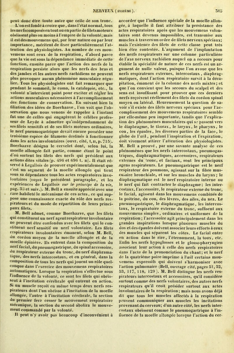 peut done etre loute autre que celle de son tronc. L’onestfonde acroire que, dans l’etat normal, tous les nerfscomposes en tout ou en partie de filetsmoteurs obeissentplusou moins a l’empire de la volonte; mais il estdesmouvemens qui, par leur nature ou par leur importance, merilent de fixer particulierement l’at- tention des physiologistes. Au nombre de ces mou- vemens sont ceux de la respiration, d’abord parce que la vie est sous la dependance immediate de cette fonction, ensuite parce que l’action des nerfs de la respiration persiste alors que les nerfs des bras et des jambes et les autres nerfs rachidiens ne peuvent plus provoquer aucun phenomene musculaire regu- lier. Tous les physiologistes ont fait remarquer que pendant le sommeil, le coma, la catalepsie, etc., la volonte n’intervient point pour exciter et regler les actions musculaires necessaires a l’accomplissement des fonctions de conservation. En suivant bien la filiation des idees de Boerhaave , l’on voit que l’ob- servation que nous venons de rappeler a l’instant ful une de celles qui engagerent le celebre profes- seur de Leyde a admettre qu’independamment de ses filets sensitifs et de ses filets moteurs ordinaires, le nerf pneumogaslrique devail encore posseder une troisieme espece de filamens destines a fonctionner dans les actes involontaires (ouvr. cite, t,n,p. 715). Uoerhaave designa le cervelet dont, selon lui, la moelle allongee fait partie, comme etant le point d’oii sortent les filets des nerfs qui president aux actions dites vitales (p. 496 et 696 t. n). II etait re- serve a Legallois de prouver experimentalement que c’esl un segment de la moelle allongee qui tient sous sa dependance tous les actes respiratoires invo- lontaires (voyez le precedent paragraphe, et les experiences de Legallois sur le principe de la vie, pag. 33 et suiv.). M. Bell a ensuite apprecie avec une rare habilete le mecanisme de ces actes, ce qui sup- pose une connaissance exacte du role des nerfs res- pirateurset du mode de repartition de leurs princi- paux filets. M. Bell admet, comme Boerhaave, que les filets qui constituent un nerf agentrespirateurinvolonlaire ne peuvent etre confondus avec les filets qui le con- stituent nerf sensitif ou nerf volontaire. Les filets respirateurs involontaires emanent, selon M. Bell, du cordon moyen de la moelle allongee et de la moelle epiniere. Ils entrent dans la composition du nerf facial, dupneumogastrique, du spinal accessoire, du respirateur externe du tronc, du nerf diaphrama- tique, des nerfs intercostaux, et en general, dans la composition de tous les nerfs qui jouent un role quel- conque dans l’exercice des mouvemens respiratoires automatiques. Lorsque la respiration s’effectue sous l’influence de la volonte, ce sont les filets qui obeis- seut a l’incilation cerebrate qui entrent en action. Si un muscle refoit en meme temps deux nerfs res- pirateurs dent l’un obeisse a l’incitation de la moelle allongee, l’autre a l’incitation ccrebrale, la section du premier fera cesser le mouvemeut respiratoire mecanique, la section du second abolira le mouve- ment commande par la volonte. II peut n’y avoir pas bcaucoup d’inconvenient a accorder que l’influence speciale de la moelle allon- gee, a laquelle il faut altribuer la pcrsistance des actes respiratoires apres que les mouvemens volon- laires sont devenus impossibles, est transmise aux muscles a travers un ordre de filets nerveux speciaux; mais l’existence des filets de cette classe peut tres bien etre contestee. L’argumenl de l’implantation des nerfs respirateurs sur une colonne particuliere de l’axe nerveux rachidien auquel op a recours pour elablir la speciality de nature de ces nerfs est un ar- gument de nulle valeur, puisque l’on avoue que les nerfs respirateurs externes, intercostaux , diaphrag- maliques, dont Taction respiratoire survit a la deca- pitation, emanent de la colonne des nerfs mixtes; et quo Ton convient que les secours du scalpel et des sens est insul'fisant pour prouver que ces derniers nerfs re<joiventreellementdes filets du cordon spinal moyen ou lateral. Heureusement la question de sa- voir s’il existe des filets nerveux speciaux pour l’ac- complisseinent des mouvemens respiratoires semblo par elle-meme peu importanle, tandis que Implica- tion des pbenomenes musculaires qui se passent vers le diaphragme, le thorax, le larynx, le pharynx, le cou, les epaules, les diverses parties de la face, le globe de l’oeil, pendant {'inspiration et Texpiration, doit vivement atlirer l’altention des physiologistes. M. Bell a prouve, par une savante analyse de ces pbenomenes que les nerfs intercostaux, pneumogas- triques, diaphragmatiques, accessoires, respirateurs externes du ‘rone, et faciaux, sont les principaux agens respirateurs. Le pneumogaslrique est le nerf respirateur des poumons, agissant sur la fibre mus- cuiaire bronchiale, et sur les muscles du larynx; le diaphragmatique est le nerf respiratoire interne ou le nerf qui fait contracter le diaphragme; les inter- coslaux, l’accessoire, le respirateur externe du tronc, le facial, agissent dans les mouvemens combines de la poitrine, du cou, des levres, des ailes, du nez. Le pneumogastrique, le diaphragmatique, les intercos- taux, le respiratoire externe du tronc, suffisent aux mouvemens simples, ordinaires et uniformes de la respiration ; l’accessoire agit principalement dans les grandes inspirations lorsque plusieurs muscles du dos et des epaules doivent associer leurs efforts a ceux des muscles qui separent les cotes. Le facial entre en action dans le rire, Teternument, la toux, etc. Enfin les nerfs hypoglosses et le glosso-pharyngien associent leur action a celle des nerfs respiratoires dans l’acte de la prononciation du chant; et le nerf de la quail ieme paire imprime a l’oeil certains mou- vemens expressifs qui doivent s’harmoniser avec Taction pulmonaire (Bell, ouvrage cite, pages 51,52, 53, 117, 118, 129 ). M. Bell distingue les nerfs res- pirateurs intercostaux et accessoires, qu’il considere surtout comme des nerfs volontaires, des autres nerfs respirateurs qu’il croit presider surtout aux actes involontaires de la respiration; mais nous avons deja dit que tous les muscles affecles a la respiration peuvent communiquer aux muscles les incitations provenant du cerveau; d’un autre cote, les nerfs inter- costaux obeissent comme le pneumogarlrique a l’in- liuence de la moelle allongee lorsque Taction du cer-