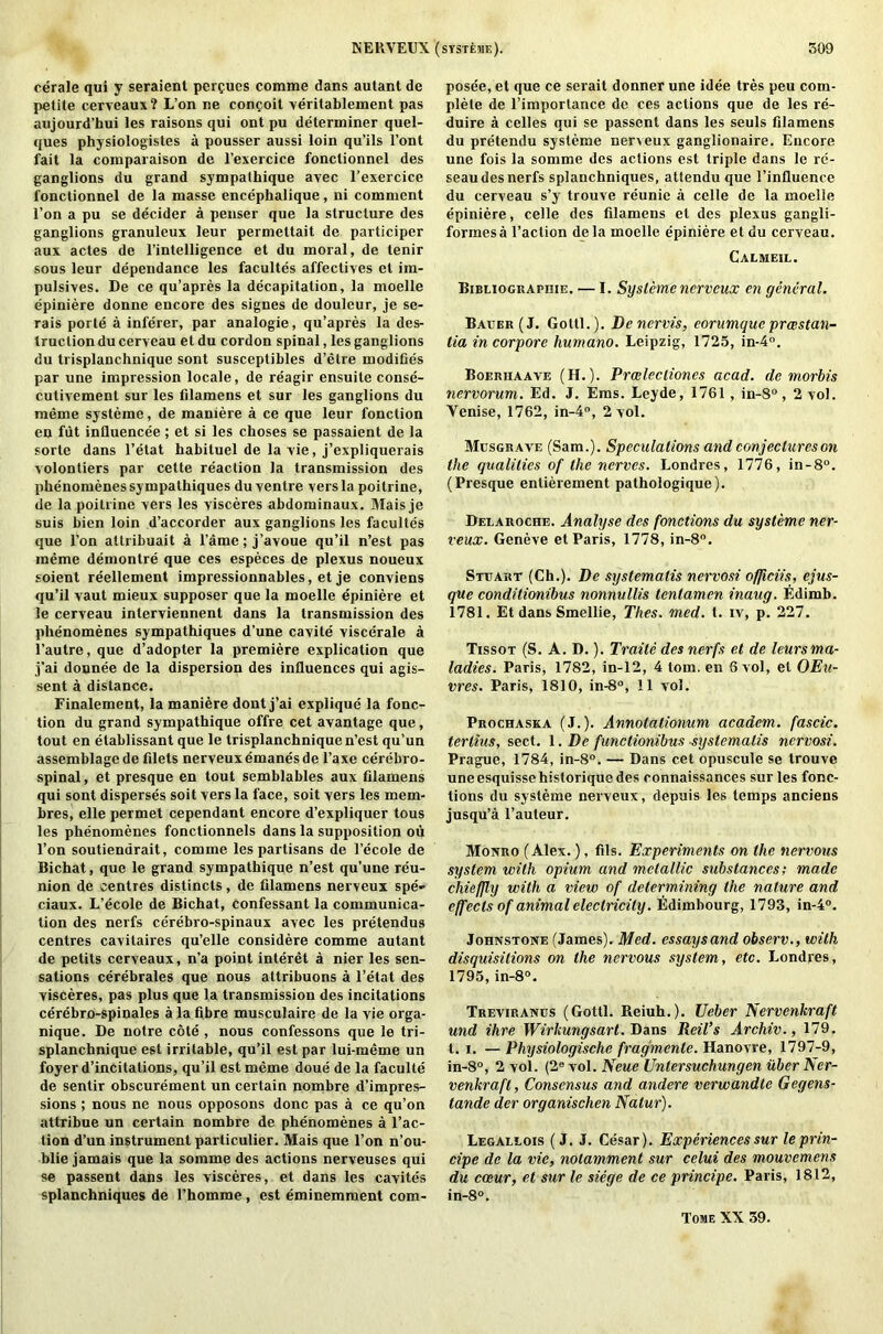 cerale qui y seraient pere-ues corame dans autant de petite cerveaux? L’on ne confoit veritablement pas aujourd’hui les raisons qui ont pu determiner quel- ques physiologistes a pousser aussi loin qu’ils l’ont fait la comparaison de l’exercice fonctionnel des ganglions du grand sympathique avec l’exercice fonctionnel de la masse enceplialique, ni comment l’on a pu se decider a penser que la structure des ganglions granuleux leur permettait de participer aux actes de l’intelligence et du moral, de tenir sous leur dependance les facultes affectives el im- pulsives. De ce qu’apres la decapitation, la moelle epiniere donne encore des signes de douleur, je se- rais porte a inferer, par analogie, qu’apres la des- truction du cerveau et du cordon spinal, les ganglions du trisplanchnique sont susceptibles d’etre modifies par une impression locale, de reagir ensuite conse- cutivement sur les filamens et sur les ganglions du meme systeme, de maniere a ce que leur fonction en fut influencee ; et si les choses se passaient de la sorte dans l’etat habituel de la vie, j’expliquerais volontiers par cette reaction la transmission des phenomenes sympathiques duyentre vers la poitrine, de la poitrine vers les visceres abdominaux. Mais je suis bien loin d’accorder aux ganglions les facultes que l’on attribuait a fame; j’avoue qu’il n’est pas meme demonlre que ces especes de plexus noueux soient reellement impressionnables, et je conviens qu’il vaut mieux supposer que la moelle epiniere et le cerveau interviennent dans la transmission des phenomenes sympathiques d’une cavite viscerale a l’autre, que d’adopter la premiere explication que j’ai donnee de la dispersion des influences qui agis- sent a distance. Finalement, la maniere dont j’ai explique la fonc- tion du grand sympathique offre cet avantage que, tout en etablissant que le trisplanchnique n’est qu’un assemblage de filets nerveux emanesde l’axe cerebro- spinal, et presque en tout semblables aux filamens qui sont disperses soil vers la face, soit vers les mem- bres, elle permet cependant encore d’expliquer tous les phenomenes fonctionnels dans la supposition ou l’on soutienarait, comme les partisans de l’ecole de Bichat, que le grand sympathique n’est qu’une reu- nion de centres distincls, de filamens nerveux spe- ciaux. L’ecole de Bichat, Confessant la communica- tion des nerfs cerebro-spinaux avec les pretendus centres cavitaires qu’elle considere comme autant de petits cerveaux, n’a point interet a nier les sen- sations cerebrates que nous altribuons a l’etat des visceres, pas plus que la transmission des incitations cerebro-spinales a la fibre musculaire de la vie orga- nique. De notre cote , nous confessons que le tri- splanchnique est irritable, qu’il est par lui-meme un foyer d’incitations, qu’il est meme doue de la faculte de sentir obscurement un certain nombre d’impres- sions ; nous ne nous opposons done pas a ce qu’on attribue un certain nombre de phenomenes a Fac- tion d’un instrument particulier. Mais que l’on n’ou- blie jamais que la somme des actions nerveuses qui se passent dans les visceres, et dans les cavites splanchniques de l’homme, est eminemment com- posee, et que ce serait donner une idee tres peu com- plete de l’importance de ces actions que de les re- quire a celles qui se passent dans les seuls filamens du pretendu systeme neneux ganglionaire. Encore une fois la somme des actions est triple dans le re- seau des nerfs splanchniques, attendu que l’influence du cerveau s’y trouve reunie a celle de la moelle epiniere, celle des filamens et des plexus gangli- formesa Taction dela moelle epiniere et du ceryeau. Calmeil. BiBUOGKApniE. — I. Systemenerveux en general. Bauer (J. Gotti.). Dencrvis, eorumquc preestan- lia in corpore humano. Leipzig, 1725, in-4°. Boerhaave (H.). Prcelecliones acad. de morbis nervorum. Ed. J. Ems. Leyde, 1761, in-8°, 2 vol. Yenise, 1762, in-4°, 2 vol. Musgrave (Sam.). Speculations and conjectures on the qualities of the nerves. Londres, 1776, in-8°. (Presque entitlement pathologique). Deearoche. Analyse des fonctions du systeme ner- veux. Geneve et Paris, 1778, in-8°. Stuart (Ch.). De systematis nervosi officiis, ejus- que conditionibus nonnullis tenlamen inaug. Edimb. 1781. Et dans Smellie, Thes. mcd. t. iv, p. 227. Tissot (S. A. D.). Traite des nerfs et de leursma- ladies. Paris, 1782, in-12, 4 tom. en 6 vol, el OEu- vres. Paris, 1810, in-8°, 11 vol. Prochaska (J.). Annotationum academ. fascic. tertius, sect. 1. De functionibus systematis nervosi. Prague, 1784, in-8°. — Dans cet opuscule se trouve uneesquissehistoriquedes connaissances sur les fonc- lions du systeme nerveux, depuis les temps anciens jusqu’a l’auteur. Monro (Alex.), fils. Experiments on the nervous system with opium and metallic substances; made chiejjly with a view of determining the nature and effects of animal electricity. Edimbourg, 1793, in-4°. Johnstone (James). Med. essaysand observ., with disquisitions on the nervous system, etc. Londres, 1795, in-8°. Treviranus (Gotti. Reiuh.). Ueber Nervenkraft und Hire Wirkungsart. Dans Reil’s Archiv., 179. t. i. — Physiologische fragmente. Hanovre, 1797-9, in-8°, 2 vol. (2e vol. Neue Entersuchungen ilber Ner- venkraft, Consensus and andere verwandte Gegens- tande der organischen Natur). Legallois (J. J. Cesar). Experiences sur leprin- cipe de la vie, notamment sur celui des mouvemens du cceur, et sur le siege de ce principe. Paris, 1812, in-8°. Tome XX 39.