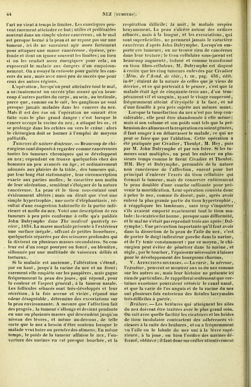 I’art ne vienl a loiiips le limiter. Les caiistiques peu- ycnl raremcnt alteindre ce but; utiles ct preferables souyent dans un simple ulcere cancereux, ou le mal est presque borne a la peau et ne repose pas sur une tumeur, ici ils ne sauraient agir assez fortement pour attaquer une masse cancereuse , epaisse, pro- fonde el donl on ignore souveril les limites ; ou bien si on les rendait assez energiqucs pour eela , on exposerait le malade aux dangers d’un empoison- nement. On a essaye la creosote pour giidrir les can- cers dti nez, mais avec aussi peu dc succes que pour ceux des autrcs regions. L’operation , lorsqu’onpeut atleindre tout le mal, a ordinairement un succes plus assure qu’en beau- coup d’autres parlies du corps , au sein, au testicule, parce que, comme on le sail, les ganglions ne sont presque jamais malades dans les cancers du nez. ]Uais il est des cas ou I’operation ne saurait etre faite sans le plus grand danger : c’esl lorsque le cancer occupe la racine du nez , a altaque les os, et se prolonge dans les orbites ou vers le crane : alors le chirurgien doit se borner a I’emploi de moyens palliatifs. Tumeurs de naliire douleuse. — Beaucoup de chi- rargiens sont disposes a regarder comme cancereuses tontes les tumeurs chroniques qui se developpent au nez; cependant on Irouve quelquefois chez des hommcs un peu avances en age, et ordinairement adonnes aux plaisirs de la table, des tumeurs qui, par leur long etat stationnaire , leur circonscription exacte aux parties molles, le caractere non malin de leur ulceration , semblent s’eloigner de la nature cancereuse. La peau et le tissu sous-cutane sont evidemment alteres ; mais on dirait que c’est une simple hypertrophic, une sorle d’elephantiasis , re- sullat d’une congestion habiluelle de la partie infe- rieure et molle du nez. Voici une description de ces tumeurs a peu pres conforme a celle qu’a publiee John Dalrymphe dans The inedical qualerly re- vieiv, 1834. La masse morbide presente a I’exterieur une surface inegale, offrant de peliles bosselures , quelquefois separees par des scissures profondes qui la divisent en plusieurs masses secondaires. Sa cou- leur est dvin rouge pourpre ou fonce, ou bleualre, sillonnee par une multitude de vaisseaux delies et tortueux. Si la maladie est ancienne , I’aHeration s’etend , par en haut, jusqu’a la racine du nez et au front; rarement elle empiete sur les paupieres, mais gagne frdquemment la peau des joues, qui repond, pour la couleur et I’aspect general, a la tumeur nasale. Les follicules sebaces sont tres-developpes el leur secretion, a la fois accrue et viciee, repand une odeur desagreable , determine des excoriations sur la peau environnanfe. A mesure que I’affeclion fait des progres, la tumeur s’allonge et devient pendante en une ou plusieurs masses qui descendent jusqu’au niveau des levies, et memo au-dessous, de telle sorle que le nez a besoin d’etre soutenu lorsque le malade veulboire ou prendre des alimens. En meme temps, le poids de la tumeur affaisse le nez, I’ou- verlure des narines en est presque bouchee, el la respiration difficile; )a nuit, le malade respire faruyammcnl. La peau s’ulcere autour des oriCces sebaces, mais a la longue, et les excoriations, qui sont superlicielles, ne prennenl jamais le caractere cancereux d’apres John Dalrymphe. Lorsqu’on em- porle ces tumeurs, on ne trouve rien de cancereux dans leur texture; le tissu cellulaire sous-jacent est beaucoup augmente, induce et comme transforme en tissu fibro-celluleux. M. Dalrymphe est dispose a croire que les cinq tumeurs enlevees par Civadier {Mem. de I’Acad, dc chir., t. in, pag. 456, edit. in-8®) etaient de la nature de celles que je viens de decrire, el ce qui porteraila le penser, c’est que le malade elait age de cinquanle-trois ans, d’un tem- perament vif et sanguin, ayant le visage couperose, frequemment atleint d’erysipele a la face,et ne d’une famille a peu pres sujette aux memes maux. Lorsque la tumefaction du nez n’est pas trop con- siderable, elle peut etre abandonnee a elle meme; mais si son volume et son poids sont tels que la pre- hension des alimens el la respiration en soientgenees, il faut songer a en debarrasser le malade, ce qui ne peut se faire que par I’ablation. Cette operation a ele pratiquee par Civadier, Theulot, M. Hey, puis par M. John Dalrymphe et par son frere. Si les tu- meurs sont multiples, on peut les enlever en plu- sieurs temps comme le firent Civadier et Theulot. MM. Hey et Dalrymphe, persuades de la nature non cancereuse de I’affection, eurent pour but principal d’enlever I’exces du tissu cellulaire qui formail la tumeur, mais de conserver entierement la peau douhlee d’une couche suffisante pour pre- venir la mortification. Leur operation consista done a peler le nez, comme ils disent, puis , apres avoir enleve la plus grande partie du tissu hyperlrophie ,, a reappliquer les lambeaux, sans trop s’inquieter s’ils avaienl emporte exactement tout le tissu ma- lade : la cicatrice fut bonne , presque sans difformite, etle malne s’etait pasreproduit Iroisans apres (Dal- rymphe). Une precaution importante qu’ilfaut avoir dans la dissection de la peau de I’aile du nez, c’est de porter le doigt indicateur gauche dans la narine, et de I’y tenir constamment: par ce moyen , le chi- rurgien peut eviter de penelrer dans la narine, et regie, parle toucher, repaisseurnecessaire alaisser pour le developpement des bourgeons charnus. V. Affections DivERSES. — La cane, la necrose, Vexostose, peuvent sc monlrer aux os du nez comme sur les autres os, mais leur histoire ne presenle ici riende particulier. Je rappellcraiseulemenlque cer- taines exostoses pourraient retrecir le canal nasal, et que la carie de I’os unguis et de la racine du nez ont plusieurs fois enlrelenu des flstules lacrymales tres-difficiles a guerir. Brulure. — Les hnilures qui atteignent les ailes du nez doivent etre traifees avec le plus grand soin. On sail avec quelle facilile les cicatrices et les brides de lissu inodulaire contraclent des adherences vi- ciewses a la suite des brulures, et on a frequemment vu I’aile ou le lobule du nez uni a la levre supe- rieure, a la joue, ou bien I’orifice des narines de- forme, oblilere; il faut done surveiller allenli vement