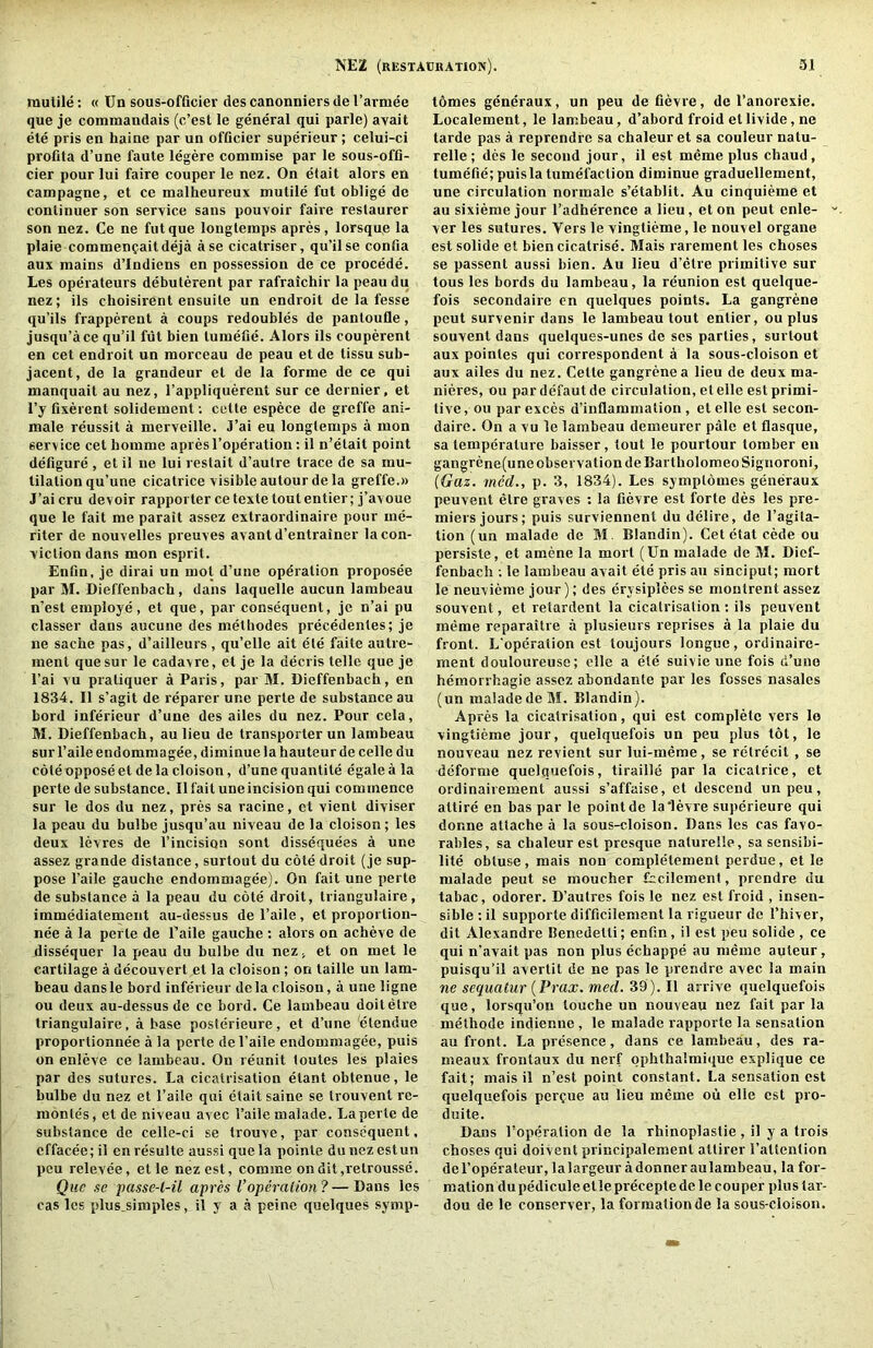 raulile: « Un sous-officier cles canonniers de I’annee que je commandais (c’est le general qui parlc) avail ete pris en haine par un officier superieur ; celui-ci profita d’une faute legere commise par le sous-offl- cier pour lui faire couper le nez. On etait alors en campagne, et ce malheureux mutile fut oblige de continuer son service sans pouvoir faire restaurer son nez. Ce ne fut que longlemps apres, lorsque la plaie commencaitdeja ase cicatriser, qu’ilse confia aux mains d’Indiens en possession de ce precede. Les operateurs debulerent par rafralchir la peaudu nez; ils choisirent ensuile un endroit de la fesse qu’ils frapperent a coups redoubles de panloufle, jusqu’ace qu’il fut bien lumefie. Alors ils couperent en cet endroit un raorceau de peau et de tissu sub- jacent, de la grandeur et de la forme de ce qui manquait au nez, I’appliquerent sur ce dernier, et I’y fixerent solidement; cette espece de greffe ani- male reussit a merveille. J’ai eu longtemps a mon service cet homme apresI’operation: il n’elait point defigure , et il ne lui reslait d’aulre trace de sa mu- tilation qu’une cicatrice visible autour de la greffe.» J’ai cm devoir rapporter ce texte toutentier; j’avoue que le fait me parait assez extraordinaire pour me- riter de nouvelles preuves avantd’entrainer la con- viction dans mon esprit. Enfin, je dirai un mot d’une operation proposee par M. Dieffenbach, dans laquelle aucun lambeau n’est employe, et que, par consequent, je n’ai pu classer dans aucune des methodes precedentes; je ne sache pas, d’ailleurs, qu’elle ait ete faite autre- ment que sur le cadavre, et je la decris telle que je I’ai vu praliquer a Paris, par M. Dieffenbach, en 1834. Il s’agit de reparer ur.e perle de substance au bord inferieur d’une des ailes du nez. Pour cela, M. Dieffenbach, aulieu de transporter un lamheau sur I’aile endommagee, diminue la hauteur de celle du cole oppose et de la cloison, d’une quantite egale a la perte de substance. Il fait une incision qui commence sur le dos du nez, pres sa racine, et vient diviser la peau du bulbe jusqu’au niveau de la cloison; les deux levres de I’incision sent dissequees a une assez grande distance, surtout du cote droit (je sup- pose I’aile gauche endommagee). On fait une perte de substance a la peau du cote droit, triangulaire , immediatement au-dessus de I’aile , et proportion- nee a la perte de I’aile gauche : alors on acheve de dissequer la x<eau du bulbe du nez, et on met le cartilage a decouvert et la cloison; on taille un lam- beau dansle bord inferieur dcla cloison, a une ligne ou deux au-dessus de ce bord. Ce lambeau doilelre triangulaire, a base poslerieure, et d’une 'etendue proporlionnee a la perte del’aile endommagee, puis on enleve ce lambeau. On reunit toutes les plaies par des sutures. La cicatrisation etant obtenue, le bulbe du nez et I’aile qui etait saine se trouvent re- montes, et de niveau avec I’ailemalade. La perte de substance de celle-ci se trouve, par consequent, cffacee; il enresulte aussi que la pointe dunczestun pcu relevee, et le nez est, comme ondit,retrousse. Que se passe-l-il apres I’operation? — Dans les cas les plus_simples, il y a a peine quelques symp- tdmes generaux, un peu de fievre, de I’anorexie. Localement, le lambeau, d’abord froid etlivide, ne tarde pas a reprendfe sa chaleur et sa couleur natu- relle; des le second jour, il est meme plus chaud, tumefie; puisla tumefaction diminue graduellement, une circulation normale s’etablit. Au cinquieme et au sixieme jour I’adherence a lieu, et on pent enle- ver les sutures. Vers le vingtieme, le nouvel organe est solide et bien cicatrise. Mais rarement les choses se passent aussi bien. Au lieu d’etre primitive sur tous les bords du lambeau, la reunion est quelque- fois secondaire en quelques points. La gangrene pent survenir dans le lambeau tout entier, ou plus souvent dans quelques-unes de ses parties, surtout aux pointes qui correspondent a la sous-cloison et aux ailes du nez. Cette gangrene a lieu de deux ma- nieres, ou par defaut de circulation, el elle est primi- tive , ou par exces d’inflammation, et elle est secon- dairc. On a vu le lambeau demeurer pale et flasque, sa temperature baisser, tout le pourtour lumber en gangrene(une observation de Bartholomeo Signoroni, (Gaz. rned., p. 3, 1834). Les symplomes generaux peuvent elre graves : la fievre est forte des les pre- miers jours; puis surviennent du delire, de I’agila- tion (un malade de M Blandin). Cet etat cede ou persiste, et amene la mort (Un malade de M. Dief- fenbach ; le lambeau avail ete pris au sinciput; mort le neuvieme jour); des erysiplees se montrent assez souvent, et retardent la cicatrisation ; ils peuvent meme reparaitre a plusieurs reprises a la plaie du front. L'operation est toujours longue, ordinaire- ment douloureuse; elle a ete suivie une fois d’uno hemorrhagie assez abondante par les fosses nasales (un maladedeM. Blandin). Apres la cicatrisation, qui est complete vers lo vingtieme jour, quelquefois un peu plus tot, le nouveau nez revient sur lui-meme, se rctrecit , se deforme quelquefois, tiraille par la cicatrice, et ordinairement aussi s’affaise, et descend un peu, attire en bas par le point de la'levre superieure qui donne attache a la sous-cloison. Dans les cas favo- rables, sa chaleur est presque nalurelle, sa sensibi- lite obtuse, mais non completement perdue, et le malade peut se moucher fccilement, prendre du tabac, odorer. D’autres fois le nez est froid , insen- sible ; il supporte difficilement la rigueur do I’hiver, dit Alexandre Benedetti; enfin, il est peu solide , ce qui n’avait pas non plus echappe au meme auteur, puisqu’il avertil de ne pas le prendre avec la main ne sequatur {Prax. med. 39). Il arrive quelquefois que, lorsqu’ou touche un nouveau nez fait par la methode indienne , le malade rapporle la sensation au front. La presence, dans ce lambeau, des ra- meaux frontaux du nerf qphthalmique explique ce fait; mais il n’est point constant. La sensation est quelquefois perdue au lieu meme oil elle est pro- duite. Dans l’operation de la rhinoplastie , il y a trois choses qui doivent principalement attirer I’attenlion del’operateur, lalargeur adonneraulambeau, la for- mation du pedicule et le preceple de le couper plus tar- dou de le conserver, la formation de la sous-cloison.