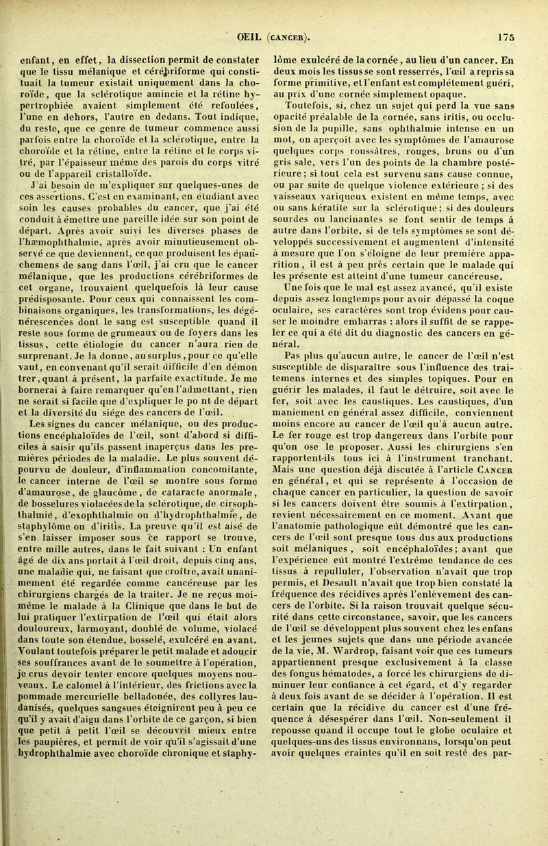 enfant, en effet, la dissection permit de conslater que le tissu melanique et cereJ)riforme qui consli- tuait la tumeur existait uniquement dans la cho- roi’de, que la sclerotique amincie et la reline hy- pertrophiee avaieiit simplement ete refoulees, I’une en dehors, I’autre en dedans. Tout indique, du resle, que ce genre de tumeur commence aussi parfois enire la choro'ide et la sclerotique, entre la choroide et la retine, entre la retine et le corps vi- tre, par I’epaisseur meme des parois du corps xitre ou de I’appareil cristalloide. J’ai besoin de m’expliquer sur quelques-unes de ces assertions. C’est en examinant, en etudiant avec soin les causes probables du cancer, que j’ai ete conduit a emettre une pareille idee sur son point de depart. Apres avoir suivi les diverses phases de rh£Pmophthalmie, apres avoir minutieusement ob- serve ce que deviennent, ceque produisent les epan- chemens de sang dans I’oeil, j’ai cru que le cancer melanique, que les productions cerebriformes de cet organe, trouvaient quelquefois la leur cause predisposante. Pour ceux qui connaissent les com- binaisons organiques, les transformations, les dege- ne'rescences dont le sang est susceptible quand il reste sous forme de grumeaux ou de foyers dans les tissus, cette etiologie du cancer n’aura rien de surprenant. Je la donne, au surplus , pour ce qu’elle vaut, en convenant qu’il serait difficile d’en demon trer,quant a present, la parfaile exactitude. Je me bornerai a faire remarquer qu’en I’admettant, rien ne serait si facile que d’expliquer le po nt de depart et la diversite du siege des cancers de I’ceil. Les signes du cancer melanique, ou des produc- tions encephalo’ides de I’ocil, sont d’abord si diffi- ciles a saisir qu’ils passent inapeifus dans les pre- mieres periodes de la maladie. Le plus souvent de- pourvu de douleur, d’inflammation concomitanle, le cancer interne de I’oeil se montre sous forme d’amaurose, de glaucome, de cataracfe anormale, de bosseluresviolaceesdela sclerotique, de cirsoph- thalmid, d’exophtbalmie ou d’hydrophthalmie, de staphylorae ou d’iritis. La preuve qu’il est aise de s’en laisser imposer sous ce rapport se trouve, entre mille autres, dans le fait suivanl : Un enfant age de dix ans porlait a I’oeil droit, depuis cinq ans, une maladie qui, ne faisant que croiti e, avail unani- mement ete regardee comme cancereuse par les chirurgiens charges de la trailer. Je ne refus moi- meme le malade a la Clinique que dans le but de lui praliquer I’extirpation de I’ceil qui etait alors douloureux, larmoyant, double de volume, violace dans toute son etendue, bossele, exulcere en avant. Voulant toutefois preparer le petit malade et adoucir ses souffrances avant de le soumeltre al’operation, je crus devoir tenter encore quelques moyens nou- veaux. Le calomel a I’interieur, des frictions avec la pommade mercurielle belladonee, des collyres lau- danises, quelques sangsues eteignirent peu a peu ce qu’il y avail d’aigu dans I’orbite de ce gallon, si bien que petit a petit I’oeil se decouvrit mieux entre les paupieres, et permit de voir qli’i! s’agissait d’une hydrophthalmie avec choro’ide chronique et staphy- lome exulcere de lacornee, au lieu d’un cancer. En deux mois les tissus se sont resserres, I’oeil a repris sa forme primitive, etl’enfant est complelement gueri, au prix d’une cornee simplement opaque. Toutefois, si, chez un sujet qui perd la vue sans opacite prealable de la cornee, sans iritis, ou occlu- sion de la pupille, sans opbthalmie intense en un mot, on aperfoit avec les symptomes de I’amaurose quelques corps roussatres, rouges, bruns ou d’un gris sale, vers I’un des points de la chambre poste- rieure; si tout cela est survenu sans cause connue, ou par suite de qiielque violence exterieure ; si des vaisseaux variqueux existent en meme temps, avec ou sans keralile sur la sclerotique; si des douleurs sourdes ou lancinantes se font sentir de temps a autre dans I’orbite, si de tels symptomes se sont de- veloppes successivement el augmentent d’inlensite a mesure que Ton s’eloigne de leur premiere appa- rition , il est a peu pres certain que le malade qui les presente est atteint d’une tumeur cancereuse. Une fois que le mal est assez avance, qu’il existe depuis assez longtemps pour avoir depasse la coque oculaire, ses caracteres sont trop evidens pour cau- ser le moindre embarras ; alors il suffit de se rappe- ler ce qui a ete dit du diagnostic des cancers en ge- neral. Pas plus qu’aucun autre, le cancer de I’oeil n’est susceptible de disparaitre sous I’influence des trai- temens internes et des simples topiques. Pour en guerir les malades, il faut le delruire, soil avec le fer, soil avec les caustiques. Les caustiques, d’un maniement en general assez difficile, conviennent moins encore au cancer de I’ceil qu’a aucun autre. Le fer rouge est trop dangereux dans I’orbite pour qu’on ose le pioposer. Aussi les chirurgiens s’en rapportent-ils tons ici a I’instrument tranchant. Mais une question deja discutee a Particle Cancer en general, el qui se represente a I’occasion de chaque cancer en particulier, la question de savoir si les cancers doivent etre soumis a I’extirpation, revient necessairement en ce moment. Avant que I’anatomie palhologique eilt demontre que les can- cers de I’ccil sont presque tons dus aux productions soil mclaniques , soil encephalo’ides; avant que I’experience eiit montre I’extreme tendance de ces tissus a repulluler, I’observation n’avait que trop permis, et Desault n’avait que trop bien constate la frequence des recidives apres I’enlevement des can- cers de I’orbite. Si la raison trouvait quelque secu- rite dans cette circonstance, savoir, que les cancers de I’oeil se developpent plus souvent chez les enfans et les jeunes sujets que dans une periode avancee de la vie, M. Wardrop, faisant voir que ces tumeurs appartiennent presque exclusivement a la classe des fongus hematodes, a force les chirurgiens de di- minuer leur confiance a cet egard, et d’y regarder a deux fois avant de se decider a I’operation. Il est certain que la recidive du cancer est d’une fre'- quence a desesperer dans I’oeil. Non-seulement il repousse quand il occupe tout le globe oculaire et quelques-uns des tissus environnans, lorsqu’on peut avoir quelques crainles qu’il en soil restd des par-