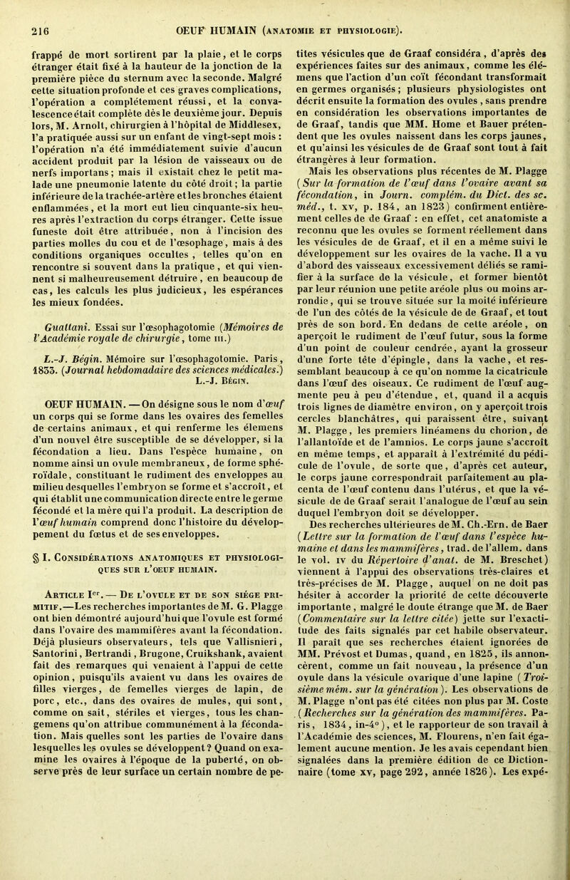 frappe de mort sortirent par la plaie, el le corps etranger etait fixe a la hauteur de la jonction de la premiere piece du sternum avec laseconde. Malgre cette situation profonde et ces graves complications, I’operation a completement reussi, et la conva- lescence etait complete desle deuxieme jour. Depuis lors, M. Arnolt, chirurgien a I’hopital de Middlesex, I’a pratiquee aussi sur un enfant de vingt-sept mois : I’operation n’a ete immediatement suivie d’aucun accident produit par la lesion de vaisseaux ou de nerfs importans; mais il existait chez le petit ma- lade une pneumonie latente du cote droit; la partie inferieure delatrachee-artere etlesbronches etaient enflammees, et la mort eut lieu cinquante-six heu- res apres I’extraction du corps etranger. Cette issue funeste doit etre attribuee, non a I’incision des parties molles du cou et de I’cesophage, mais a des conditions organiques occultes , telles qu’on en rencontre si souvent dans la pratique , et qui vien- nent si malheureusement detruire, en beaucoup de cas, les calculs les plus judicieux, les esperances les mieux fondees. Gualtani. Essai sur I’cesophagotomie {Memoires de I’Academie royale de chirurgie, tome iii.) L.-J. Begin. M6moire sur I’oesophagotomie. Paris, 1853. {Journal hebdomadaire des sciences medicales.) L.-J. Begin. OEUF HUMAIN. —On designe sous le nom d'oeuf un corps qui se forme dans les ovaires des femelles de certains animaux, et qui renferme les elemens d’un nouvel etre susceptible de se developper, si la fecondalion a lieu. Dans I’espece humaine, on nomme ainsi un ovule raembraneux, de forme sphe- roidale, constituant le rudiment des enveloppes au nailieudesquelles I’embryon se forme et s’accrott, et qui etablit une communication directe entre le germe feconde et la mere qui I’a produit. La description de Voeufhumain comprend done I’histoire du develop- pement du foetus et de ses enveloppes. § I. Considerations anatomiques et physiologi- QCES SDR l’OEUF HDMAIN. Article — De l’ovdle et de son siege pri- MITIF.—Les recherches importanles deM. G. Plagge ont bien demontre aujourd’huique I’ovule est forme dans I’ovaire des mammiferes avant la fecondalion. Deja plusieurs observateurs, tels que Vallisnieri, Santorini, Bertrandi, Brugone, Cruikshank, avaient fait des remarques qui venaient a I’appui de cette opinion, puisqu’ils avaient vu dans les ovaires de filles vierges, de femelles vierges de lapin, de pore, etc., dans des ovaires de mules, qui sont, comme on sail, steriles et vierges, tons les chan- gemens qu’on attribue communement a la feconda- tion. Mais quelles sont les parties de I’ovaire dans lesquelles les ovules se developpent? Quand on exa- mine les ovaires a I’epoque de la puberte, on ob- serve pres de leur surface un certain nombre de pe- tites vesicules que de Graaf considera , d’apres de* experiences faites sur des animaux, comme les ele- mens que Faction d’un coit fecondant transformait en germes organises; plusieurs physiologistes ont decrit ensuite la formation des ovules , sans prendre en consideration les observations importanles de de Graaf, tandis que MM. Home et Bauer preten- dent que les ovules naissent dans les corps jaunes, et qu’ainsi les vesicules de de Graaf sont tout a fait etrangeres a leur formation. Mais les observations plus recentes de M. Plagge (Sur la formation de I’oeuf dans I’ovaire avant sa fecondation, in Journ. complem. du Diet, des sc. meef., t. XV, p. 184, an 1823) confirmententiere- mentcellesde de Graaf : en effet, cet anatomiste a reconnu que les ovules se forment reellement dans les vesicules de de Graaf, et il en a meme suivi le developpement sur les ovaires de la vache. Il a vu d’abord des vaisseaux excessivement delies se rami- fier a la surface de la vesicule, et former bientot par leur reunion une petite areole plus ou moins ar- rondie, qui se trouve situee sur la moite inferieure de Fun des cotes de la vesicule de de Graaf, et tout pres de son bord. En dedans de cette areole, on apergoit le rudiment de Foeuf futur, sous la forme d’un point de couleur cendree, ayant la grosseur d’une forte tete d’epingle, dans la vache, et res- semblant beaucoup a ce qu’on nomme la cicatricule dans Foeuf des oiseaux. Ce rudiment de Foeuf aug- inente peu a peu d’etendue, et, quand il a acquis trois lignes de diametre environ, on y apercoittrois cercles blanchatres, qui paraissent etre, suivant M. Plagge, les premiers lineamens du chorion, de I’allantoide et de Famnios. Le corps jaune s’accroit en meme temps, et apparait a I’extremite dupedi- cule de I’ovule, de sorte que, d’apres cet auteur, le corps jaune correspondrait parfaitement au pla- centa de I’oeuf contenu dans Futerus, et que la ve- sicule de de Graaf serait Fanalogue de Foeuf au sein duquel Fembryon doit se developper. Des recherchesulterieures deM. Ch.-Ern. de Baer (Lettre sur la formation de I’oeuf dans I’espece hu- maine el dans les mammiferes, trad, de Fallem. dans le vol. IV du Repertoire d’anat. de M. Breschet) viennent a Fappui des observations tres-claires et tres-precises de M. Plagge, auquel on ne doit pas hesiter a accorder la priorite de cette decouverte importante, malgre le doute etrange que M. de Baer {Commentaire sur la lettre cilee) jette sur I’exacti- tude des fails signales par cet habile observateur. Il parait que ses recherches etaient ignorees de MM. Prevost et Dumas, quand, en 1825, ils annon- cerent, comme un fait nouveau, la presence d’un ovule dans la vesicule ovarique d’une lapine ( Troi- siememem. sur la generation). Les observations de M. Plagge n’ont pas ete citees non plus par M. Coste . (Recherches sur la generation des mammiferes. Pa- ris , 1834, in-4“ ), et le rapporteur de son travail a FAcademie des sciences, M. Flourens, n’en fait ega- lement aucune mention. Je les avals cependant bien signalees dans la premiere edition de ce Diction- naire (tome xv, page 292, annee 1826). Les expe*