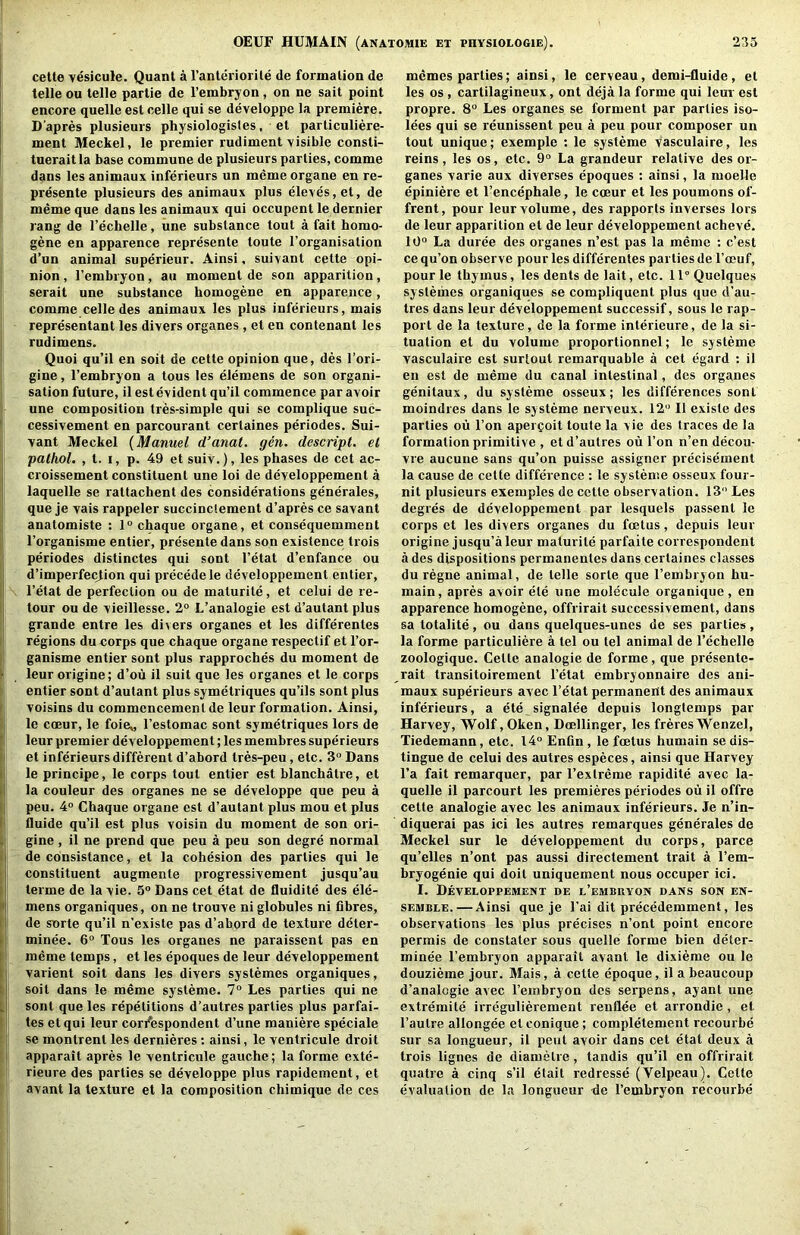 cette yesicuie. Quant a I’anteriorite de formation de telle on telle partie de I’embryon, on ne sait point encore quelle est celle qui se developpe la premiere. D'apres plusieurs physiologisles, et particuliere- ment Meckel, le premier rudiment visible consti- tueraitla base commune de plusieurs parties, comme dans les animauv inferieurs un meme organe en re- presente plusieurs des animaux plus eleves,et, de meme que dans les animaux qui occupent le dernier rang de I’echelle, une snbstance tout a fait homo- gene en apparence represente toute I’organisation d’un animal superieur. Ainsi, suivant cette opi- nion , I’embryon, au moment de son apparition, serait nne substance homogene en apparence, comme celle des animaux les plus inferieurs, mais representant les divers organes, et en contenant les rudimens. Quoi qu’il en soit de cette opinion que, des I’ori- gine, I’embryon a tous les elemens de son organi- sation future, il est evident qu’il commence par avoir une composition tres-simple qui se complique suc- cessivement en parcourant certaines periodes. Sui- vant Meckel {Manuel d’anat. gen. descript, el pathol. , t. I, p. 49 et suiv.), les phases de cet ac- croissement constituent une loi de developpement a laquelle se rattachent des considerations generates, que je vais rappeler succinciement d’apres ce savant anatomiste : 1° chaque organe, et consequemment I’organisme entier, presente dans son existence trois periodes distinctes qui sont I’etat d’enfance ou d’imperfec^ion qui precede le developpement entier, I’etat de perfection ou de maturite, et celui de re- tour ou de vieillesse. 2° L’analogie est d’autantplus grande entre les diners organes et les differentes regions dueorps que chaque organe respectif et I’or- ganisme entier sont plus rapproches du moment de leurorigine; d’ou il suit que les organes et le corps entier sont d’autant plus symetriques qu’ils sont plus voisins du commencement de leur formation. Ainsi, le coeur, le foie,, I’estomac sont symetriques lors de leur premier developpement; les membres superieurs et inferieurs different d’abord tres-peu, etc. 3° Dans le principe, le corps tout entier est blanchatre, et la coulenr des organes ne se developpe que peu a peu. 4° Chaque organe est d’autant plus mou et plus fluide qu’il est plus voisin du moment de son ori- gine , il ne prend que peu a peu son degre normal de consistance, et la cohesion des parties qui le constituent augmente progressivement jusqu’au terme de la vie. 5“ Dans cet etat de fluidite des ele- mens organiques, on ne trouve ni globules ni fibres, de snrte qu’il n’exisle pas d’abord de texture deter- minee. 6° Tous les organes ne paraissent pas en meme temps, et les epoques de leur developpement valient soit dans les divers systemes organiques, soit dans le meme systeme. 7“ Les parties qui ne sont que les repetitions d’autres parlies plus parfai- les etqui leur cori'espondent d’une maniere speciale se montrent les dernieres: ainsi, le ventricule droit apparait apres le ventricule gauche; la forme extc- rieure des parties se developpe plus rapidement, et avant la texture et la composition chimique de ces memes parties; ainsi, le cerveau, demi-fluide, et les os, cartilagineux, ont deja la forme qui leur est propre. 8“ Les organes se forment par parties iso- lees qui se reunissent peu a peu pour composer un tout unique; exemple ; le systeme vasculaire, les reins, les os, etc. 9° La grandeur relative des or- ganes varie aux diverses epoques : ainsi, la moelle epiniere et I’encephale, le coeur et les poumons of- frent, pour leur volume, des rapports inverses lors de leur apparition et de leur developpement acheve. 10° La duree des organes n’est pas la meme : c’est ce qu’on observe pour les differentes parties de I’oDuf, pour le thymus, les dents de lait, etc. 11° Quclques systemes organiques se compliquent plus quo d’au- tres dans leur developpement successif, sous le rap- port de la texture, de la forme interieure, de la si- tuation et du volume proportionnel; le systeme vasculaire est surtout remarquable a cet egard : il en est de meme du canal intestinal, des organes genitaux, du systeme osseux; les differences sont moindres dans le systeme nerveux. 12° Il existe des parties oii Ton aper^oit toute la vie des traces de la formation primitive , et d’autres ou Ton n’en decou- vre aucune sans qu’on puisse assigner precisement la cause de cette difference : le systeme osseux four- nit plusieurs exemples de cette observation. 13 Les degres de developpement par lesquels passenl le corps et les divers organes du foetus, depuis leur origine jusqu’aleur maturite parfaite correspondent a des dispositions permanentes dans certaines classes du regne animal, de telle sorte que I’embryon hu- main, apres avoir ete une molecule organique, en apparence homogene, offrirait successivement, dans §a totalite, ou dans quelques-unes de ses parlies , la forme parliculiere a tel ou tel animal de I’echelle zoologique. Cette analogie de forme, que presente- rait transitoirement I’etat embryonnaire des ani- maux superieurs avec I’etat permanent des animaux inferieurs, a ete signalee depuis longtemps par Harvey, Wolf, Oken, Doellinger, les freresWenzel, Tiedemann, etc. 14° Enfin , le foetus humain se dis- tingue de celui des autres especes, ainsi que Harvey I’a fait remarquer, par I’extreme rapidite avec la- quelle il parcourt les premieres periodes ou il offre cette analogie avec les animaux inferieurs. Je n’in- diquerai pas ici les autres remarques generates de Meckel sur le developpement du corps, parce qu’elles n’ont pas aussi directement trait a I’em- bryogenie qui doit uniquement nous occuper ici. I. Developpement de l’embryon dans son en- semble.— Ainsi que je I’ai dit precedemment, les observations les plus precises n’ont point encore permis de constater sous quelle forme bien deter- minee I’embryon apparait avant le dixieme ou le douzieme jour. Mais, a cette epoque, il a beaucoup d’analogie avec I’embryon des serpens, ayant une extremite irregulierement renflee et arrondie, et I’aulre allongee et conique; completement recourbe sur sa longueur, il pent avoir dans cet etat deux a trois lignes de diametre, tandis qu’il en offrirait quatrc a cinq s’il etait redresse (Velpeau). Cette evaluation de la longueur de I’embryon recourbe