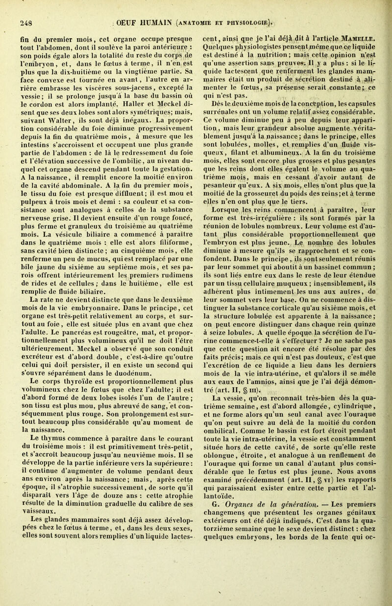 fin du premier mois, cet organc occupe presque tout I’abdomen, dont il souleve la paroi anterieure : son poids egale alors la lotalite du resle du corps de I’embryon, et, dans le fcetus a lerme, il n’en est plus que la dix-huitieme ou la vinglieme parlie. Sa face convexe est tournee en avant, I’autre en ar- riere embrasse les visceres sous-jacens, cxcepte la Yessie; il se prolonge jusqu a la base du bassin ou le cordon est alors iinplante. Haller et Meckel di- sent que ses deux lobes sont alors symetriques; mais, suivant Walter, ils sont deja inegaux. La propor- tion considerable du foie diminue progressivement depuis la fin du quatrieme mois, a mesure que les intestins s’accroissent et occupent une plus grande partie de I’abdomen : de la le redressement du foie et I’eleYation successive de Tombilic, au nivean du- quel cet organe descend pendant toute la gestation. A la naissance, il remplit encore la moitie environ de la cavite abdominale. A la fin du premier mois, le tissu du foie est presque diffluent; 11 est mou et pulpeux a trois mois et demi : sa couleur et sa con- sistance sont analogues a cellos de la substance nerveuse grise. Il devient ensuite d’un rouge fonce, plus ferme et granuleux du troisieme au quatrieme mois. La vesicule biliaire a commence a paraitre dans le quatrieme mois : elle est alors filiforme, sans cavite bien distincte; au cinquieme mois, elle renferme un peu de mucus, qui est remplace par une bile jaune du sixieme au septieine mois, et ses pa- rols offrent interieurement les premiers rudimens de rides et de cellules ; dans le huitieme, elle est remplie de fluide biliaire. La rate ne devient distincte que dans le deuxieme mois de la vie embryonnaire. Dans le principe, cet organe est tres-petit relativement au corps, et sur- tout au foie, elle est situee plus en avant que chez I’adulte. Le pancreas est rougeatre, mat, et propor- tionnellement plus volumineux qu’il ne doit I’etre ulterieurement. Meckel a observe que son conduit excreteur est d’abord double, c’est-a-dire qu’outre celui qui doil persister, il en existe un second qui s’ouvre separement dans le duodenum. Le corps thyro'ide est proportionnellement plus volumineux chez le foetus que chez I’adulte; il est d’abord forme de deux lobes isoles I’un de I’autre ; son tissu est plus mou, plus abreuve de sang,’et con- sequemment plus rouge. Son prolongement est sur- tout beaucoup plus considerable qu’au moment de la naissance. Le thymus commence a paraitre dans le courant du troisieme mois; il est primitivement tres-petit, et s’accroit beaucoup jusqu’au neuvieme mois. Il se developpe de la partie inferieure vers la superieure: il continue d’augmenter de volume pendant deux ans environ apres la naissance; mais, apres cette epoque, il s’atrophie success!vement, de sorte qu’il disparait vers I’age de douze ans; cette atrophie resulte de la diminution graduelle du calibre de ses vaisseaux. Les glandes mammaires soiit deja assez develop- pees chez le foetus a terme, et, dans les deux sexes, elles sont souvent alors remplies d’un liquide lactes- cent, ainsi que je I’ai deji dit d Tarticle Mamelee. Quelques physiologistes pensent mcme que ce liquide est destine a la nutrition; mais cette opinion n’est qu’une assertion sans preuves. Il y a plus : si le li- quide lactescent que renferment les glandes mam- maires etait un produit de secretion destine a ali- menter le foetus, sa presense serait constante; ce qui n’est pas. Des le deuxieme mois de la conception, les capsules surrenales ont un volume relatif assez considerable. Ce volume diminue peu a peu depuis leur appari- tiou, mais leur grandeur absolue augmente verita- blement jusqu’a la naissance; dans le principe, elles sont lobulees, molles, et remplies d’un fluide vis- queux, filant et albumineux. A la fin du troisieme mois, elles sont encore plus grosses et plus pesantes que les reins dont elles egalent le volume au qua- trieme mois, mais en cessant d’avoir autant de pesanteur qu’eux. A six mois, elles n’ont plus que la moitie de la grosseuret du poids des reins; et a terme elles n’en ont plus que le tiers. Lorsque les reins commencent a paraitre, leur forme est tres-irreguliere ; ils sont formes par la reunion de lobules nombreux. Leur volume est d’au- tant plus considerable proportionnellement que I’embryon est plus jeune. Le nombre des lobules diminue a mesure qu’ils se rappi'ochent et se con- fondent. Dans le principe, ils sontseulement reunis par leur sommet qui aboutit a un bassinet commun; ils sont lies entre eux dans le reste de leur etendue parun tissu cellulaire muqueux; insensiblement, ils adherent plus intimement les uns aux autres, de leur sommet vers leur base. On ne commence a dis- tinguer la substance corticale qu’au sixieme mois, et la structure lobulee est apparente a la naissance; on pent encore distinguer dans chaque rein quinze a seize lobules. A quelle epoque la secretion de I’u- rine commence-t-elle a s’cffectuer ? Je ne sache pas que cette question ait encore ete resolue par des faits precis; mais ce qui n’est pas douteux, c’est que I’excretion de ce liquide a lieu dans les derniers mois de la vie intra-uterine, et qu’alors il se mele aux eaux de I’amnios, ainsi que je I’ai deja demon- tie (art. II, § in). La vessie, qu’on reconnait tres-bien des la qua- trieme semaine, est d’abord allongee, cylindrique, et ne forme alors qu’un seul canal avec I’ouraque qu’on pent suivre au dela de la moitie du cordon ombilical. Comme le bassin est fort etroit pendant toute la vie intra-uterine, la vessie est constamment situee hors de cette cavite, de sorte qu’elle reste oblongue, etroite, et analogue a un renflement de I’ouraque qui forme un canal d’autant plus consi- derable que le foetus est plus jeune. Nous avons examine precedemment (art. II, § vi) les rapports qui paraissaient exister entre cette partie et I’al- lanto’ide. G. Organes de la generation. — Les premiers changemens que presentent les organes genitaux exterieurs ont ete deja indiques. C’est dans la qua- torzieme semaine que le sexe devient distinct: chez quelques embryons, les bords de la fente qui oc-