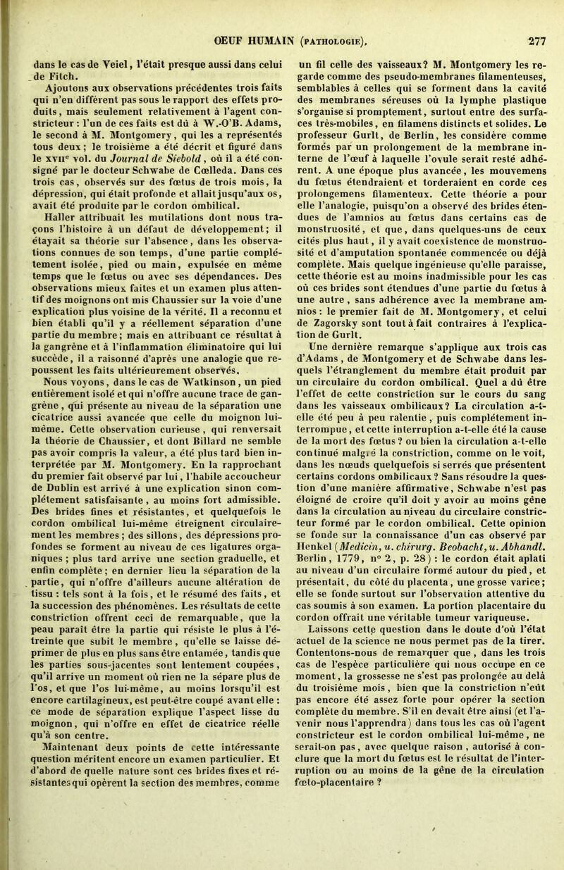 dans le cas de Veiel, I’etait presque aussi dans celui _ de Fitch, Ajoutons aux observations precedentes trois fails qiii n’en different pas sous le rapport des effets pro- duils, mais seulement relativement a I’agent con- stricteur; I’un de ces fails est du a W.-O’B. Adams, le second a M. Montgomery, qui les a representes tous deux; le troisieme a ete decrit et figure dans le XTii® vol. du Journal de Siehold, ou il a ete con- signe parle docteur Schwabe de Coelleda. Dans ces trois cas, observes sur des foetus de trois mois, la depression, qui elait profonde et allaitjusqu’aux os, avait e'te produite parle cordon ombilical. Haller attribuait les mutilations dont nous tra- fons I’histoire a un defaut de developpement; il etayait sa thcorie sur I’absence, dans les observa- tions connues de son temps, d’une partie comple- tement isolee, pied ou main, expulsee en meme temps que le foetus ou avec ses dependances. Des observations mieux faites et un examen plus atten- tif des moignons ont mis Chaussier sur la voie d’une explication plus voisine de la verite. Il a reconnu et bien etabli qu’il y a reellement separation d’une partie du membre; mais en altribuant ce resultat a la gangrene et a I’inflammation eliminatoire qui lui succede, il a raisonne d’apres une analogie que re- poussent les fails ulterieurement observes. Nous voyons, dans le cas de Watkinson, un pied entierement isole etqui n’offre aucune trace de gan- grene , qui presente au niveau de la separation une cicatrice aussi avancee que celle du moignon lui- meme. Cette observation curieuse, qui renversait la theorie de Chaussier, et dont Billard ne semble pas avoir compris la valeur, a ete plus tard bien in- terpretee par M. Montgomery. En la rapprochant du premier fait observe par lui, I’habile accoucheur de Dublin est arrive a une explication sinon com- pletement satisfaisanle, au moins fort admissible. Des brides fines et resistantes, et quelquefois le cordon ombilical lui-meme etreignent circulaire- ment les membres; des sillons, des depressions pro- fondes se forment au niveau de ces ligatures orga- niques ; plus tard arrive une section graduelle, et enfin complete; en dernier lieu la separation de la partie, qui n’offre d’ailleurs aucune alteration de tissu : tels sent a la fois, et le resume des fails, et la succession des phenomenes. Les resultats de cetle constriction offrent ceci de remarquable, que la peau parait etre la partie qui resiste le plus a I’e- treinle que subit le membre, qu’elle se laisse de- primer de plus en plus sans etre entamee, tandis que les parties sous-jacentes sent lentement coupees, qu’il arrive un moment ou rien ne la separe plus de I’os, et que I’os lui-meme, au moins lorsqu’il est encore carlilagineux, est peut-etre coupe avant elle : ce mode de separation explique I’aspect lisse du moignon, qui n’offre en effet de cicatrice reelle qu’a son centre. Maintenant deux points de cette interessante question meritent encore un examen particulier. Et d’abord de quelle nature sont ces brides fixes et re- sistantes qui operent la section des membres, comme un fil celle des vaisseaux? M. Montgomery les re- garde comme des pseudo-membranes filamenteuses, semblables a celles qui se forment dans la cavite des membranes sereuses mi la lymphe plastique s’organise si promptement, surtout entre des surfa- ces tres-mobiies, en filamens dislincts et solides. Le professeur Gurlt, de Berlin, les considere comme formes par un prolongement de la membrane in- terne de I’oeuf a laquelle I’ovule serait reste adhe- rent. A une epoque plus avancee, les mouvemens du foetus etendraient- et torderaient en corde ces prolongemens filamenteux. Cette theorie a pour elle I’analogie, puisqu’on a observe des brides eten- dues de I’amnios au foetus dans certains cas de monstruosite, et que, dans quelques-uns de ceux cites plus haul, il y avait coexistence de monstruo- site et d’amputation spontanee commencee ou deja complete. Mais quelque ingenieuse qu’elle paraisse, cette theorie est au moins inadmissible pour les cas ou ces brides sont etendues d’une partie du foetus a une autre , sans adherence avec la membrane am- nios: le premier fait de M. Montgomery, et celui de Zagorsky sont tout a fait contraires a I’explica- tion de Gurlt. Une derniere remarque s’applique aux trois cas d’Adams , de Montgomery et de Schwabe dans les- quels I’etranglement du membre etait produit par un circulaire du cordon ombilical. Quel a du etre I’effet de cette constriction sur le cours du sang dans les vaisseaux ombilicaux? La circulation a-t- elle ete peu a peu ralentie , puis completement in- terrompue, et cetle interruption a-t-elle ete la cause de la mort des foetus? ou bien la circulation a-t-elle continue malgie la constriction, comme on le voit, dans les noeuds quelquefois si serres que presentent certains cordons ombilicaux ? Sans resoudre la ques- tion d’une maniere affirmative, Schwabe n’est pas eloigne de croire qu’il doit y avoir au moins gene dans la circulation au niveau du circulaire constric- teur forme par le cordon ombilical. Cette opinion se fonde sur la connaissance d’un cas observe par Henkel u. chirurg. Beobacht, u. Abhandl. Berlin, 1779, n° 2, p. 28) ; le cordon etait aplati au niveau d’un circulaire forme autour du pied, et presentait, du cote du placenta, unegrosse varice; elle se fonde surtout sur I’observaiion attentive du cas soumis a son examen. La portion placentaire du cordon offrait une veritable tumeur variqueuse. Laissons cette question dans le doute d’ou I’elat actuel de la science ne nous permet pas de la tirer. Contentons-nous de remarquer que, dans les trois cas de I’espece particuliere qui nous occ'upe en ce moment, la grossesse ne s’est pas prolong6e au dela du troisieme mois, bien que la constriction n’eut pas encore ete assez forte pour operer la section complete du membre. S’il en devait etre ainsi (et I’a- venir nousI’apprendra) dans tousles cas oiil’agent constricteur est le cordon ombilical lui-meme, ne serail-on pas, avec quelque raison , autorise a con- clure que la mort du foetus est le resultat de I’inter- ruption ou au moins de la gene de la circulation foeto-placentaire ?