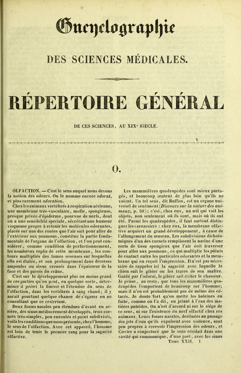 #tto)da^rapl)k DES SCIENCES MEDICALES. r r REPERTOIRE GENERAL DE CES SCIENCES, AU X1X<= S5ECLE. OLFACTION. — C’est le sens auquel nous devons la notion des odeurs. On le nomme encore odorat, et plusrarement odoration. Chez lesanimaux ver tebres a respiration aerienne, une membrane tres-vasculaire, molle, spongieuse, presque privee d’epiderme , pourvue denerfs, dont iin a une sensibilite speciale, secretantune humeur visqueuse propre a retenir les molecules odorantes, placee sur une des routes que Fair suit pour alter de I’exterieur aux noumons, constitue la partie fonda- mentale de I’organe de I’olfaction, et I’on peut con- siderer, comme condition de perfectionnement, les nombreux replis de cette membrane , les con- tours multiplies des lames osseuses sur lesquelles elle estetalee, et son prolongement dans diverses ampoules ou sinus creuses dans I’epaisseur de la face et des parois du crane. C’est sur le d|^eveloppement plus ou moins grand decesparties qu’on peut, en quelque sorte, deter- miner d priori la finesse et I’etendue du sens de I’olfaction, dans les yertebres a sang ebaud; il y aurait pourtant quelque chance de s’egarer en ne consultant que ce crilerium. Deux fosses nasales peu etendues d’avant en ar- riere, des sinus mediocrementdeveloppes, trois cor- nets tres-simples, peu enroules et point subdivises, voila les conditions que nous presente, chezEbomme, le sens de I’olfaction. Avec cet appareil, I’homme est loin de tenir le premier rang pour la sagacite olfactive. Les mammiferes quadrupedes sent mieux parta- ges, et beaucoup .,entent de plus loin qu’ils ne Yoient. Un tel sens, ditBuffon, estun organe uni- versel de sentiment {Discours sur la nature des ani- maux, p. 50); c’est, chez eux, un ceil qui voit les objets, non seulement ou ils sont, mais oii ils out ete. Parmi les quadrupedes , il faut surtout dislin- guerlescarnassiers : chez eux, la membrane olfac- tive acquiert un grand developpement, a cause de I’allongement du museau. Les subdivisions dichoto- miques d’un des cornels remplissent la narine d’une sorte de tissu spongieux que Fair doit traverser pour aller aux poumons, ce qui multiplie les points de contact entre les particules odorantes et la mem- brane qui en repoit Fimpression. Iln’est pas neces- saire de rappeler ici la sagacite avec laquelle le chien suit le gibier ou les traces de son maitre. Guide par Fodorat, le gibier sait eviter le chasseur. Je pense , au resle, quo tons les mammiferes qua- drupedes Femportent de beaucoup sur Fhomme; mais il n’en est probablement pas de meme des ce- taccs. Je doute fort qu’on raette les baleines en fuite, comme on Fa dit, en jetant a Feau des ma- tieres putrides. On n’est d’accord ni sur le siege de ce sens, ni sur Fexistence du nerf olfactif chez ces animaux. Leurs fosses nasales, destinees au passage des jets d’eau qu’ils expulsent avec violence, sont peu propres a recevoir Fimpression des odeurs, et Cuvier a conjecture que le sens residait dans une cavite qui communique, d’une part, avec les sinus