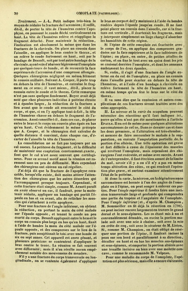 Traitement. — J.-L. Petit indique tres-bien le iBoyende reduire la fracture del’acromion ; il suffit, dit-il, de porter la tele de rbutnerus contre I’apo- physe, en poussaut le coude flechi verticalementen haut. La tete de I’buinerus releve et reapplique le fragment detacbe. Pour maintenir la reduction, I’indication est absolument la meme que dans les fractures de la clavicule. On place un Coussin dans I’aisselle, on applique le bras contre le thorax, et on releve le coude fortement en haut, soit par le bandage de Desault, soitpartoutautre bandage dela clavicule.ayantsoind'abaisserlegerementl’omoplate par quelques tours de bande, et de recouvrir la face superieurede I’acromion d’une compresse allongee. Quelques cbirurgiens negligent ou mema blament le coussin axillaire. Suivanl A. Cooper, il porte trop en dehors la tele de I’humerus, et entraine le frag- ment en cesens; il vautmieux, dit-il, placer le coussin entre le coude et le thorax. Cette remarque n’est pas sans quelque fondement. Boyer avait deja note que chez plusieurs individus a poitrine etroite et a epaules larges, la reduction de la fracture a lieu avant que le coude ait rencontre le cote du corps, et que, si on I’y applique tout-a-fait, la tete de I’humerus chasse en dehors le fragment de I’a- cromion. Aussi conseille-t-il, danscescas, de placer entre le bras et le corps un coussin plus epais en bas qu’en haut. C’est evidemment le meme precepte que A. Cooper, et le chirurgien doit calculer de quelle distance il convient, dans chaque cas, d’e- carter del’aisselle la tete de I’humerus. La consolidation ne se fait pas toujours par un cal osseux. Lapetitesse du fragment, et la difficulte de maintenir une coaptation constamment exacte, font que le cal n’est assez souvent que cartilagi- neux. Pour ce second motif aussi la reunion est ra- rement sans un pen de difformite. Mais cependant des cbirurgiens ont obtenu un cal regulier. J’ai deja dit que la fracture de I’apophyse cora- coide, lorsqu’elle existe, doit moins attirer I’atten- tion des cbirurgiens que les autres desordres qui I’accompagnent presque toujours. Cependant, si cette fracture etait simple, comme M. Arnottparait en avoir observe un cas, il faudrait, pour la main- tenir reduite, appliquer un bandage qui portat I’e- paule en bas et en avant, afin de relacher les mus- cles qui s’attachent a cette apophyse. Pour une fracture de Tangle inferieur, on obtient la reduction, en portant la main du cote malade sur Tepaule opposee, et tenant le coude un peu ecarte du corps. Desault appliquait entre lebrasetle corps un coussin plus large en bas qu’en haut, fixait a I’aide de bandes la main du cote malade sur Te- paule opposee, et des compresses sur le lieu de la fracture, puis assujetissait le tout avec une bande de six ou sept aunes. Cet appareil est assez genant, et plusieurs praticicns se contentent d’appliquer le bras contre le tronc. La reunion se fait souvent avec difformite; mais il n’en resulte aucun empe- chement notable des mouvemens du membre. S’il y a une fracture du corps transversale ou lon- gitudinale, on se contente egalement d’appliquer le brasau corpse! dcTy maintenir A Taide de bandes roulees depuis Tepaule jusqu’au coude. Il ne faut point placer un coussin dans Taisselle, car si la frac- ture est verticale, il ecarterait les fragmens, mais y interposer simplement un Huge charge d’absorber les humidites de cette region. Si Tepine de cette omoplale est fracluree avec le corps de Tos, on applique des compresses gra- duees sur la face superieure etla face inferieure de Tepine; on place, en outre, de petites attelles de carton, et on fixe le tout avec un spica dont les jets se croisent derriere Tomoplate, et dont les anneaux embrassent les deux epaules. Si, enfin, il s’agit d’une fracture de Tangle ex- terne ou du col de Tomoplate, on place un coussin dans Taisselle pour ecarter en dehors la tete de Thumerus, et a Taide d’un bandage a clavicule on releve fortement la tete de Thumerus en haut, en meme temps qu’on fixe le bras sur le cote du thorax. Il va sans dire que la contusion et autres com- plications de ces fractures seront traitees avec des | soins appropries. , II. La necrose et la caric du scapulum peuvent , necessiter des resections qu’il faut indiquer ici, parce qu’elles n’ont pas ete mentionnees a Tarticle Epaule. Il en est de meme pour quelques alterations sarcomateuses de cet os. Dans ce dernier cas et dans les deux premiers, si Talteration esttres-etendue, et menace de faire succomber le malade a la sup- puration , on execute Tamputation partielle de, la portion d’os alteree. Une telle operation est grave et fort difficile a cause de Tepaisseur des muscles qui revetent Tomoplate, mais cependant des chi- rurgiens Tont executee, et meme avec succes. Avant de Tentreprendre, il fautetrebien assure delalimite du mal, savoir s’il y a ou s’il n’y a pas en meme temps alteration des cotes, ce qui rendrait Topera- tion plus grave, et surtout examiner attentivement Tetat de la poitrine. Si done la carie, la necrose, ou la degenerescence sarcomateuse est bornee a Tun des angles de Tomo- j plate ou a Tepine, on pent songer a enlever ces par- ties. Pour Yangle superieur il faudra faire une inci- sion transversale large et profonde qui comprendra une partie du trapeze et Tangulaire de Tomoplate. Pour Yangle inferieur {ei, d’apres M. Champion, M. Sommeiller en fit deja la resection en 1796), on pent inciser encore largementen travers le grand dorsal et le sous-epineux. Les os etant mis a nu et convenablement denudes, on excise la portion ma- lade soit avec une scie a chaine, soit avec la scie en Crete de coq, soit avec le secateur de M. Liston. Si, comme M. Champion, on etait oblige de rese- quer nne portion de Vepine, il faudrait inciser la peau sur son bord et parallelement a sa direction, decoller en haut et en bas les muscles sus-epineux et sous-epineux, etemporter la portion alteree avec une tenaille incisive ou bien avec une molette con- cave, comme le recommande M. Velpeau. Pour une maladie du corps de Vomoplale, Tope- talion est plus serieuse, maiselle a encore ete tentee,.